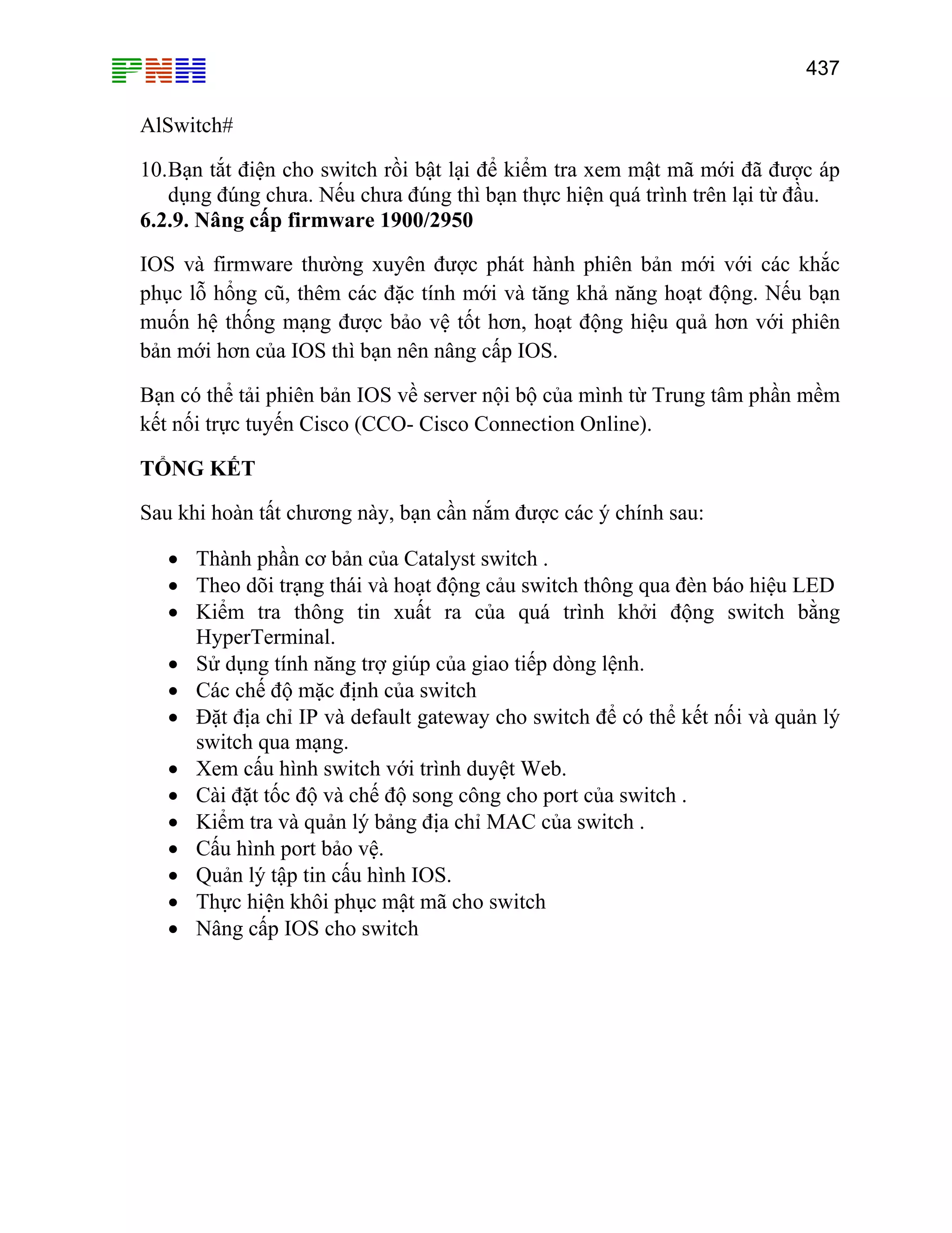 437

AlSwitch#
10. Bạn tắt điện cho switch rồi bật lại để kiểm tra xem mật mã mới đã được áp
dụng đúng chưa. Nếu chưa đúng thì bạn thực hiện quá trình trên lại từ đầu.
6.2.9. Nâng cấp firmware 1900/2950
IOS và firmware thường xuyên được phát hành phiên bản mới với các khắc
phục lỗ hổng cũ, thêm các đặc tính mới và tăng khả năng hoạt động. Nếu bạn
muốn hệ thống mạng được bảo vệ tốt hơn, hoạt động hiệu quả hơn với phiên
bản mới hơn của IOS thì bạn nên nâng cấp IOS.
Bạn có thể tải phiên bản IOS về server nội bộ của mình từ Trung tâm phần mềm
kết nối trực tuyến Cisco (CCO- Cisco Connection Online).
TỔNG KẾT
Sau khi hoàn tất chương này, bạn cần nắm được các ý chính sau:
• Thành phần cơ bản của Catalyst switch .
• Theo dõi trạng thái và hoạt động cảu switch thông qua đèn báo hiệu LED
• Kiểm tra thông tin xuất ra của quá trình khởi động switch bằng
HyperTerminal.
• Sử dụng tính năng trợ giúp của giao tiếp dòng lệnh.
• Các chế độ mặc định của switch
• Đặt địa chỉ IP và default gateway cho switch để có thể kết nối và quản lý
switch qua mạng.
• Xem cấu hình switch với trình duyệt Web.
• Cài đặt tốc độ và chế độ song công cho port của switch .
• Kiểm tra và quản lý bảng địa chỉ MAC của switch .
• Cấu hình port bảo vệ.
• Quản lý tập tin cấu hình IOS.
• Thực hiện khôi phục mật mã cho switch
• Nâng cấp IOS cho switch

 