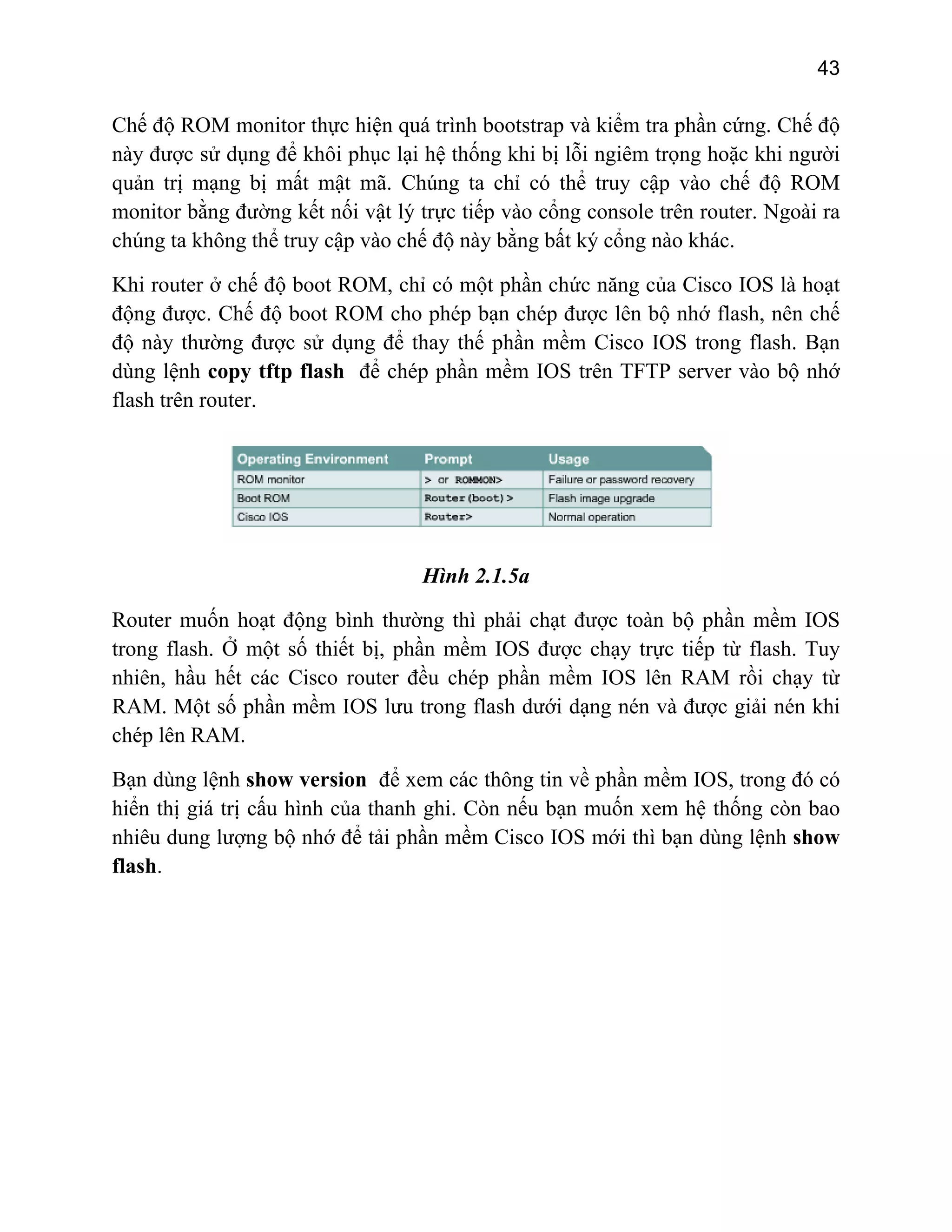 43

Chế độ ROM monitor thực hiện quá trình bootstrap và kiểm tra phần cứng. Chế độ
này được sử dụng để khôi phục lại hệ thống khi bị lỗi ngiêm trọng hoặc khi người
quản trị mạng bị mất mật mã. Chúng ta chỉ có thể truy cập vào chế độ ROM
monitor bằng đường kết nối vật lý trực tiếp vào cổng console trên router. Ngoài ra
chúng ta không thể truy cập vào chế độ này bằng bất ký cổng nào khác.
Khi router ở chế độ boot ROM, chỉ có một phần chức năng của Cisco IOS là hoạt
động được. Chế độ boot ROM cho phép bạn chép được lên bộ nhớ flash, nên chế
độ này thường được sử dụng để thay thế phần mềm Cisco IOS trong flash. Bạn
dùng lệnh copy tftp flash để chép phần mềm IOS trên TFTP server vào bộ nhớ
flash trên router.

Hình 2.1.5a
Router muốn hoạt động bình thường thì phải chạt được toàn bộ phần mềm IOS
trong flash. Ở một số thiết bị, phần mềm IOS được chạy trực tiếp từ flash. Tuy
nhiên, hầu hết các Cisco router đều chép phần mềm IOS lên RAM rồi chạy từ
RAM. Một số phần mềm IOS lưu trong flash dưới dạng nén và được giải nén khi
chép lên RAM.
Bạn dùng lệnh show version để xem các thông tin về phần mềm IOS, trong đó có
hiển thị giá trị cấu hình của thanh ghi. Còn nếu bạn muốn xem hệ thống còn bao
nhiêu dung lượng bộ nhớ để tải phần mềm Cisco IOS mới thì bạn dùng lệnh show
flash.

 