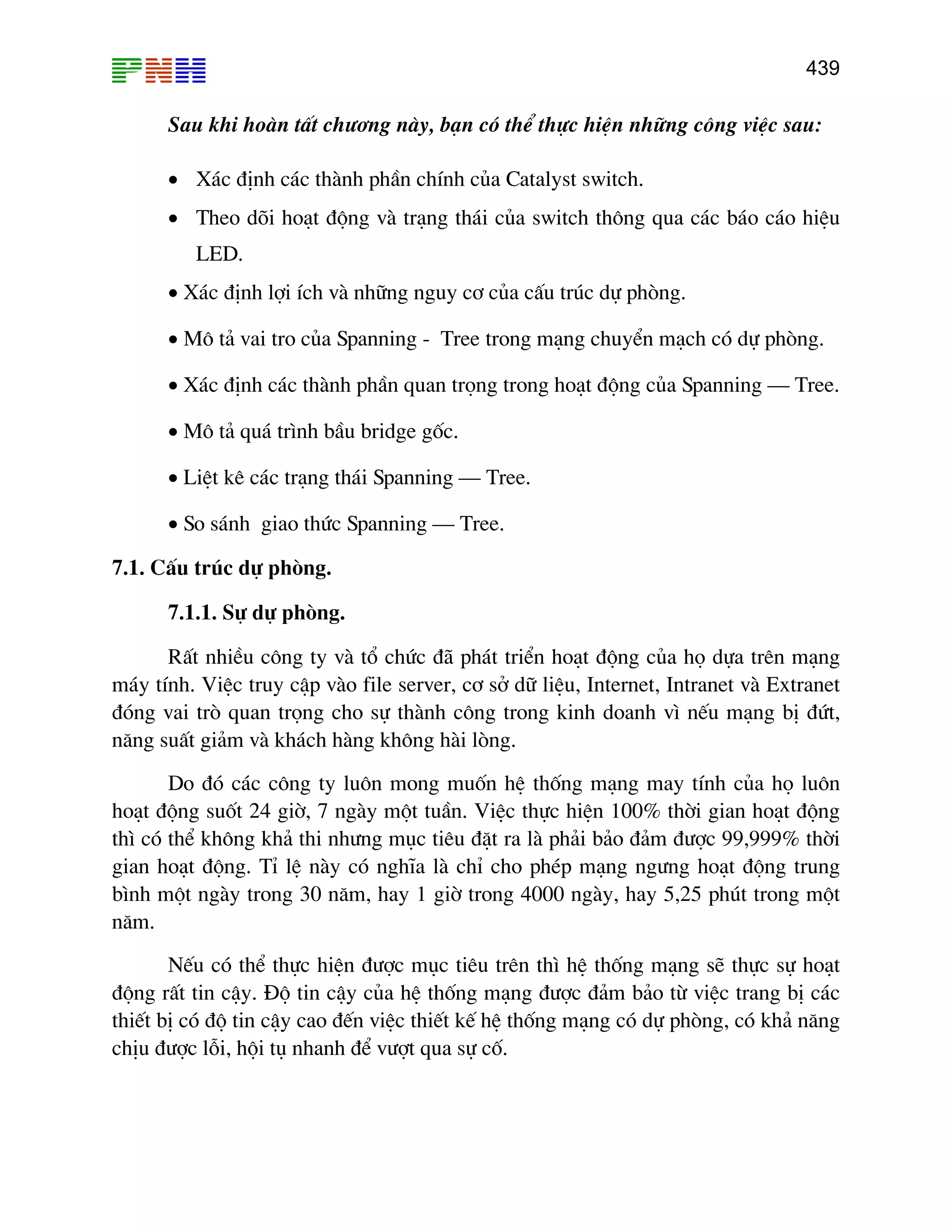 439

Sau khi hoµn tÊt ch−¬ng nµy, b¹n cã thÓ thùc hiÖn nh÷ng c«ng viÖc sau:
• X¸c ®Þnh c¸c thµnh phÇn chÝnh cña Catalyst switch.
• Theo dâi ho¹t ®éng vµ tr¹ng th¸i cña switch th«ng qua c¸c b¸o c¸o hiÖu
LED.
• X¸c ®Þnh lîi Ých vµ nh÷ng nguy c¬ cña cÊu tróc dù phßng.
• M« t¶ vai tro cña Spanning - Tree trong m¹ng chuyÓn m¹ch cã dù phßng.
• X¸c ®Þnh c¸c thµnh phÇn quan träng trong ho¹t ®éng cña Spanning – Tree.
• M« t¶ qu¸ tr×nh bÇu bridge gèc.
• LiÖt kª c¸c tr¹ng th¸i Spanning – Tree.
• So s¸nh giao thøc Spanning – Tree.
7.1. CÊu tróc dù phßng.
7.1.1. Sù dù phßng.
RÊt nhiÒu c«ng ty vµ tæ chøc ®· ph¸t triÓn ho¹t ®éng cña hä dùa trªn m¹ng
m¸y tÝnh. ViÖc truy cËp vµo file server, c¬ së d÷ liÖu, Internet, Intranet vµ Extranet
®ãng vai trß quan träng cho sù thµnh c«ng trong kinh doanh v× nÕu m¹ng bÞ ®øt,
n¨ng suÊt gi¶m vµ kh¸ch hµng kh«ng hµi lßng.
Do ®ã c¸c c«ng ty lu«n mong muèn hÖ thèng m¹ng may tÝnh cña hä lu«n
ho¹t ®éng suèt 24 giê, 7 ngµy mét tuÇn. ViÖc thùc hiÖn 100% thêi gian ho¹t ®éng
th× cã thÓ kh«ng kh¶ thi nh−ng môc tiªu ®Æt ra lµ ph¶i b¶o ®¶m ®−îc 99,999% thêi
gian ho¹t ®éng. TØ lÖ nµy cã nghÜa lµ chØ cho phÐp m¹ng ng−ng ho¹t ®éng trung
b×nh mét ngµy trong 30 n¨m, hay 1 giê trong 4000 ngµy, hay 5,25 phót trong mét
n¨m.
NÕu cã thÓ thùc hiÖn ®−îc môc tiªu trªn th× hÖ thèng m¹ng sÏ thùc sù ho¹t
®éng rÊt tin cËy. §é tin cËy cña hÖ thèng m¹ng ®−îc ®¶m b¶o tõ viÖc trang bÞ c¸c
thiÕt bÞ cã ®é tin cËy cao ®Õn viÖc thiÕt kÕ hÖ thèng m¹ng cã dù phßng, cã kh¶ n¨ng
chÞu ®−îc lçi, héi tô nhanh ®Ó v−ît qua sù cè.

 