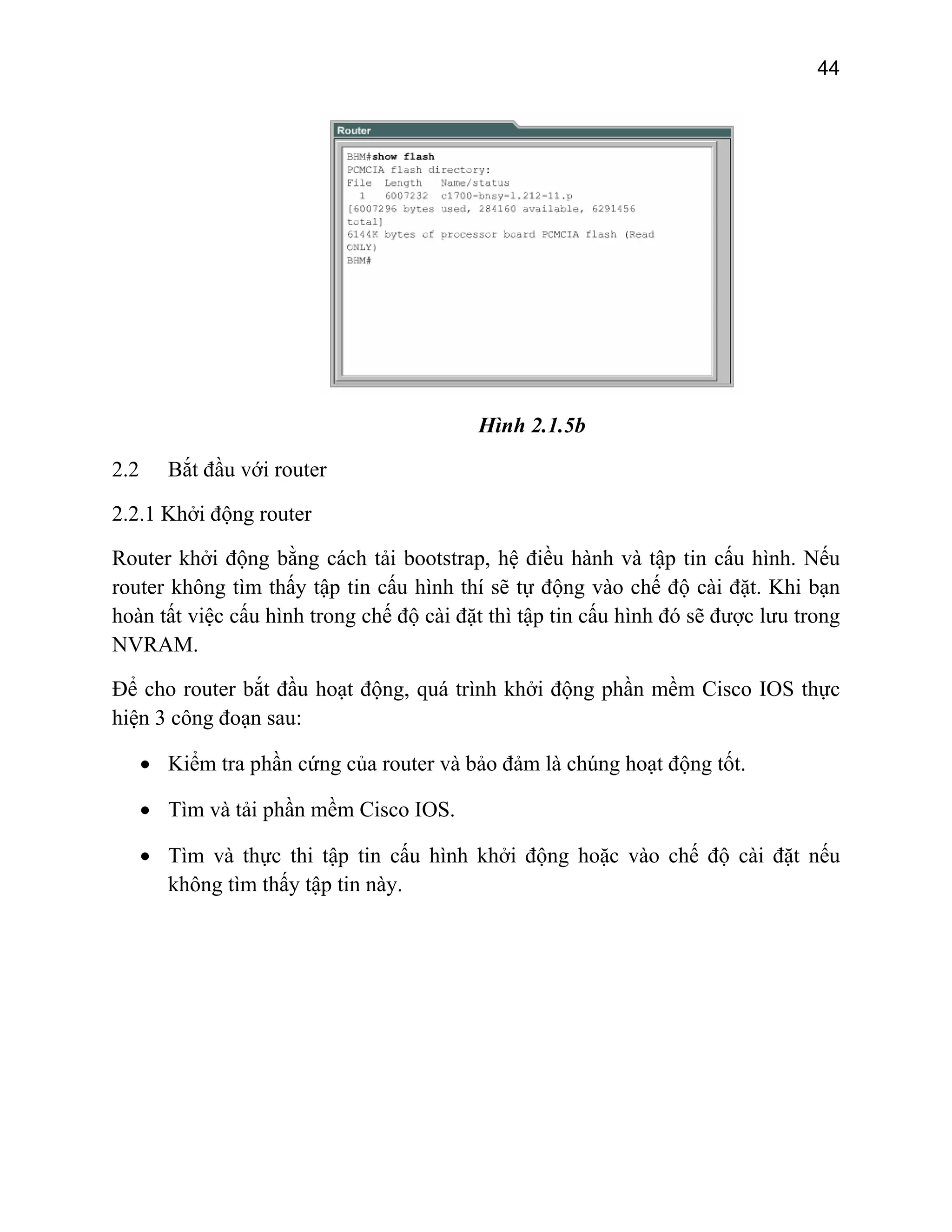 44

Hình 2.1.5b
2.2

Bắt đầu với router

2.2.1 Khởi động router
Router khởi động bằng cách tải bootstrap, hệ điều hành và tập tin cấu hình. Nếu
router không tìm thấy tập tin cấu hình thí sẽ tự động vào chế độ cài đặt. Khi bạn
hoàn tất việc cấu hình trong chế độ cài đặt thì tập tin cấu hình đó sẽ được lưu trong
NVRAM.
Để cho router bắt đầu hoạt động, quá trình khởi động phần mềm Cisco IOS thực
hiện 3 công đoạn sau:
• Kiểm tra phần cứng của router và bảo đảm là chúng hoạt động tốt.
• Tìm và tải phần mềm Cisco IOS.
• Tìm và thực thi tập tin cấu hình khởi động hoặc vào chế độ cài đặt nếu
không tìm thấy tập tin này.

 