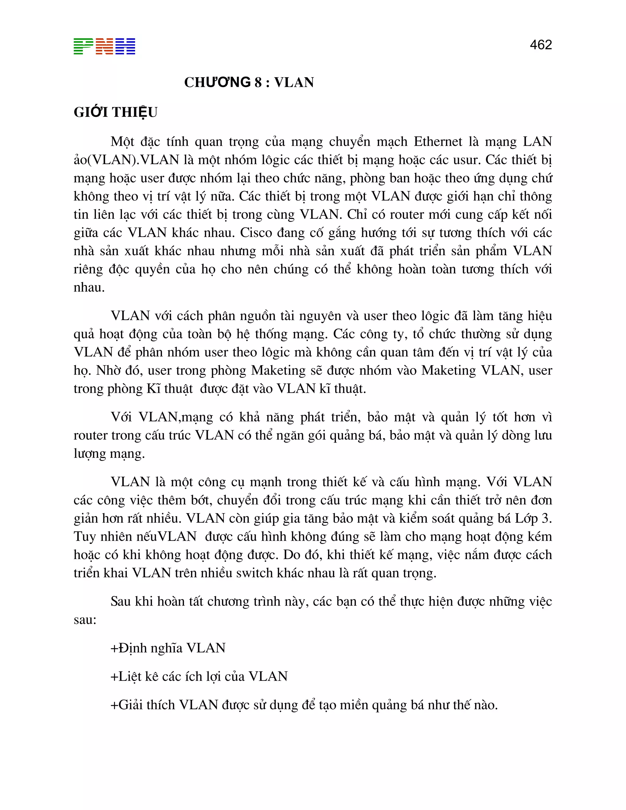 462

CHƯƠNG 8 : VLAN
GIỚI THIỆU
Mét ®Æc tÝnh quan träng cña m¹ng chuyÓn m¹ch Ethernet lµ m¹ng LAN
¶o(VLAN).VLAN lµ mét nhãm l«gic c¸c thiÕt bÞ m¹ng hoÆc c¸c usur. C¸c thiÕt bÞ
m¹ng hoÆc user ®−îc nhãm l¹i theo chøc n¨ng, phßng ban hoÆc theo øng dông chø
kh«ng theo vÞ trÝ vËt lý n÷a. C¸c thiÕt bÞ trong mét VLAN ®−îc giíi h¹n chØ th«ng
tin liªn l¹c víi c¸c thiÕt bÞ trong cïng VLAN. ChØ cã router míi cung cÊp kÕt nèi
gi÷a c¸c VLAN kh¸c nhau. Cisco ®ang cè g¾ng h−íng tíi sù t−¬ng thÝch víi c¸c
nhµ s¶n xuÊt kh¸c nhau nh−ng mçi nhµ s¶n xuÊt ®· ph¸t triÓn s¶n phÈm VLAN
riªng ®éc quyÒn cña hä cho nªn chóng cã thÓ kh«ng hoµn toµn t−¬ng thÝch víi
nhau.
VLAN víi c¸ch ph©n nguån tµi nguyªn vµ user theo l«gic ®· lµm t¨ng hiÖu
qu¶ ho¹t ®éng cña toµn bé hÖ thèng m¹ng. C¸c c«ng ty, tæ chøc th−êng sö dông
VLAN ®Ó ph©n nhãm user theo l«gic mµ kh«ng cÇn quan t©m ®Õn vÞ trÝ vËt lý cña
hä. Nhê ®ã, user trong phßng Maketing sÏ ®−îc nhãm vµo Maketing VLAN, user
trong phßng KÜ thuËt ®−îc ®Æt vµo VLAN kÜ thuËt.
Víi VLAN,m¹ng cã kh¶ n¨ng ph¸t triÓn, b¶o mËt vµ qu¶n lý tèt h¬n v×
router trong cÊu tróc VLAN cã thÓ ng¨n gãi qu¶ng b¸, b¶o mËt vµ qu¶n lý dßng l−u
l−îng m¹ng.
VLAN lµ mét c«ng cô m¹nh trong thiÕt kÕ vµ cÊu h×nh m¹ng. Víi VLAN
c¸c c«ng viÖc thªm bít, chuyÓn ®æi trong cÊu tróc m¹ng khi cÇn thiÕt trë nªn ®¬n
gi¶n h¬n rÊt nhiÒu. VLAN cßn gióp gia t¨ng b¶o mËt vµ kiÓm so¸t qu¶ng b¸ Líp 3.
Tuy nhiªn nÕuVLAN ®−îc cÊu h×nh kh«ng ®óng sÏ lµm cho m¹ng ho¹t ®éng kÐm
hoÆc cã khi kh«ng ho¹t ®éng ®−îc. Do ®ã, khi thiÕt kÕ m¹ng, viÖc n¾m ®−îc c¸ch
triÓn khai VLAN trªn nhiÒu switch kh¸c nhau lµ rÊt quan träng.
Sau khi hoµn tÊt ch−¬ng tr×nh nµy, c¸c b¹n cã thÓ thùc hiÖn ®−îc nh÷ng viÖc
sau:
+§Þnh nghÜa VLAN
+LiÖt kª c¸c Ých lîi cña VLAN
+Gi¶i thÝch VLAN ®−îc sö dông ®Ó t¹o miÒn qu¶ng b¸ nh− thÕ nµo.

 