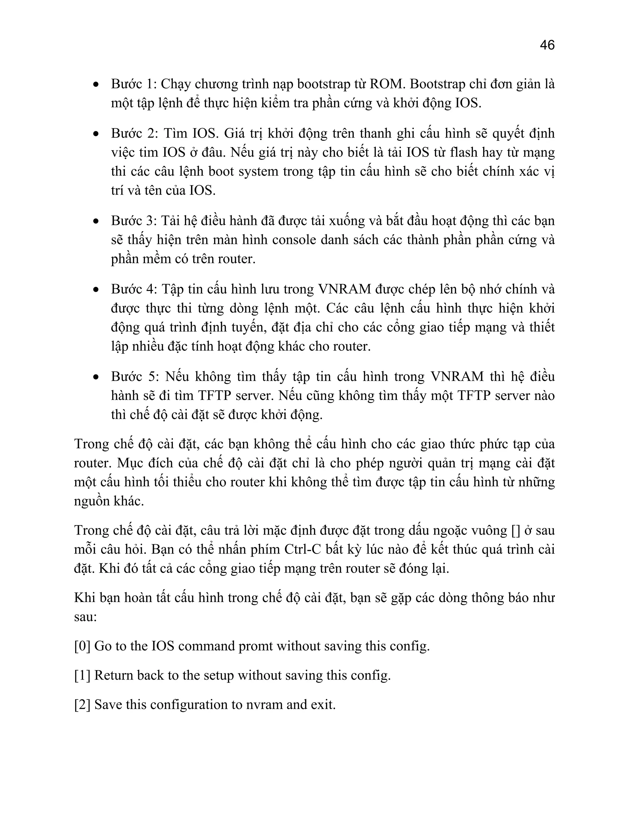 46

• Bước 1: Chạy chương trình nạp bootstrap từ ROM. Bootstrap chỉ đơn giản là
một tập lệnh để thực hiện kiểm tra phần cứng và khởi động IOS.
• Bước 2: Tìm IOS. Giá trị khởi động trên thanh ghi cấu hình sẽ quyết định
việc tim IOS ở đâu. Nếu giá trị này cho biết là tải IOS từ flash hay từ mạng
thi các câu lệnh boot system trong tập tin cấu hình sẽ cho biết chính xác vị
trí và tên của IOS.
• Bước 3: Tải hệ điều hành đã được tải xuống và bắt đầu hoạt động thì các bạn
sẽ thấy hiện trên màn hình console danh sách các thành phần phần cứng và
phần mềm có trên router.
• Bước 4: Tập tin cấu hình lưu trong VNRAM được chép lên bộ nhớ chính và
được thực thi từng dòng lệnh một. Các câu lệnh cấu hình thực hiện khởi
động quá trình định tuyến, đặt địa chỉ cho các cổng giao tiếp mạng và thiết
lập nhiều đặc tính hoạt động khác cho router.
• Bước 5: Nếu không tìm thấy tập tin cấu hình trong VNRAM thì hệ điều
hành sẽ đi tìm TFTP server. Nếu cũng không tìm thấy một TFTP server nào
thì chế độ cài đặt sẽ được khởi động.
Trong chế độ cài đặt, các bạn không thể cấu hình cho các giao thức phức tạp của
router. Mục đích của chế độ cài đặt chỉ là cho phép người quản trị mạng cài đặt
một cấu hình tối thiểu cho router khi không thể tìm được tập tin cấu hình từ những
nguồn khác.
Trong chế độ cài đặt, câu trả lời mặc định được đặt trong dấu ngoặc vuông [] ở sau
mỗi câu hỏi. Bạn có thể nhấn phím Ctrl-C bất kỳ lúc nào để kết thúc quá trình cài
đặt. Khi đó tất cả các cổng giao tiếp mạng trên router sẽ đóng lại.
Khi bạn hoàn tất cấu hình trong chế độ cài đặt, bạn sẽ gặp các dòng thông báo như
sau:
[0] Go to the IOS command promt without saving this config.
[1] Return back to the setup without saving this config.
[2] Save this configuration to nvram and exit.

 