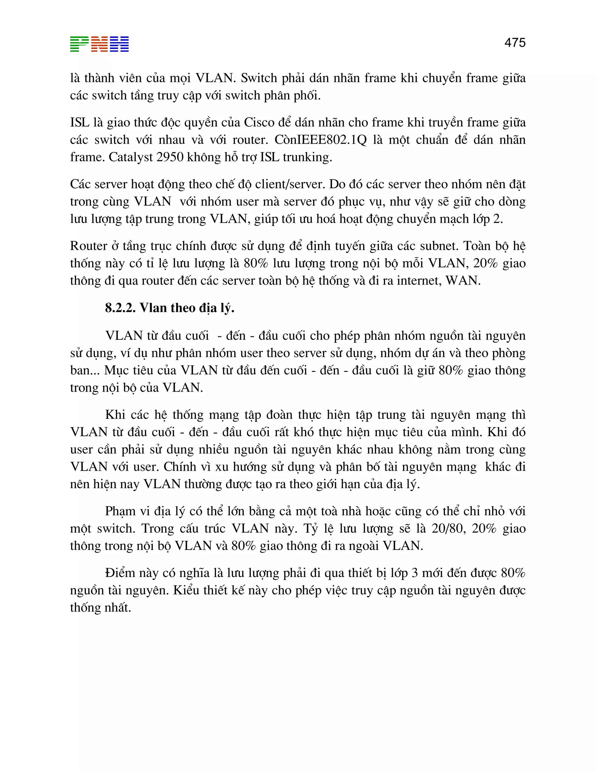 475

lµ thµnh viªn cña mäi VLAN. Switch ph¶i d¸n nh·n frame khi chuyÓn frame gi÷a
c¸c switch tÇng truy cËp víi switch ph©n phèi.
ISL lµ giao thøc ®éc quyÒn cña Cisco ®Ó d¸n nh·n cho frame khi truyÒn frame gi÷a
c¸c switch víi nhau vµ víi router. CßnIEEE802.1Q lµ mét chuÈn ®Ó d¸n nh·n
frame. Catalyst 2950 kh«ng hç trî ISL trunking.
C¸c server ho¹t ®éng theo chÕ ®é client/server. Do ®ã c¸c server theo nhãm nªn ®Æt
trong cïng VLAN víi nhãm user mµ server ®ã phôc vô, nh− vËy sÏ gi÷ cho dßng
l−u l−îng tËp trung trong VLAN, gióp tèi −u ho¸ ho¹t ®éng chuyÓn m¹ch líp 2.
Router ë tÇng trôc chÝnh ®−îc sö dông ®Ó ®Þnh tuyÕn gi÷a c¸c subnet. Toµn bé hÖ
thèng nµy cã tØ lÖ l−u l−îng lµ 80% l−u l−îng trong néi bé mçi VLAN, 20% giao
th«ng ®i qua router ®Õn c¸c server toµn bé hÖ thèng vµ ®i ra internet, WAN.
8.2.2. Vlan theo ®Þa lý.
VLAN tõ ®Çu cuèi - ®Õn - ®Çu cuèi cho phÐp ph©n nhãm nguån tµi nguyªn
sö dông, vÝ dô nh− ph©n nhãm user theo server sö dông, nhãm dù ¸n vµ theo phßng
ban... Môc tiªu cña VLAN tõ ®Çu ®Õn cuèi - ®Õn - ®Çu cuèi lµ gi÷ 80% giao th«ng
trong néi bé cña VLAN.
Khi c¸c hÖ thèng m¹ng tËp ®oµn thùc hiÖn tËp trung tµi nguyªn m¹ng th×
VLAN tõ ®Çu cuèi - ®Õn - ®Çu cuèi rÊt khã thùc hiÖn môc tiªu cña m×nh. Khi ®ã
user cÇn ph¶i sö dông nhiÒu nguån tµi nguyªn kh¸c nhau kh«ng n»m trong cïng
VLAN víi user. ChÝnh v× xu h−íng sö dông vµ ph©n bè tµi nguyªn m¹ng kh¸c ®i
nªn hiÖn nay VLAN th−êng ®−îc t¹o ra theo giíi h¹n cña ®Þa lý.
Ph¹m vi ®Þa lý cã thÓ lín b»ng c¶ mét toµ nhµ hoÆc còng cã thÓ chØ nhá víi
mét switch. Trong cÊu tróc VLAN nµy. Tû lÖ l−u l−îng sÏ lµ 20/80, 20% giao
th«ng trong néi bé VLAN vµ 80% giao th«ng ®i ra ngoµi VLAN.
§iÓm nµy cã nghÜa lµ l−u l−îng ph¶i ®i qua thiÕt bÞ líp 3 míi ®Õn ®−îc 80%
nguån tµi nguyªn. KiÓu thiÕt kÕ nµy cho phÐp viÖc truy cËp nguån tµi nguyªn ®−îc
thèng nhÊt.

 