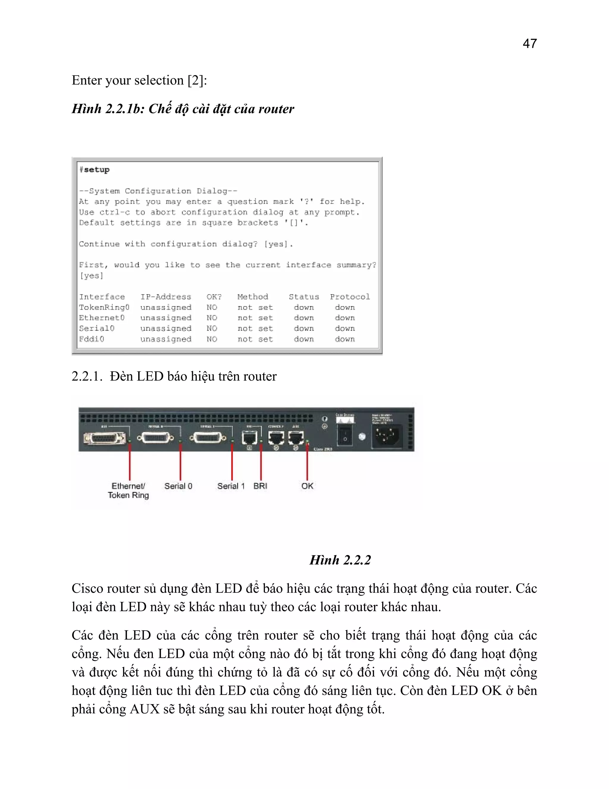 47

Enter your selection [2]:
Hình 2.2.1b: Chế độ cài đặt của router

2.2.1. Đèn LED báo hiệu trên router

Hình 2.2.2
Cisco router sủ dụng đèn LED để báo hiệu các trạng thái hoạt động của router. Các
loại đèn LED này sẽ khác nhau tuỳ theo các loại router khác nhau.
Các đèn LED của các cổng trên router sẽ cho biết trạng thái hoạt động của các
cổng. Nếu đen LED của một cổng nào đó bị tắt trong khi cổng đó đang hoạt động
và được kết nối đúng thì chứng tỏ là đã có sự cố đối với cổng đó. Nếu một cổng
hoạt động liên tuc thì đèn LED của cổng đó sáng liên tục. Còn đèn LED OK ở bên
phải cổng AUX sẽ bật sáng sau khi router hoạt động tốt.

 