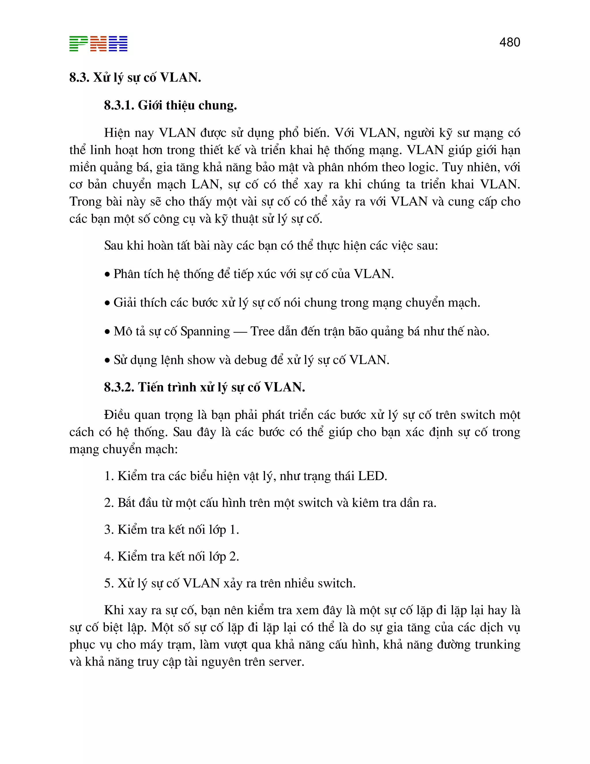 480

8.3. Xö lý sù cè VLAN.
8.3.1. Giíi thiÖu chung.
HiÖn nay VLAN ®−îc sö dông phæ biÕn. Víi VLAN, ng−êi kü s− m¹ng cã
thÓ linh ho¹t h¬n trong thiÕt kÕ vµ triÓn khai hÖ thèng m¹ng. VLAN gióp giíi h¹n
miÒn qu¶ng b¸, gia t¨ng kh¶ n¨ng b¶o mËt vµ ph©n nhãm theo logic. Tuy nhiªn, víi
c¬ b¶n chuyÓn m¹ch LAN, sù cè cã thÓ xay ra khi chóng ta triÓn khai VLAN.
Trong bµi nµy sÏ cho thÊy mét vµi sù cè cã thÓ x¶y ra víi VLAN vµ cung cÊp cho
c¸c b¹n mét sè c«ng cô vµ kü thuËt sö lý sù cè.
Sau khi hoµn tÊt bµi nµy c¸c b¹n cã thÓ thùc hiÖn c¸c viÖc sau:
• Ph©n tÝch hÖ thèng ®Ó tiÕp xóc víi sù cè cña VLAN.
• Gi¶i thÝch c¸c b−íc xö lý sù cè nãi chung trong m¹ng chuyÓn m¹ch.
• M« t¶ sù cè Spanning – Tree dÉn ®Õn trËn b·o qu¶ng b¸ nh− thÕ nµo.
• Sö dông lÖnh show vµ debug ®Ó xö lý sù cè VLAN.
8.3.2. TiÕn tr×nh xö lý sù cè VLAN.
§iÒu quan träng lµ b¹n ph¶i ph¸t triÓn c¸c b−íc xö lý sù cè trªn switch mét
c¸ch cã hÖ thèng. Sau ®©y lµ c¸c b−íc cã thÓ gióp cho b¹n x¸c ®Þnh sù cè trong
m¹ng chuyÓn m¹ch:
1. KiÓm tra c¸c biÓu hiÖn vËt lý, nh− tr¹ng th¸i LED.
2. B¾t ®Çu tõ mét cÊu h×nh trªn mét switch vµ kiªm tra dÇn ra.
3. KiÓm tra kÕt nèi líp 1.
4. KiÓm tra kÕt nèi líp 2.
5. Xö lý sù cè VLAN x¶y ra trªn nhiÒu switch.
Khi xay ra sù cè, b¹n nªn kiÓm tra xem ®©y lµ mét sù cè lÆp ®i lÆp l¹i hay lµ
sù cè biÖt lËp. Mét sè sù cè lÆp ®i lÆp l¹i cã thÓ lµ do sù gia t¨ng cña c¸c dÞch vô
phôc vô cho m¸y tr¹m, lµm v−ît qua kh¶ n¨ng cÊu h×nh, kh¶ n¨ng ®−êng trunking
vµ kh¶ n¨ng truy cËp tµi nguyªn trªn server.

 
