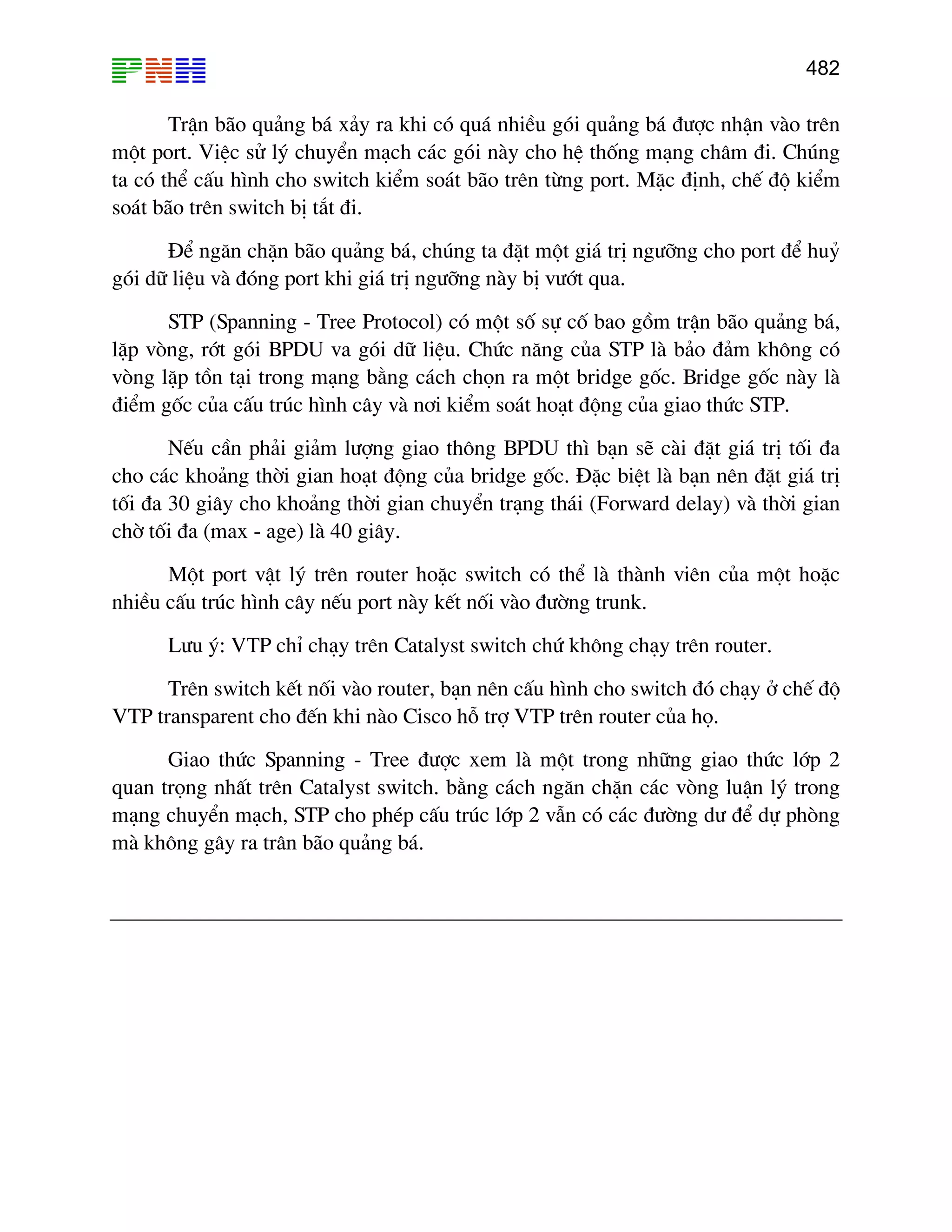 482

TrËn b·o qu¶ng b¸ x¶y ra khi cã qu¸ nhiÒu gãi qu¶ng b¸ ®−îc nhËn vµo trªn
mét port. ViÖc sö lý chuyÓn m¹ch c¸c gãi nµy cho hÖ thèng m¹ng ch©m ®i. Chóng
ta cã thÓ cÊu h×nh cho switch kiÓm so¸t b·o trªn tõng port. MÆc ®Þnh, chÕ ®é kiÓm
so¸t b·o trªn switch bÞ t¾t ®i.
§Ó ng¨n chÆn b·o qu¶ng b¸, chóng ta ®Æt mét gi¸ trÞ ng−ìng cho port ®Ó huû
gãi d÷ liÖu vµ ®ãng port khi gi¸ trÞ ng−ìng nµy bÞ v−ít qua.
STP (Spanning - Tree Protocol) cã mét sè sù cè bao gåm trËn b·o qu¶ng b¸,
lÆp vßng, rít gãi BPDU va gãi d÷ liÖu. Chøc n¨ng cña STP lµ b¶o ®¶m kh«ng cã
vßng lÆp tån t¹i trong m¹ng b»ng c¸ch chän ra mét bridge gèc. Bridge gèc nµy lµ
®iÓm gèc cña cÊu tróc h×nh c©y vµ n¬i kiÓm so¸t ho¹t ®éng cña giao thøc STP.
NÕu cÇn ph¶i gi¶m l−îng giao th«ng BPDU th× b¹n sÏ cµi ®Æt gi¸ trÞ tèi ®a
cho c¸c kho¶ng thêi gian ho¹t ®éng cña bridge gèc. §Æc biÖt lµ b¹n nªn ®Æt gi¸ trÞ
tèi ®a 30 gi©y cho kho¶ng thêi gian chuyÓn tr¹ng th¸i (Forward delay) vµ thêi gian
chê tèi ®a (max - age) lµ 40 gi©y.
Mét port vËt lý trªn router hoÆc switch cã thÓ lµ thµnh viªn cña mét hoÆc
nhiÒu cÊu tróc h×nh c©y nÕu port nµy kÕt nèi vµo ®−êng trunk.
L−u ý: VTP chØ ch¹y trªn Catalyst switch chø kh«ng ch¹y trªn router.
Trªn switch kÕt nèi vµo router, b¹n nªn cÊu h×nh cho switch ®ã ch¹y ë chÕ ®é
VTP transparent cho ®Õn khi nµo Cisco hç trî VTP trªn router cña hä.
Giao thøc Spanning - Tree ®−îc xem lµ mét trong nh÷ng giao thøc líp 2
quan träng nhÊt trªn Catalyst switch. b»ng c¸ch ng¨n chÆn c¸c vßng luËn lý trong
m¹ng chuyÓn m¹ch, STP cho phÐp cÊu tróc líp 2 vÉn cã c¸c ®−êng d− ®Ó dù phßng
mµ kh«ng g©y ra tr©n b·o qu¶ng b¸.

 