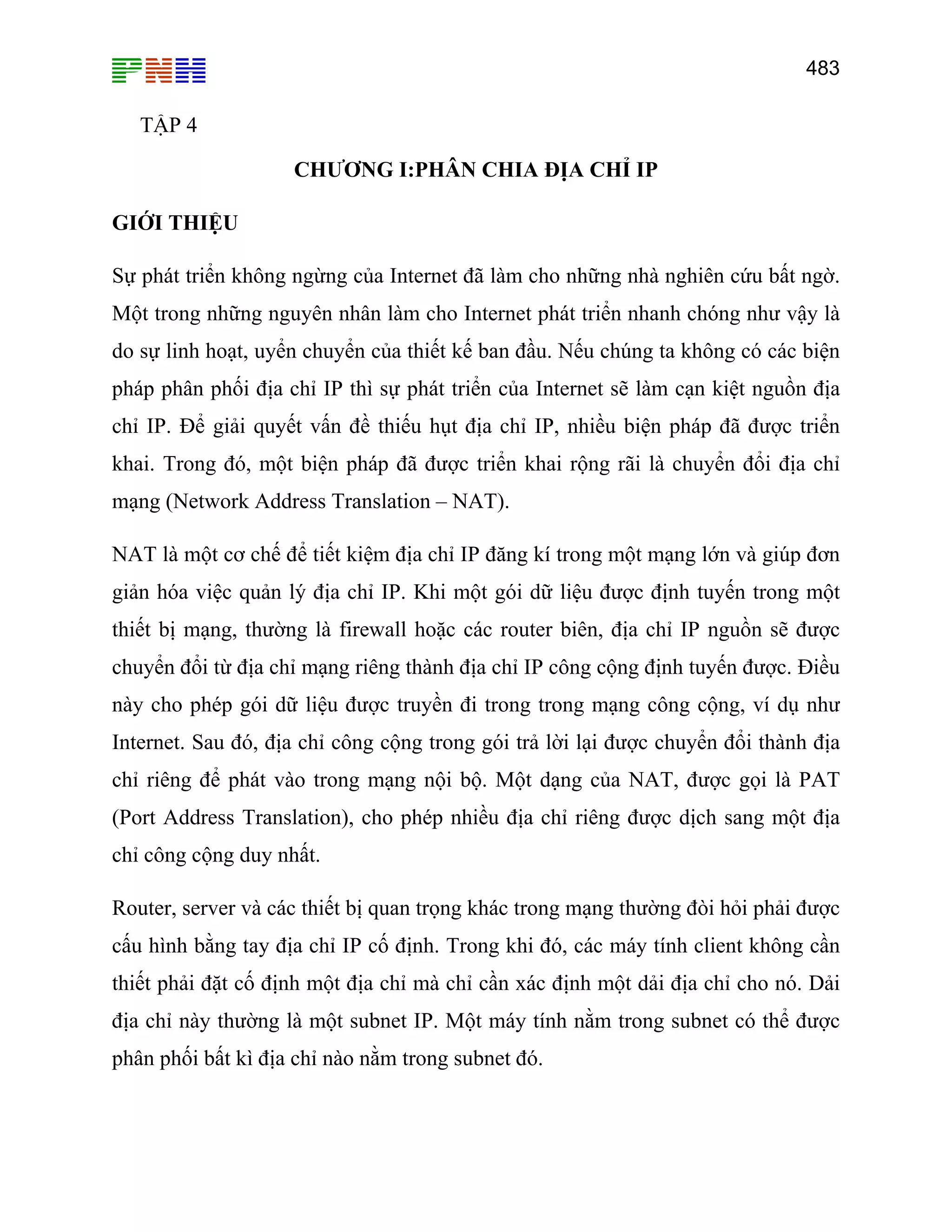 483

TẬP 4
CHƯƠNG I:PHÂN CHIA ĐỊA CHỈ IP
GIỚI THIỆU
Sự phát triển không ngừng của Internet đã làm cho những nhà nghiên cứu bất ngờ.
Một trong những nguyên nhân làm cho Internet phát triển nhanh chóng như vậy là
do sự linh hoạt, uyển chuyển của thiết kế ban đầu. Nếu chúng ta không có các biện
pháp phân phối địa chỉ IP thì sự phát triển của Internet sẽ làm cạn kiệt nguồn địa
chỉ IP. Để giải quyết vấn đề thiếu hụt địa chỉ IP, nhiều biện pháp đã được triển
khai. Trong đó, một biện pháp đã được triển khai rộng rãi là chuyển đổi địa chỉ
mạng (Network Address Translation – NAT).
NAT là một cơ chế để tiết kiệm địa chỉ IP đăng kí trong một mạng lớn và giúp đơn
giản hóa việc quản lý địa chỉ IP. Khi một gói dữ liệu được định tuyến trong một
thiết bị mạng, thường là firewall hoặc các router biên, địa chỉ IP nguồn sẽ được
chuyển đổi từ địa chỉ mạng riêng thành địa chỉ IP công cộng định tuyến được. Điều
này cho phép gói dữ liệu được truyền đi trong trong mạng công cộng, ví dụ như
Internet. Sau đó, địa chỉ công cộng trong gói trả lời lại được chuyển đổi thành địa
chỉ riêng để phát vào trong mạng nội bộ. Một dạng của NAT, được gọi là PAT
(Port Address Translation), cho phép nhiều địa chỉ riêng được dịch sang một địa
chỉ công cộng duy nhất.
Router, server và các thiết bị quan trọng khác trong mạng thường đòi hỏi phải được
cấu hình bằng tay địa chỉ IP cố định. Trong khi đó, các máy tính client không cần
thiết phải đặt cố định một địa chỉ mà chỉ cần xác định một dải địa chỉ cho nó. Dải
địa chỉ này thường là một subnet IP. Một máy tính nằm trong subnet có thể được
phân phối bất kì địa chỉ nào nằm trong subnet đó.

 