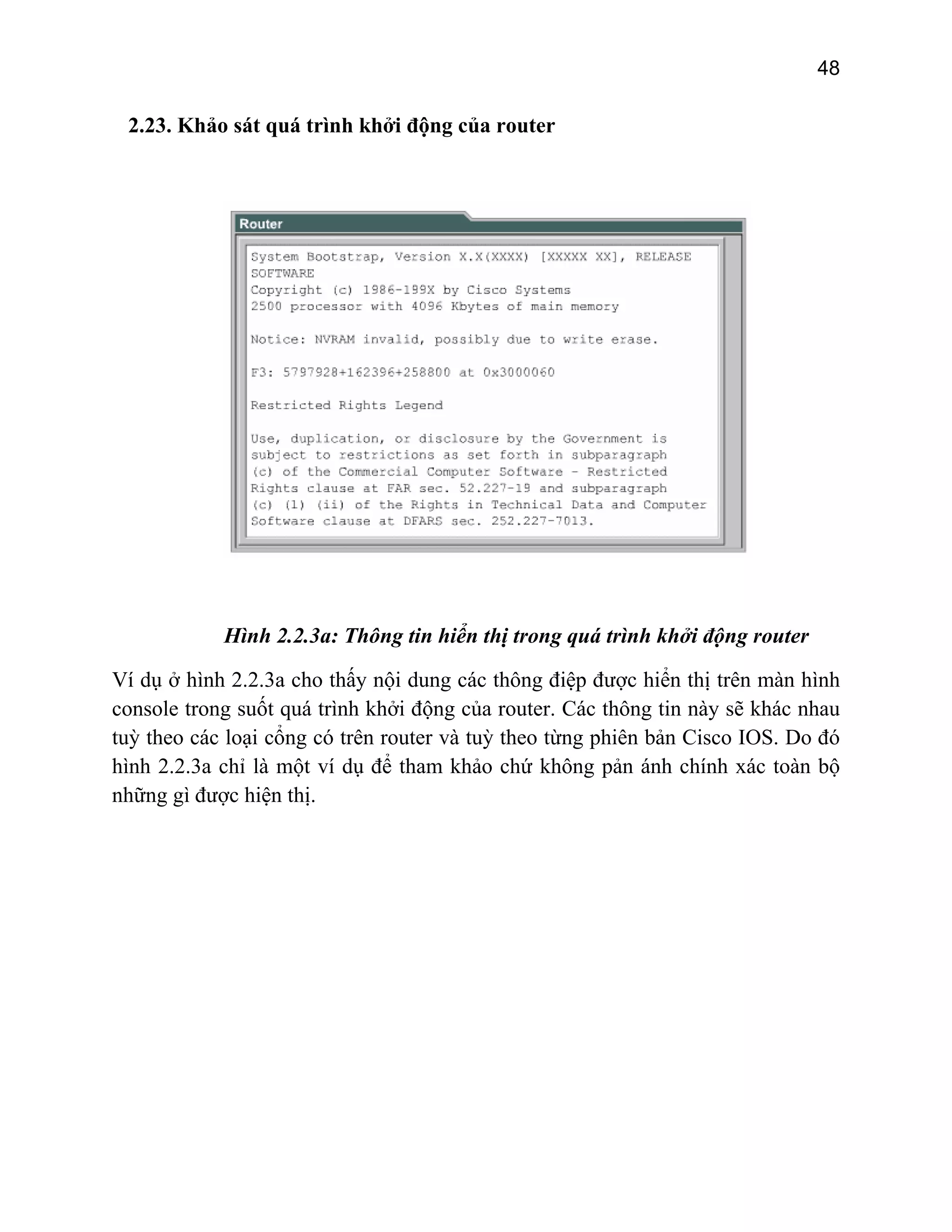 48

2.23. Khảo sát quá trình khởi động của router

Hình 2.2.3a: Thông tin hiển thị trong quá trình khởi động router
Ví dụ ở hình 2.2.3a cho thấy nội dung các thông điệp được hiển thị trên màn hình
console trong suốt quá trình khởi động của router. Các thông tin này sẽ khác nhau
tuỳ theo các loại cổng có trên router và tuỳ theo từng phiên bản Cisco IOS. Do đó
hình 2.2.3a chỉ là một ví dụ để tham khảo chứ không pản ánh chính xác toàn bộ
những gì được hiện thị.

 
