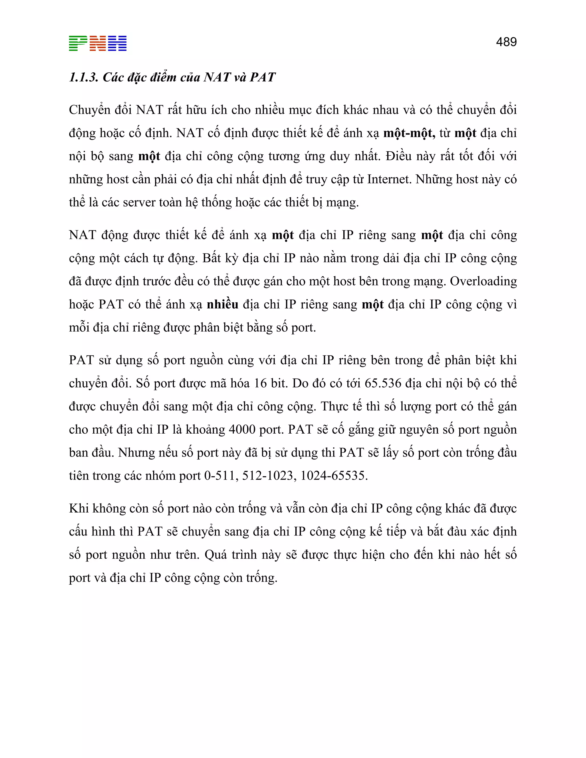 489

1.1.3. Các đặc điểm của NAT và PAT
Chuyển đổi NAT rất hữu ích cho nhiều mục đích khác nhau và có thể chuyển đổi
động hoặc cố định. NAT cố định được thiết kế để ánh xạ một-một, từ một địa chỉ
nội bộ sang một địa chỉ công cộng tương ứng duy nhất. Điều này rất tốt đối với
những host cần phải có địa chỉ nhất định để truy cập từ Internet. Những host này có
thể là các server toàn hệ thống hoặc các thiết bị mạng.
NAT động được thiết kế để ánh xạ một địa chỉ IP riêng sang một địa chỉ công
cộng một cách tự động. Bất kỳ địa chỉ IP nào nằm trong dải địa chỉ IP công cộng
đã được định trước đều có thể được gán cho một host bên trong mạng. Overloading
hoặc PAT có thể ánh xạ nhiều địa chỉ IP riêng sang một địa chỉ IP công cộng vì
mỗi địa chỉ riêng được phân biệt bằng số port.
PAT sử dụng số port nguồn cùng với địa chỉ IP riêng bên trong để phân biệt khi
chuyển đổi. Số port được mã hóa 16 bit. Do đó có tới 65.536 địa chỉ nội bộ có thể
được chuyển đổi sang một địa chỉ công cộng. Thực tế thì số lượng port có thể gán
cho một địa chỉ IP là khoảng 4000 port. PAT sẽ cố gắng giữ nguyên số port nguồn
ban đầu. Nhưng nếu số port này đã bị sử dụng thi PAT sẽ lấy số port còn trống đầu
tiên trong các nhóm port 0-511, 512-1023, 1024-65535.
Khi không còn số port nào còn trống và vẫn còn địa chỉ IP công cộng khác đã được
cấu hình thì PAT sẽ chuyển sang địa chỉ IP công cộng kế tiếp và bắt đàu xác định
số port nguồn như trên. Quá trình này sẽ được thực hiện cho đến khi nào hết số
port và địa chỉ IP công cộng còn trống.

 