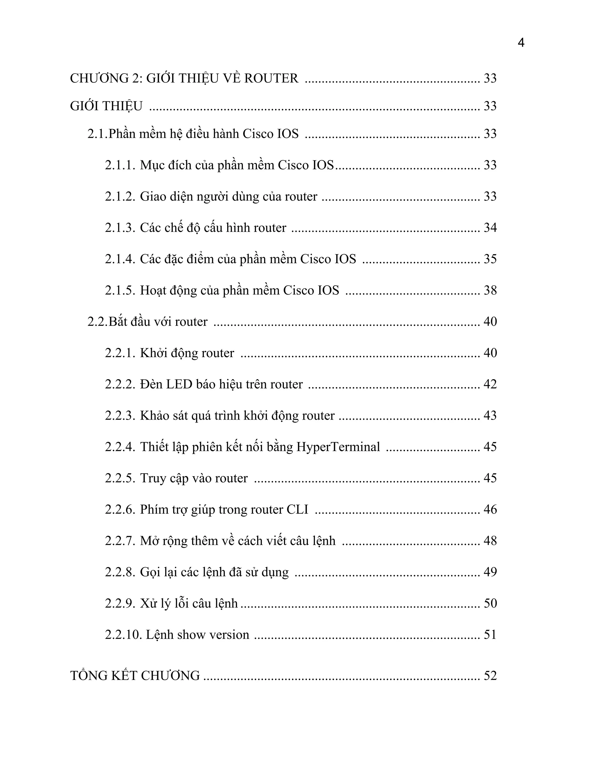 4

CHƯƠNG 2: GIỚI THIỆU VỀ ROUTER .................................................... 33
GIỚI THIỆU .................................................................................................. 33
2.1. Phần mềm hệ điều hành Cisco IOS .................................................... 33
2.1.1. Mục đích của phần mềm Cisco IOS........................................... 33
2.1.2. Giao diện người dùng của router ............................................... 33
2.1.3. Các chế độ cấu hình router ........................................................ 34
2.1.4. Các đặc điểm của phần mềm Cisco IOS ................................... 35
2.1.5. Hoạt động của phần mềm Cisco IOS ........................................ 38
2.2. Bắt đầu với router ............................................................................... 40
2.2.1. Khởi động router ....................................................................... 40
2.2.2. Đèn LED báo hiệu trên router ................................................... 42
2.2.3. Khảo sát quá trình khởi động router .......................................... 43
2.2.4. Thiết lập phiên kết nối bằng HyperTerminal ............................ 45
2.2.5. Truy cập vào router ................................................................... 45
2.2.6. Phím trợ giúp trong router CLI ................................................. 46
2.2.7. Mở rộng thêm về cách viết câu lệnh ......................................... 48
2.2.8. Gọi lại các lệnh đã sử dụng ....................................................... 49
2.2.9. Xử lý lỗi câu lệnh ....................................................................... 50
2.2.10. Lệnh show version ................................................................... 51
TỔNG KẾT CHƯƠNG .................................................................................. 52

 