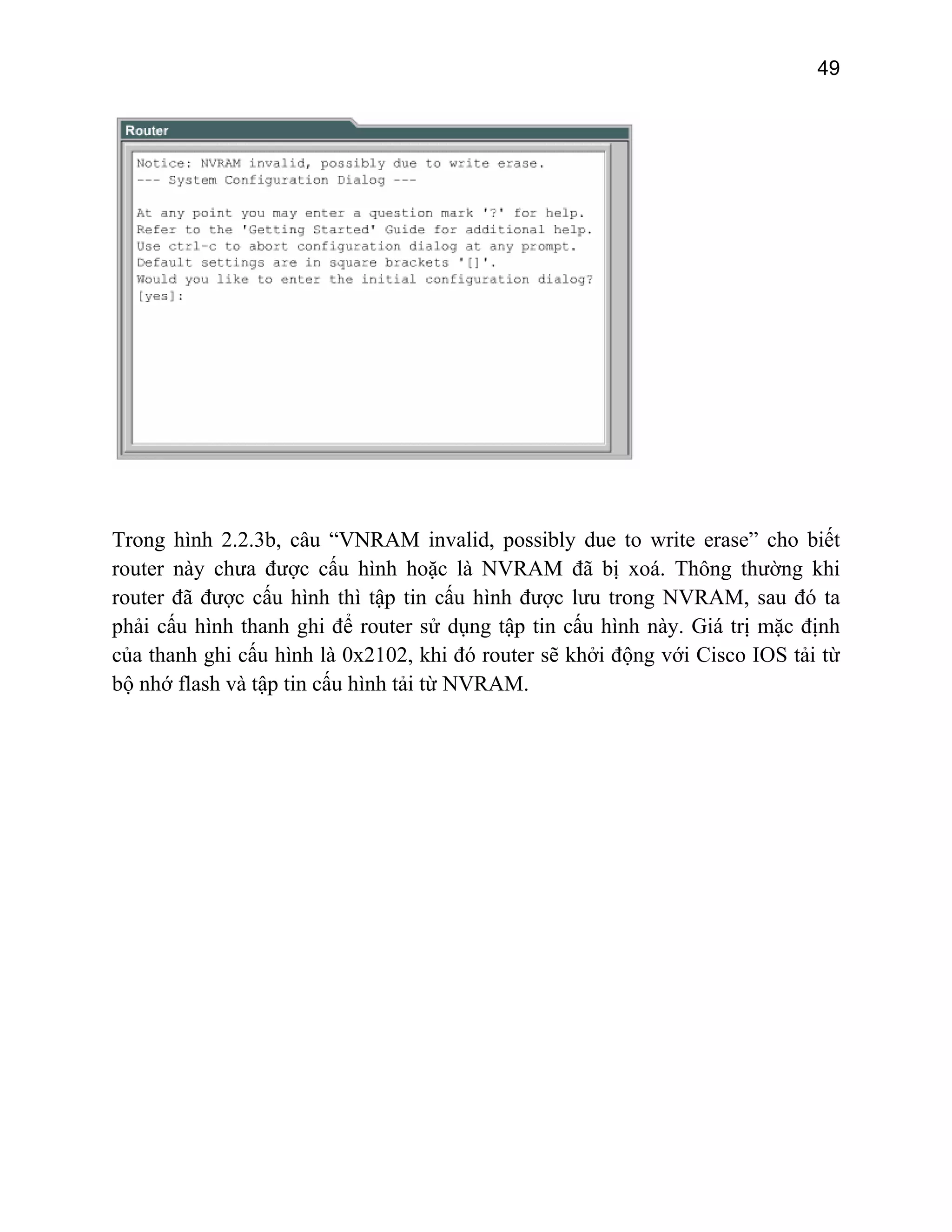 49

Trong hình 2.2.3b, câu “VNRAM invalid, possibly due to write erase” cho biết
router này chưa được cấu hình hoặc là NVRAM đã bị xoá. Thông thường khi
router đã được cấu hình thì tập tin cấu hình được lưu trong NVRAM, sau đó ta
phải cấu hình thanh ghi để router sử dụng tập tin cấu hình này. Giá trị mặc định
của thanh ghi cấu hình là 0x2102, khi đó router sẽ khởi động với Cisco IOS tải từ
bộ nhớ flash và tập tin cấu hình tải từ NVRAM.

 
