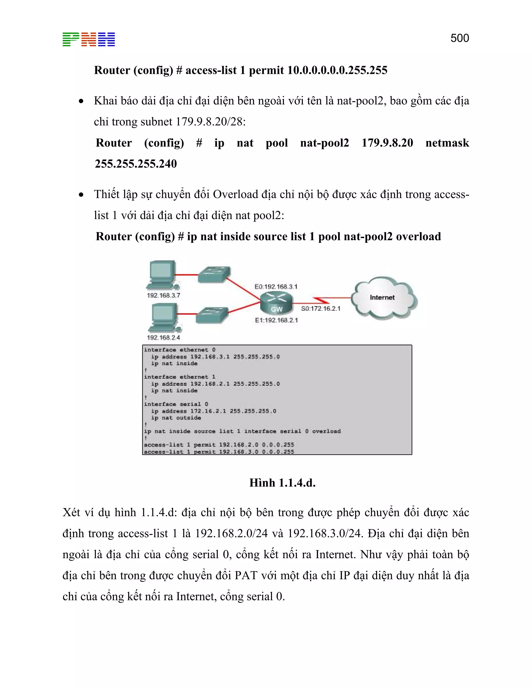 500

Router (config) # access-list 1 permit 10.0.0.0.0.0.255.255
• Khai báo dải địa chỉ đại diện bên ngoài với tên là nat-pool2, bao gồm các địa
chỉ trong subnet 179.9.8.20/28:
Router (config) # ip nat pool nat-pool2 179.9.8.20 netmask
255.255.255.240
• Thiết lập sự chuyển đổi Overload địa chỉ nội bộ được xác định trong accesslist 1 với dải địa chỉ đại diện nat pool2:
Router (config) # ip nat inside source list 1 pool nat-pool2 overload

Hình 1.1.4.d.
Xét ví dụ hình 1.1.4.d: địa chỉ nội bộ bên trong được phép chuyển đổi được xác
định trong access-list 1 là 192.168.2.0/24 và 192.168.3.0/24. Địa chỉ đại diện bên
ngoài là địa chỉ của cổng serial 0, cổng kết nối ra Internet. Như vậy phải toàn bộ
địa chỉ bên trong được chuyển đổi PAT với một địa chỉ IP đại diện duy nhất là địa
chỉ của cổng kết nối ra Internet, cổng serial 0.

 