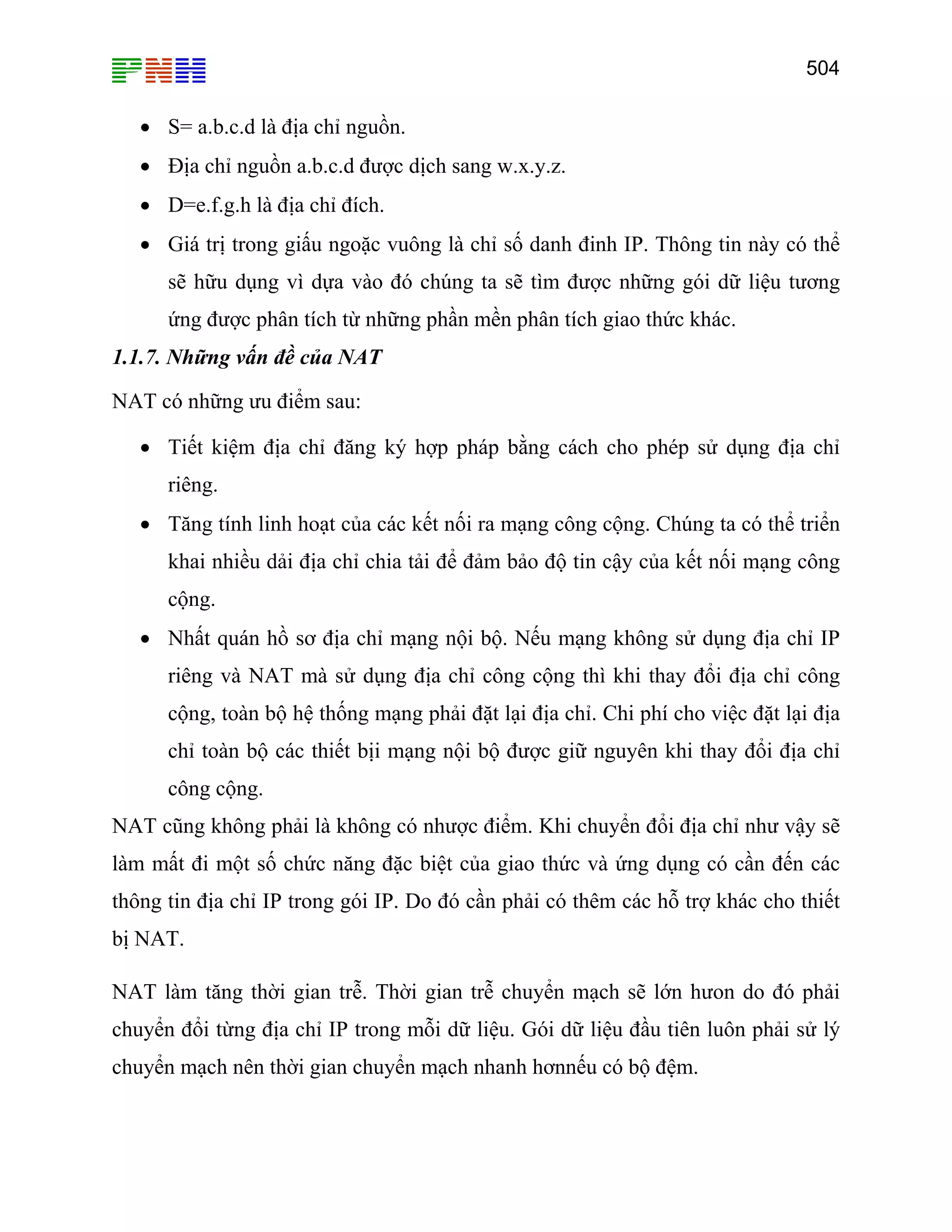 504

• S= a.b.c.d là địa chỉ nguồn.
• Địa chỉ nguồn a.b.c.d được dịch sang w.x.y.z.
• D=e.f.g.h là địa chỉ đích.
• Giá trị trong giấu ngoặc vuông là chỉ số danh đinh IP. Thông tin này có thể
sẽ hữu dụng vì dựa vào đó chúng ta sẽ tìm được những gói dữ liệu tương
ứng được phân tích từ những phần mền phân tích giao thức khác.
1.1.7. Những vấn đề của NAT
NAT có những ưu điểm sau:
• Tiết kiệm địa chỉ đăng ký hợp pháp bằng cách cho phép sử dụng địa chỉ
riêng.
• Tăng tính linh hoạt của các kết nối ra mạng công cộng. Chúng ta có thể triển
khai nhiều dải địa chỉ chia tải để đảm bảo độ tin cậy của kết nối mạng công
cộng.
• Nhất quán hồ sơ địa chỉ mạng nội bộ. Nếu mạng không sử dụng địa chỉ IP
riêng và NAT mà sử dụng địa chỉ công cộng thì khi thay đổi địa chỉ công
cộng, toàn bộ hệ thống mạng phải đặt lại địa chỉ. Chi phí cho việc đặt lại địa
chỉ toàn bộ các thiết bịi mạng nội bộ được giữ nguyên khi thay đổi địa chỉ
công cộng.
NAT cũng không phải là không có nhược điểm. Khi chuyển đổi địa chỉ như vậy sẽ
làm mất đi một số chức năng đặc biệt của giao thức và ứng dụng có cần đến các
thông tin địa chỉ IP trong gói IP. Do đó cần phải có thêm các hỗ trợ khác cho thiết
bị NAT.
NAT làm tăng thời gian trễ. Thời gian trễ chuyển mạch sẽ lớn hưon do đó phải
chuyển đổi từng địa chỉ IP trong mỗi dữ liệu. Gói dữ liệu đầu tiên luôn phải sử lý
chuyển mạch nên thời gian chuyển mạch nhanh hơnnếu có bộ đệm.

 