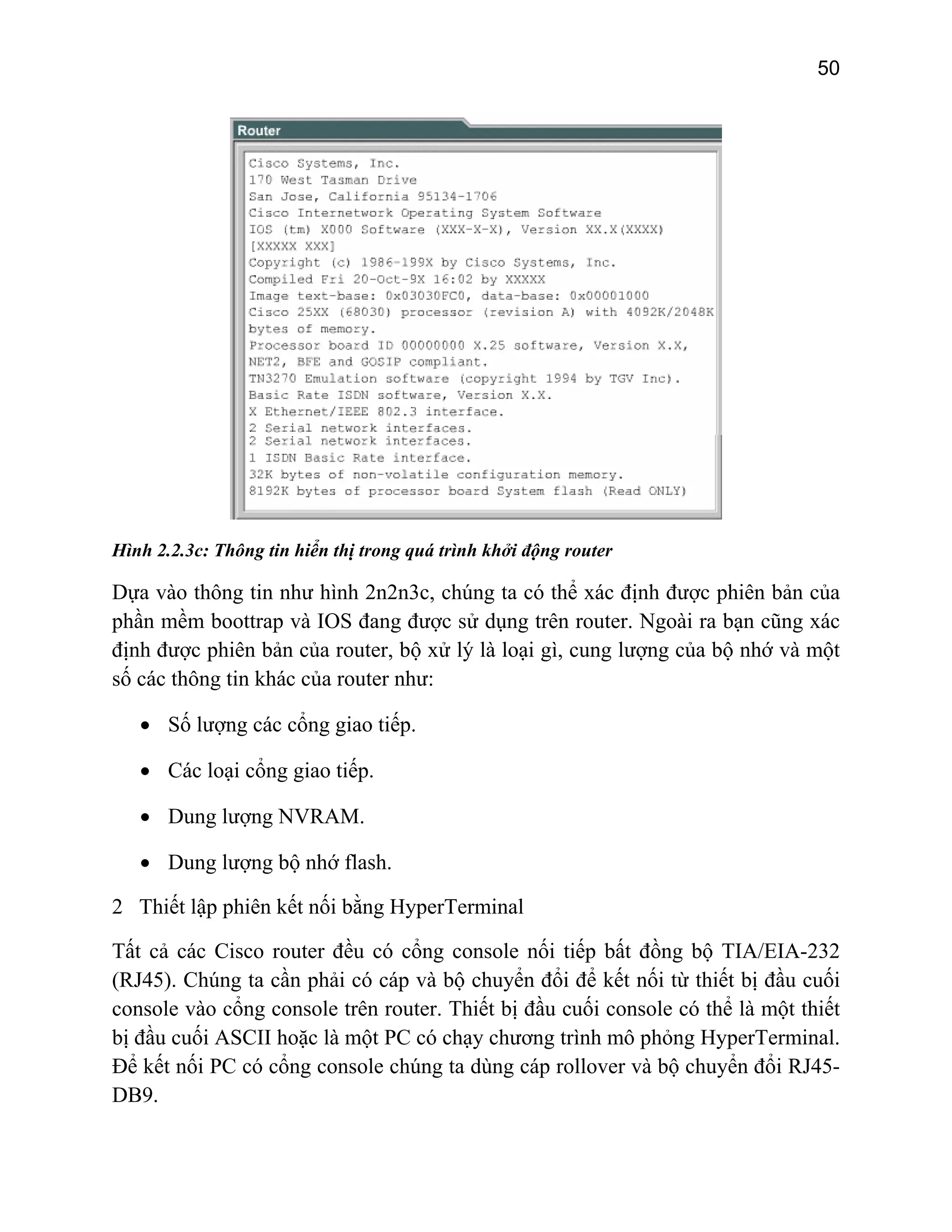 50

Hình 2.2.3c: Thông tin hiển thị trong quá trình khởi động router

Dựa vào thông tin như hình 2n2n3c, chúng ta có thể xác định được phiên bản của
phần mềm boottrap và IOS đang được sử dụng trên router. Ngoài ra bạn cũng xác
định được phiên bản của router, bộ xử lý là loại gì, cung lượng của bộ nhớ và một
số các thông tin khác của router như:
• Số lượng các cổng giao tiếp.
• Các loại cổng giao tiếp.
• Dung lượng NVRAM.
• Dung lượng bộ nhớ flash.
2 Thiết lập phiên kết nối bằng HyperTerminal
Tất cả các Cisco router đều có cổng console nối tiếp bất đồng bộ TIA/EIA-232
(RJ45). Chúng ta cần phải có cáp và bộ chuyển đổi để kết nối từ thiết bị đầu cuối
console vào cổng console trên router. Thiết bị đầu cuối console có thể là một thiết
bị đầu cuối ASCII hoặc là một PC có chạy chương trình mô phỏng HyperTerminal.
Để kết nối PC có cổng console chúng ta dùng cáp rollover và bộ chuyển đổi RJ45DB9.

 