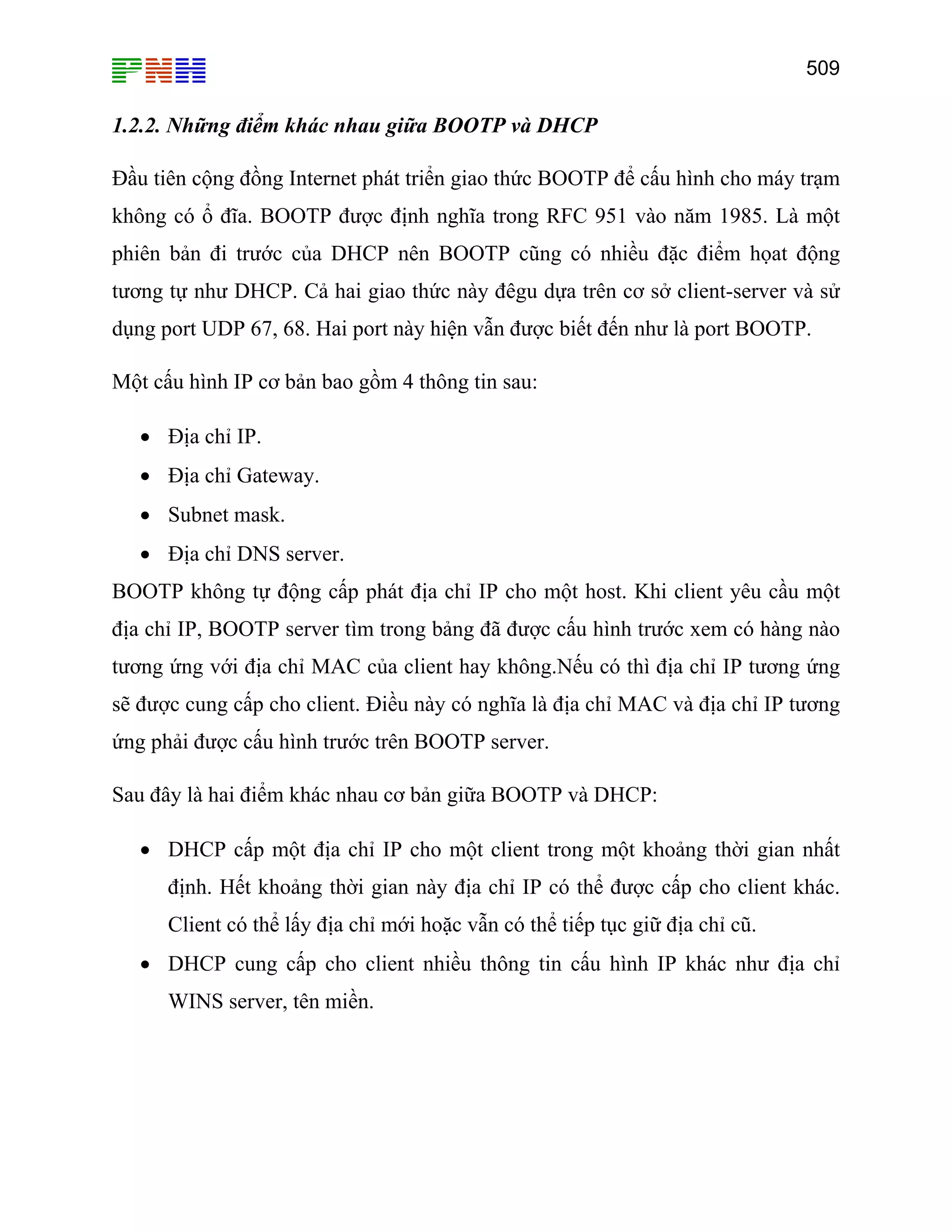 509

1.2.2. Những điểm khác nhau giữa BOOTP và DHCP
Đầu tiên cộng đồng Internet phát triển giao thức BOOTP để cấu hình cho máy trạm
không có ổ đĩa. BOOTP được định nghĩa trong RFC 951 vào năm 1985. Là một
phiên bản đi trước của DHCP nên BOOTP cũng có nhiều đặc điểm họat động
tương tự như DHCP. Cả hai giao thức này đêgu dựa trên cơ sở client-server và sử
dụng port UDP 67, 68. Hai port này hiện vẫn được biết đến như là port BOOTP.
Một cấu hình IP cơ bản bao gồm 4 thông tin sau:
• Địa chỉ IP.
• Địa chỉ Gateway.
• Subnet mask.
• Địa chỉ DNS server.
BOOTP không tự động cấp phát địa chỉ IP cho một host. Khi client yêu cầu một
địa chỉ IP, BOOTP server tìm trong bảng đã được cấu hình trước xem có hàng nào
tương ứng với địa chỉ MAC của client hay không.Nếu có thì địa chỉ IP tương ứng
sẽ được cung cấp cho client. Điều này có nghĩa là địa chỉ MAC và địa chỉ IP tương
ứng phải được cấu hình trước trên BOOTP server.
Sau đây là hai điểm khác nhau cơ bản giữa BOOTP và DHCP:
• DHCP cấp một địa chỉ IP cho một client trong một khoảng thời gian nhất
định. Hết khoảng thời gian này địa chỉ IP có thể được cấp cho client khác.
Client có thể lấy địa chỉ mới hoặc vẫn có thể tiếp tục giữ địa chỉ cũ.
• DHCP cung cấp cho client nhiều thông tin cấu hình IP khác như địa chỉ
WINS server, tên miền.

 