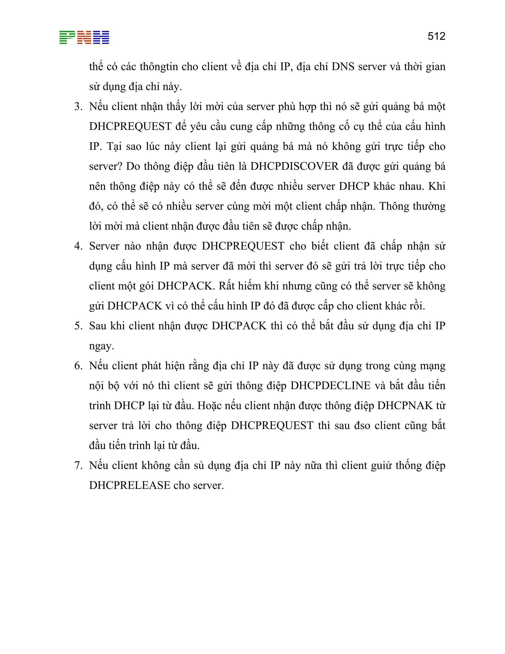 512

thể có các thôngtin cho client về địa chỉ IP, địa chỉ DNS server và thời gian
sử dụng địa chỉ này.
3. Nếu client nhận thấy lời mời của server phù hợp thì nó sẽ gửi quảng bá một
DHCPREQUEST để yêu cầu cung cấp những thông cố cụ thể của cấu hình
IP. Tại sao lúc này client lại gửi quảng bá mà nó không gửi trực tiếp cho
server? Do thông điệp đầu tiên là DHCPDISCOVER đã được gửi quảng bá
nên thông điệp này có thể sẽ đến được nhiều server DHCP khác nhau. Khi
đó, có thể sẽ có nhiều server cùng mời một client chấp nhận. Thông thường
lời mời mà client nhận được đầu tiên sẽ được chấp nhận.
4. Server nào nhận được DHCPREQUEST cho biết client đã chấp nhận sử
dụng cấu hình IP mà server đã mời thì server đó sẽ gửi trả lời trực tiếp cho
client một gói DHCPACK. Rất hiếm khi nhưng cũng có thể server sẽ không
gửi DHCPACK vì có thể cấu hình IP đó đã được cấp cho client khác rồi.
5. Sau khi client nhận được DHCPACK thì có thể bắt đầu sử dụng địa chỉ IP
ngay.
6. Nếu client phát hiện rằng địa chỉ IP này đã được sử dụng trong cùng mạng
nội bộ với nó thì client sẽ gửi thông điệp DHCPDECLINE và bắt đầu tiến
trình DHCP lại từ đầu. Hoặc nếu client nhận được thông điệp DHCPNAK từ
server trả lời cho thông điệp DHCPREQUEST thì sau đso client cũng bắt
đầu tiến trình lại từ đầu.
7. Nếu client không cần sủ dụng địa chỉ IP này nữa thì client guiử thống điệp
DHCPRELEASE cho server.

 