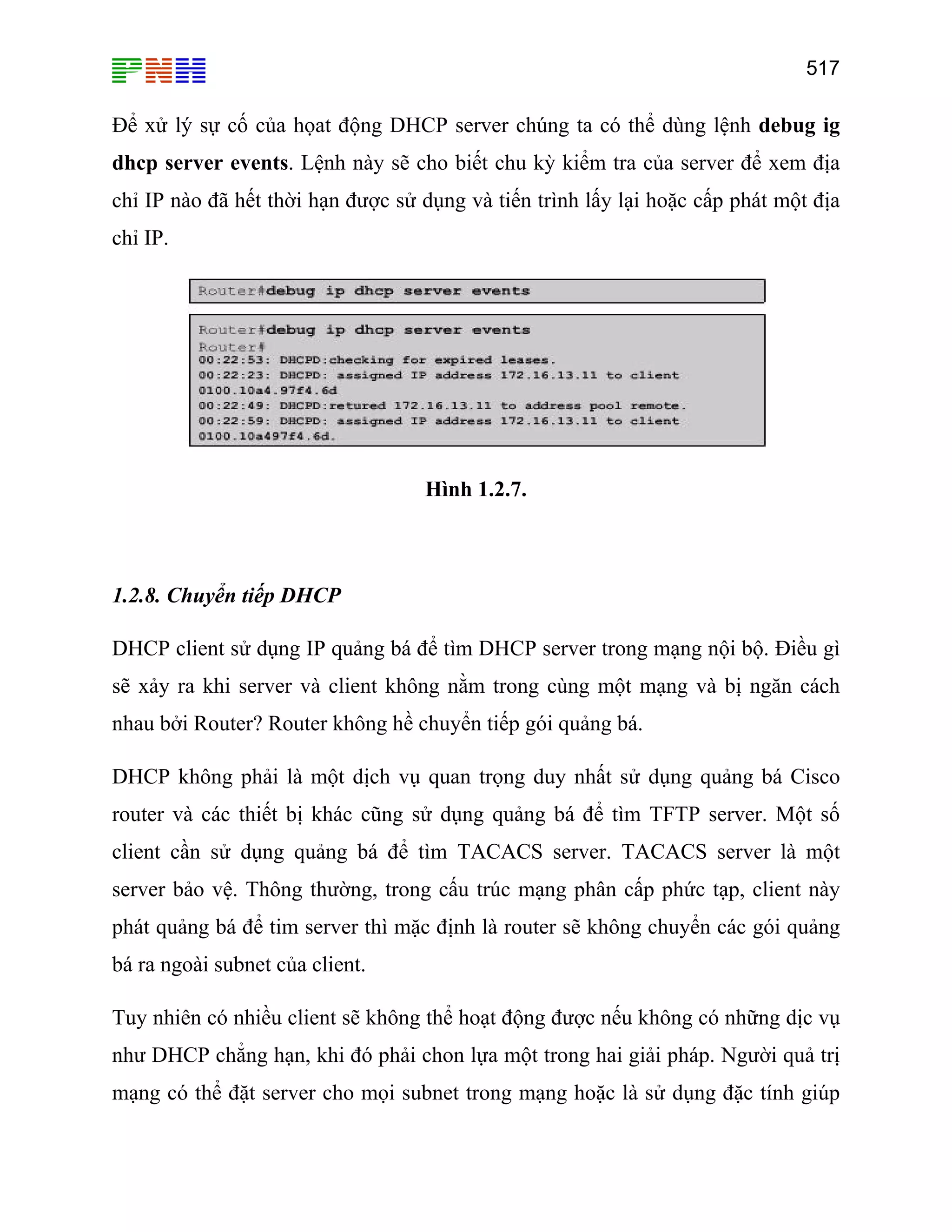 517

Để xử lý sự cố của họat động DHCP server chúng ta có thể dùng lệnh debug ig
dhcp server events. Lệnh này sẽ cho biết chu kỳ kiểm tra của server để xem địa
chỉ IP nào đã hết thời hạn được sử dụng và tiến trình lấy lại hoặc cấp phát một địa
chỉ IP.

Hình 1.2.7.

1.2.8. Chuyển tiếp DHCP
DHCP client sử dụng IP quảng bá để tìm DHCP server trong mạng nội bộ. Điều gì
sẽ xảy ra khi server và client không nằm trong cùng một mạng và bị ngăn cách
nhau bởi Router? Router không hề chuyển tiếp gói quảng bá.
DHCP không phải là một dịch vụ quan trọng duy nhất sử dụng quảng bá Cisco
router và các thiết bị khác cũng sử dụng quảng bá để tìm TFTP server. Một số
client cần sử dụng quảng bá để tìm TACACS server. TACACS server là một
server bảo vệ. Thông thường, trong cấu trúc mạng phân cấp phức tạp, client này
phát quảng bá để tim server thì mặc định là router sẽ không chuyển các gói quảng
bá ra ngoài subnet của client.
Tuy nhiên có nhiều client sẽ không thể hoạt động được nếu không có những dịc vụ
như DHCP chẳng hạn, khi đó phải chon lựa một trong hai giải pháp. Người quả trị
mạng có thể đặt server cho mọi subnet trong mạng hoặc là sử dụng đặc tính giúp

 