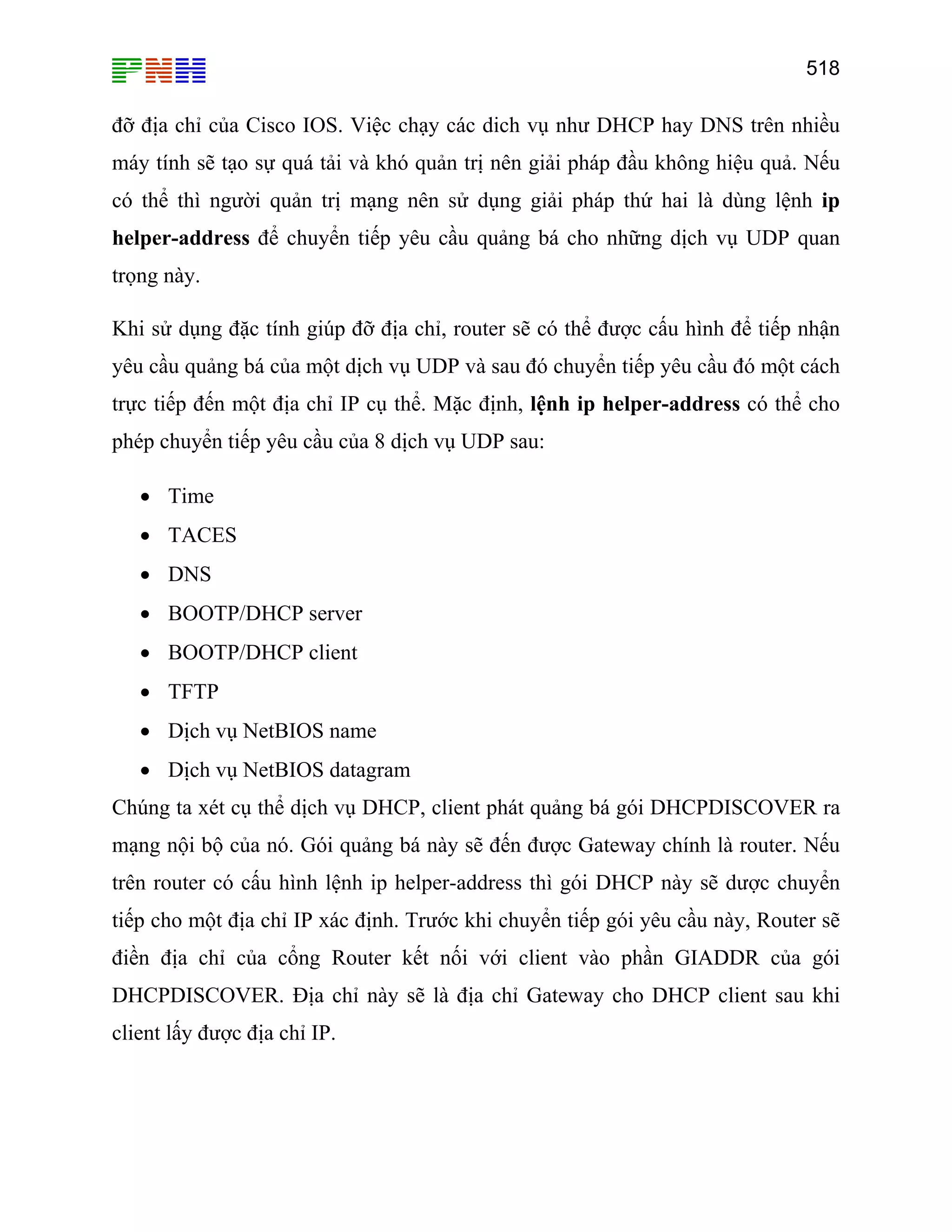 518

đỡ địa chỉ của Cisco IOS. Việc chạy các dich vụ như DHCP hay DNS trên nhiều
máy tính sẽ tạo sự quá tải và khó quản trị nên giải pháp đầu không hiệu quả. Nếu
có thể thì người quản trị mạng nên sử dụng giải pháp thứ hai là dùng lệnh ip
helper-address để chuyển tiếp yêu cầu quảng bá cho những dịch vụ UDP quan
trọng này.
Khi sử dụng đặc tính giúp đỡ địa chỉ, router sẽ có thể được cấu hình để tiếp nhận
yêu cầu quảng bá của một dịch vụ UDP và sau đó chuyển tiếp yêu cầu đó một cách
trực tiếp đến một địa chỉ IP cụ thể. Mặc định, lệnh ip helper-address có thể cho
phép chuyển tiếp yêu cầu của 8 dịch vụ UDP sau:
• Time
• TACES
• DNS
• BOOTP/DHCP server
• BOOTP/DHCP client
• TFTP
• Dịch vụ NetBIOS name
• Dịch vụ NetBIOS datagram
Chúng ta xét cụ thể dịch vụ DHCP, client phát quảng bá gói DHCPDISCOVER ra
mạng nội bộ của nó. Gói quảng bá này sẽ đến được Gateway chính là router. Nếu
trên router có cấu hình lệnh ip helper-address thì gói DHCP này sẽ dược chuyển
tiếp cho một địa chỉ IP xác định. Trước khi chuyển tiếp gói yêu cầu này, Router sẽ
điền địa chỉ của cổng Router kết nối với client vào phần GIADDR của gói
DHCPDISCOVER. Địa chỉ này sẽ là địa chỉ Gateway cho DHCP client sau khi
client lấy được địa chỉ IP.

 