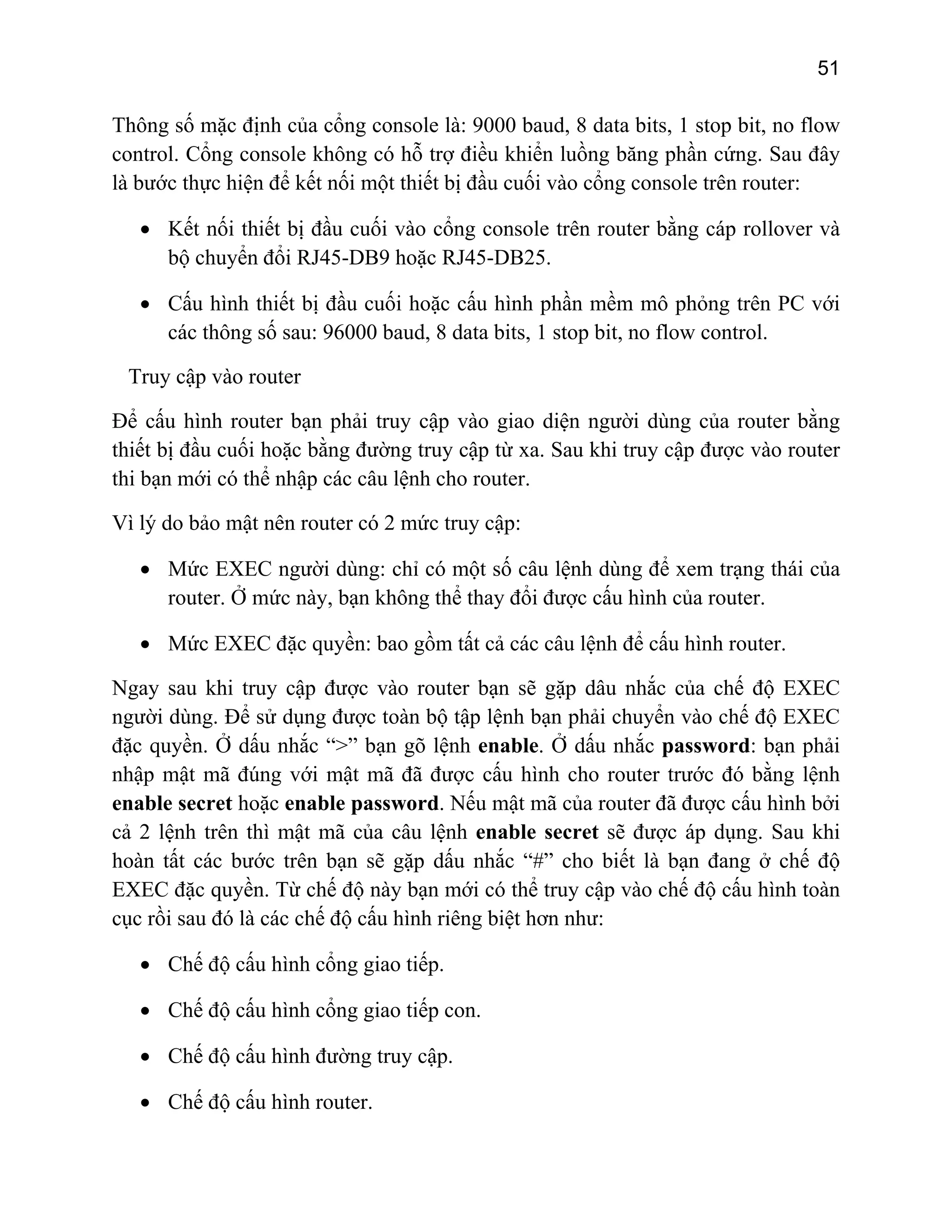 51

Thông số mặc định của cổng console là: 9000 baud, 8 data bits, 1 stop bit, no flow
control. Cổng console không có hỗ trợ điều khiển luồng băng phần cứng. Sau đây
là bước thực hiện để kết nối một thiết bị đầu cuối vào cổng console trên router:
• Kết nối thiết bị đầu cuối vào cổng console trên router bằng cáp rollover và
bộ chuyển đổi RJ45-DB9 hoặc RJ45-DB25.
• Cấu hình thiết bị đầu cuối hoặc cấu hình phần mềm mô phỏng trên PC với
các thông số sau: 96000 baud, 8 data bits, 1 stop bit, no flow control.
Truy cập vào router
Để cấu hình router bạn phải truy cập vào giao diện người dùng của router bằng
thiết bị đầu cuối hoặc bằng đường truy cập từ xa. Sau khi truy cập được vào router
thi bạn mới có thể nhập các câu lệnh cho router.
Vì lý do bảo mật nên router có 2 mức truy cập:
• Mức EXEC người dùng: chỉ có một số câu lệnh dùng để xem trạng thái của
router. Ở mức này, bạn không thể thay đổi được cấu hình của router.
• Mức EXEC đặc quyền: bao gồm tất cả các câu lệnh để cấu hình router.
Ngay sau khi truy cập được vào router bạn sẽ gặp dâu nhắc của chế độ EXEC
người dùng. Để sử dụng được toàn bộ tập lệnh bạn phải chuyển vào chế độ EXEC
đặc quyền. Ở dấu nhắc “>” bạn gõ lệnh enable. Ở dấu nhắc password: bạn phải
nhập mật mã đúng với mật mã đã được cấu hình cho router trước đó bằng lệnh
enable secret hoặc enable password. Nếu mật mã của router đã được cấu hình bởi
cả 2 lệnh trên thì mật mã của câu lệnh enable secret sẽ được áp dụng. Sau khi
hoàn tất các bước trên bạn sẽ gặp dấu nhắc “#” cho biết là bạn đang ở chế độ
EXEC đặc quyền. Từ chế độ này bạn mới có thể truy cập vào chế độ cấu hình toàn
cục rồi sau đó là các chế độ cấu hình riêng biệt hơn như:
• Chế độ cấu hình cổng giao tiếp.
• Chế độ cấu hình cổng giao tiếp con.
• Chế độ cấu hình đường truy cập.
• Chế độ cấu hình router.

 