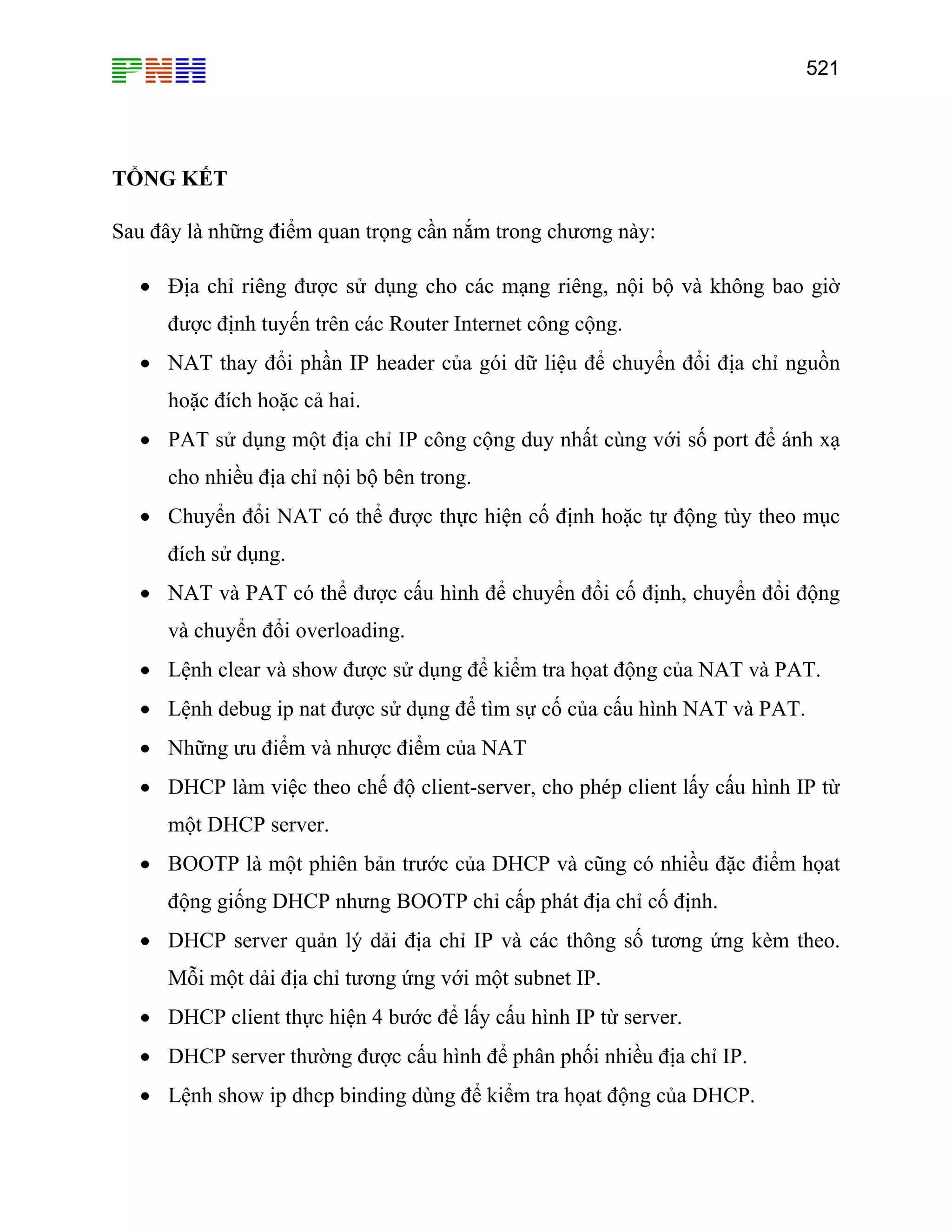 521

TỔNG KẾT
Sau đây là những điểm quan trọng cần nắm trong chương này:
• Địa chỉ riêng được sử dụng cho các mạng riêng, nội bộ và không bao giờ
được định tuyến trên các Router Internet công cộng.
• NAT thay đổi phần IP header của gói dữ liệu để chuyển đổi địa chỉ nguồn
hoặc đích hoặc cả hai.
• PAT sử dụng một địa chỉ IP công cộng duy nhất cùng với số port để ánh xạ
cho nhiều địa chỉ nội bộ bên trong.
• Chuyển đổi NAT có thể được thực hiện cố định hoặc tự động tùy theo mục
đích sử dụng.
• NAT và PAT có thể được cấu hình để chuyển đổi cố định, chuyển đổi động
và chuyển đổi overloading.
• Lệnh clear và show được sử dụng để kiểm tra họat động của NAT và PAT.
• Lệnh debug ip nat được sử dụng để tìm sự cố của cấu hình NAT và PAT.
• Những ưu điểm và nhược điểm của NAT
• DHCP làm việc theo chế độ client-server, cho phép client lấy cấu hình IP từ
một DHCP server.
• BOOTP là một phiên bản trước của DHCP và cũng có nhiều đặc điểm họat
động giống DHCP nhưng BOOTP chỉ cấp phát địa chỉ cố định.
• DHCP server quản lý dải địa chỉ IP và các thông số tương ứng kèm theo.
Mỗi một dải địa chỉ tương ứng với một subnet IP.
• DHCP client thực hiện 4 bước để lấy cấu hình IP từ server.
• DHCP server thường được cấu hình để phân phối nhiều địa chỉ IP.
• Lệnh show ip dhcp binding dùng để kiểm tra họat động của DHCP.

 