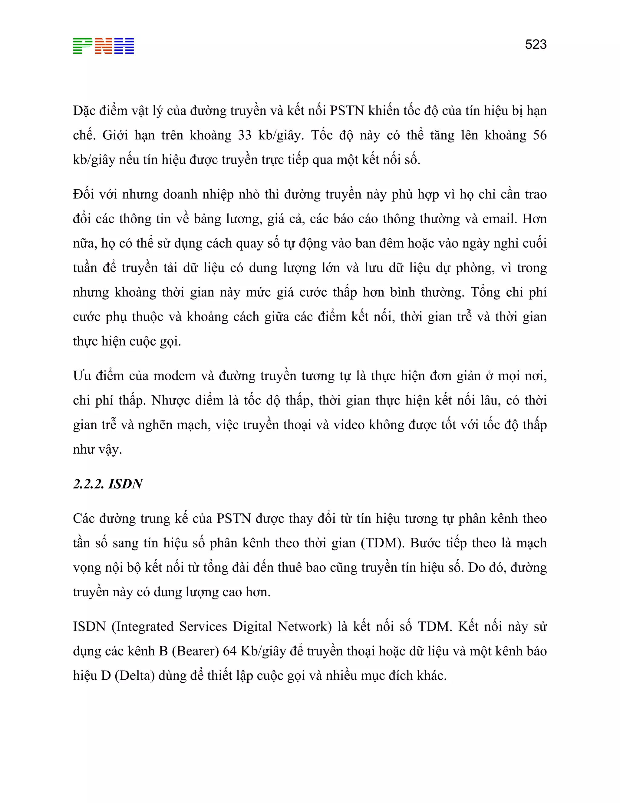 523

Đặc điểm vật lý của đường truyền và kết nối PSTN khiến tốc độ của tín hiệu bị hạn
chế. Giới hạn trên khoảng 33 kb/giây. Tốc độ này có thể tăng lên khoảng 56
kb/giây nếu tín hiệu được truyền trực tiếp qua một kết nối số.
Đối với nhưng doanh nhiệp nhỏ thì đường truyền này phù hợp vì họ chỉ cần trao
đổi các thông tin về bảng lương, giá cả, các báo cáo thông thường và email. Hơn
nữa, họ có thể sử dụng cách quay số tự động vào ban đêm hoặc vào ngày nghỉ cuối
tuần để truyền tải dữ liệu có dung lượng lớn và lưu dữ liệu dự phòng, vì trong
nhưng khoảng thời gian này mức giá cước thấp hơn bình thường. Tổng chi phí
cước phụ thuộc và khoảng cách giữa các điểm kết nối, thời gian trễ và thời gian
thực hiện cuộc gọi.
Ưu điểm của modem và đường truyền tương tự là thực hiện đơn giản ở mọi nơi,
chi phí thấp. Nhược điểm là tốc độ thấp, thời gian thực hiện kết nối lâu, có thời
gian trễ và nghẽn mạch, việc truyền thoại và video không được tốt với tốc độ thấp
như vậy.
2.2.2. ISDN
Các đường trung kế của PSTN được thay đổi từ tín hiệu tương tự phân kênh theo
tần số sang tín hiệu số phân kênh theo thời gian (TDM). Bước tiếp theo là mạch
vọng nội bộ kết nối từ tổng đài đến thuê bao cũng truyền tín hiệu số. Do đó, đường
truyền này có dung lượng cao hơn.
ISDN (Integrated Services Digital Network) là kết nối số TDM. Kết nối này sử
dụng các kênh B (Bearer) 64 Kb/giây để truyền thoại hoặc dữ liệu và một kênh báo
hiệu D (Delta) dùng để thiết lập cuộc gọi và nhiều mục đích khác.

 