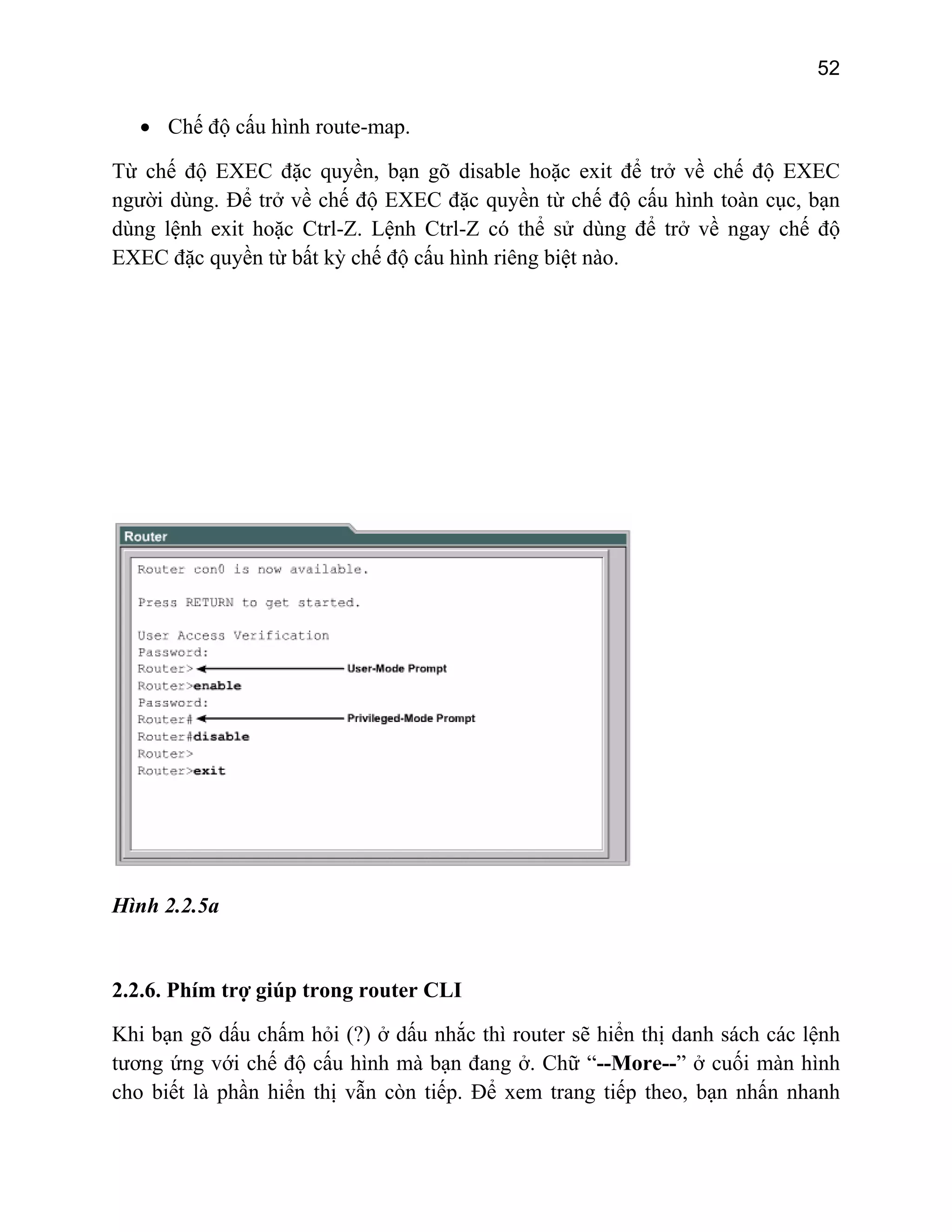 52

• Chế độ cấu hình route-map.
Từ chế độ EXEC đặc quyền, bạn gõ disable hoặc exit để trở về chế độ EXEC
người dùng. Để trở về chế độ EXEC đặc quyền từ chế độ cấu hình toàn cục, bạn
dùng lệnh exit hoặc Ctrl-Z. Lệnh Ctrl-Z có thể sử dùng để trở về ngay chế độ
EXEC đặc quyền từ bất kỳ chế độ cấu hình riêng biệt nào.

Hình 2.2.5a

2.2.6. Phím trợ giúp trong router CLI
Khi bạn gõ dấu chấm hỏi (?) ở dấu nhắc thì router sẽ hiển thị danh sách các lệnh
tương ứng với chế độ cấu hình mà bạn đang ở. Chữ “--More--” ở cuối màn hình
cho biết là phần hiển thị vẫn còn tiếp. Để xem trang tiếp theo, bạn nhấn nhanh

 