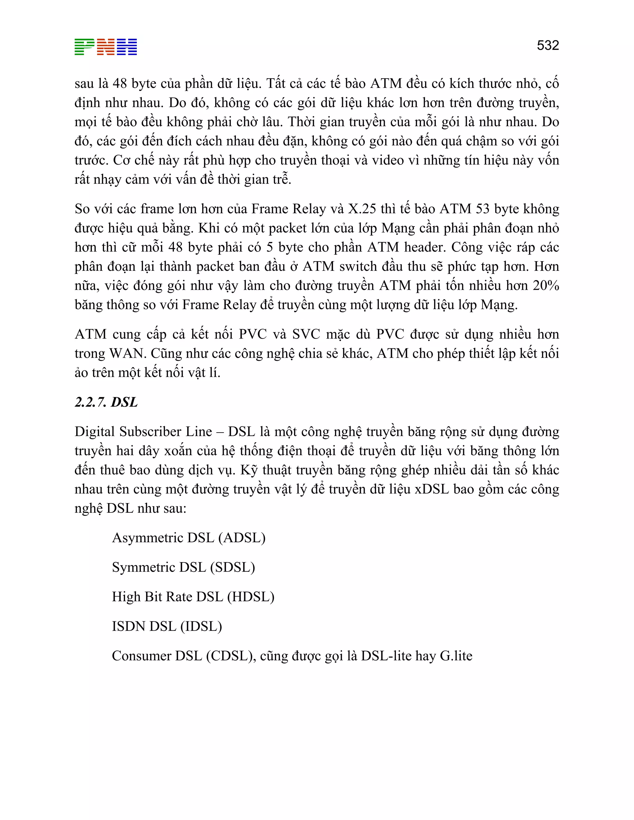 532

sau là 48 byte của phần dữ liệu. Tất cả các tế bào ATM đều có kích thước nhỏ, cố
định như nhau. Do đó, không có các gói dữ liệu khác lơn hơn trên đường truyền,
mọi tế bào đều không phải chờ lâu. Thời gian truyền của mỗi gói là như nhau. Do
đó, các gói đến đích cách nhau đều đặn, không có gói nào đến quá chậm so với gói
trước. Cơ chế này rất phù hợp cho truyền thoại và video vì những tín hiệu này vốn
rất nhạy cảm với vấn đề thời gian trễ.
So với các frame lơn hơn của Frame Relay và X.25 thì tế bào ATM 53 byte không
được hiệu quả bằng. Khi có một packet lớn của lớp Mạng cần phải phân đoạn nhỏ
hơn thì cữ mỗi 48 byte phải có 5 byte cho phần ATM header. Công việc ráp các
phân đoạn lại thành packet ban đầu ở ATM switch đầu thu sẽ phức tạp hơn. Hơn
nữa, việc đóng gói như vậy làm cho đường truyền ATM phải tốn nhiều hơn 20%
băng thông so với Frame Relay để truyền cùng một lượng dữ liệu lớp Mạng.
ATM cung cấp cả kết nối PVC và SVC mặc dù PVC được sử dụng nhiều hơn
trong WAN. Cũng như các công nghệ chia sẻ khác, ATM cho phép thiết lập kết nối
ảo trên một kết nối vật lí.
2.2.7. DSL
Digital Subscriber Line – DSL là một công nghệ truyền băng rộng sử dụng đường
truyền hai dây xoắn của hệ thống điện thoại để truyền dữ liệu với băng thông lớn
đến thuê bao dùng dịch vụ. Kỹ thuật truyền băng rộng ghép nhiều dải tần số khác
nhau trên cùng một đường truyền vật lý để truyền dữ liệu xDSL bao gồm các công
nghệ DSL như sau:
Asymmetric DSL (ADSL)
Symmetric DSL (SDSL)
High Bit Rate DSL (HDSL)
ISDN DSL (IDSL)
Consumer DSL (CDSL), cũng được gọi là DSL-lite hay G.lite

 