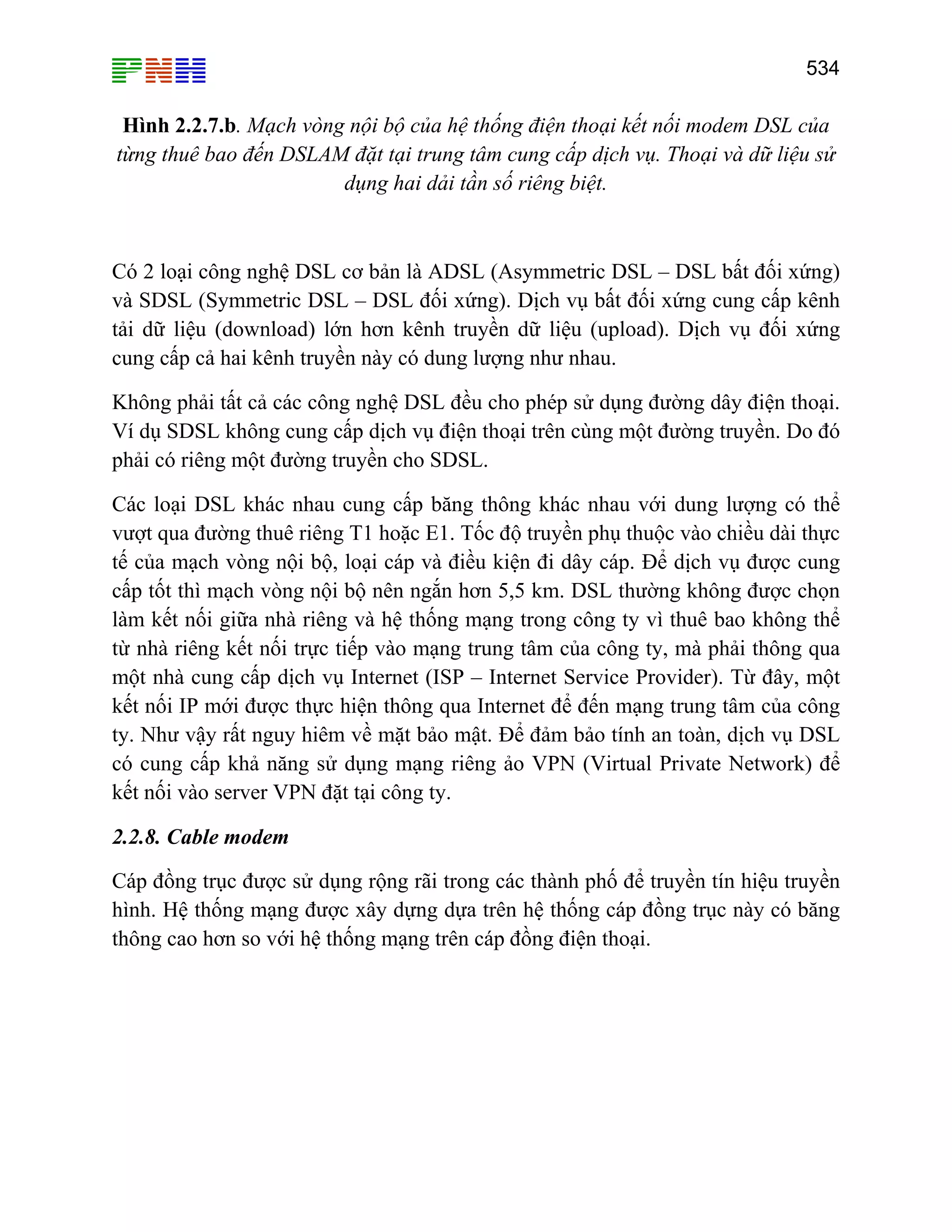534

Hình 2.2.7.b. Mạch vòng nội bộ của hệ thống điện thoại kết nối modem DSL của
từng thuê bao đến DSLAM đặt tại trung tâm cung cấp dịch vụ. Thoại và dữ liệu sử
dụng hai dải tần số riêng biệt.

Có 2 loại công nghệ DSL cơ bản là ADSL (Asymmetric DSL – DSL bất đối xứng)
và SDSL (Symmetric DSL – DSL đối xứng). Dịch vụ bất đối xứng cung cấp kênh
tải dữ liệu (download) lớn hơn kênh truyền dữ liệu (upload). Dịch vụ đối xứng
cung cấp cả hai kênh truyền này có dung lượng như nhau.
Không phải tất cả các công nghệ DSL đều cho phép sử dụng đường dây điện thoại.
Ví dụ SDSL không cung cấp dịch vụ điện thoại trên cùng một đường truyền. Do đó
phải có riêng một đường truyền cho SDSL.
Các loại DSL khác nhau cung cấp băng thông khác nhau với dung lượng có thể
vượt qua đường thuê riêng T1 hoặc E1. Tốc độ truyền phụ thuộc vào chiều dài thực
tế của mạch vòng nội bộ, loại cáp và điều kiện đi dây cáp. Để dịch vụ được cung
cấp tốt thì mạch vòng nội bộ nên ngắn hơn 5,5 km. DSL thường không được chọn
làm kết nối giữa nhà riêng và hệ thống mạng trong công ty vì thuê bao không thể
từ nhà riêng kết nối trực tiếp vào mạng trung tâm của công ty, mà phải thông qua
một nhà cung cấp dịch vụ Internet (ISP – Internet Service Provider). Từ đây, một
kết nối IP mới được thực hiện thông qua Internet để đến mạng trung tâm của công
ty. Như vậy rất nguy hiêm về mặt bảo mật. Để đảm bảo tính an toàn, dịch vụ DSL
có cung cấp khả năng sử dụng mạng riêng ảo VPN (Virtual Private Network) để
kết nối vào server VPN đặt tại công ty.
2.2.8. Cable modem
Cáp đồng trục được sử dụng rộng rãi trong các thành phố để truyền tín hiệu truyền
hình. Hệ thống mạng được xây dựng dựa trên hệ thống cáp đồng trục này có băng
thông cao hơn so với hệ thống mạng trên cáp đồng điện thoại.

 