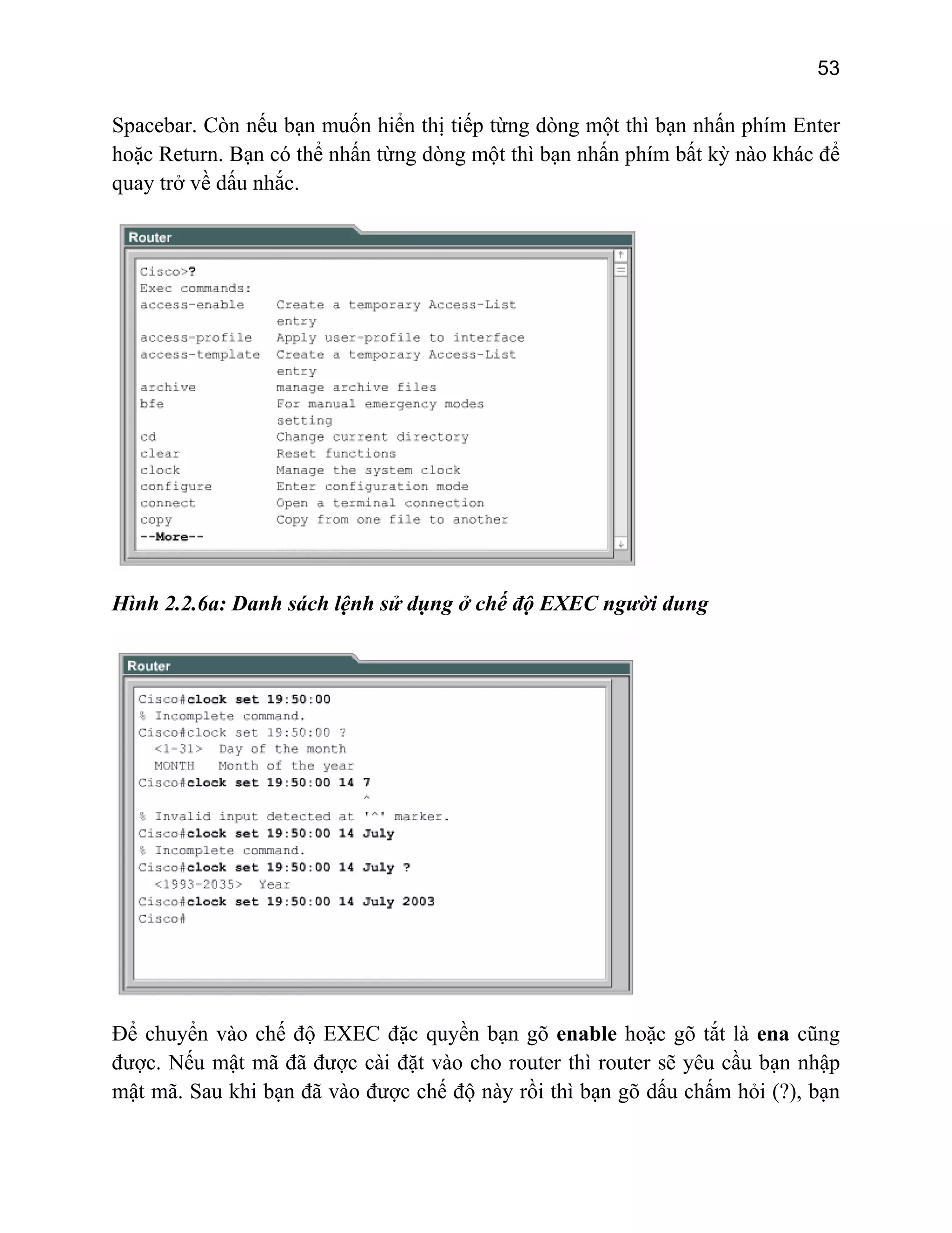 53

Spacebar. Còn nếu bạn muốn hiển thị tiếp từng dòng một thì bạn nhấn phím Enter
hoặc Return. Bạn có thể nhấn từng dòng một thì bạn nhấn phím bất kỳ nào khác để
quay trở về dấu nhắc.

Hình 2.2.6a: Danh sách lệnh sử dụng ở chế độ EXEC người dung

Để chuyển vào chế độ EXEC đặc quyền bạn gõ enable hoặc gõ tắt là ena cũng
được. Nếu mật mã đã được cài đặt vào cho router thì router sẽ yêu cầu bạn nhập
mật mã. Sau khi bạn đã vào được chế độ này rồi thì bạn gõ dấu chấm hỏi (?), bạn

 