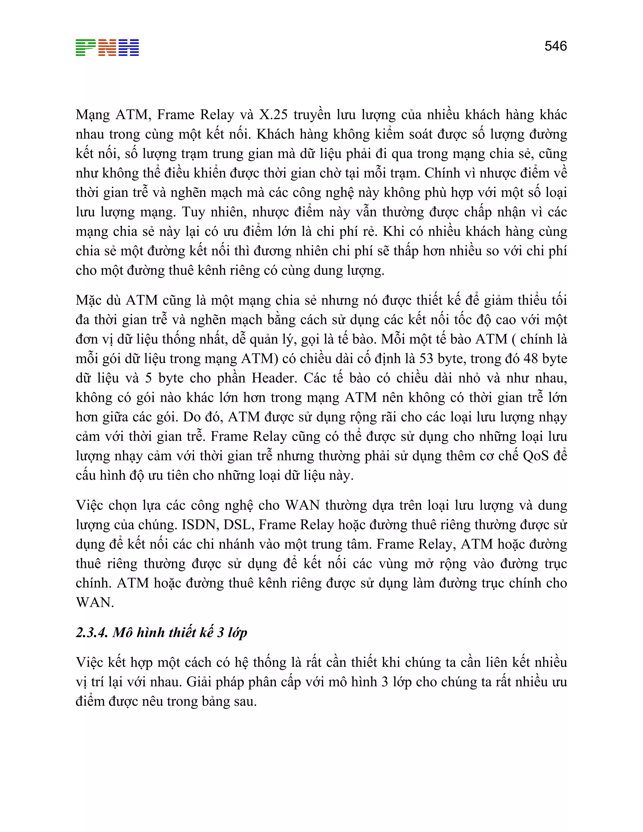 546

Mạng ATM, Frame Relay và X.25 truyền lưu lượng của nhiều khách hàng khác
nhau trong cùng một kết nối. Khách hàng không kiểm soát được số lượng đường
kết nối, số lượng trạm trung gian mà dữ liệu phải đi qua trong mạng chia sẻ, cũng
như không thể điều khiển được thời gian chờ tại mỗi trạm. Chính vì nhược điểm về
thời gian trễ và nghẽn mạch mà các công nghệ này không phù hợp với một số loại
lưu lượng mạng. Tuy nhiên, nhược điểm này vẫn thường được chấp nhận vì các
mạng chia sẻ này lại có ưu điểm lớn là chi phí rẻ. Khi có nhiều khách hàng cùng
chia sẻ một đường kết nối thì đương nhiên chi phí sẽ thấp hơn nhiều so với chi phí
cho một đường thuê kênh riêng có cùng dung lượng.
Mặc dù ATM cũng là một mạng chia sẻ nhưng nó được thiết kế để giảm thiểu tối
đa thời gian trễ và nghẽn mạch bằng cách sử dụng các kết nối tốc độ cao với một
đơn vị dữ liệu thống nhất, dễ quản lý, gọi là tế bào. Mỗi một tế bào ATM ( chính là
mỗi gói dữ liệu trong mạng ATM) có chiều dài cố định là 53 byte, trong đó 48 byte
dữ liệu và 5 byte cho phần Header. Các tế bào có chiều dài nhỏ và như nhau,
không có gói nào khác lớn hơn trong mạng ATM nên không có thời gian trễ lớn
hơn giữa các gói. Do đó, ATM được sử dụng rộng rãi cho các loại lưu lượng nhạy
cảm với thời gian trễ. Frame Relay cũng có thể được sử dụng cho những loại lưu
lượng nhạy cảm với thời gian trễ nhưng thường phải sử dụng thêm cơ chế QoS để
cấu hình độ ưu tiên cho những loại dữ liệu này.
Việc chọn lựa các công nghệ cho WAN thường dựa trên loại lưu lượng và dung
lượng của chúng. ISDN, DSL, Frame Relay hoặc đường thuê riêng thường được sử
dụng để kết nối các chi nhánh vào một trung tâm. Frame Relay, ATM hoặc đường
thuê riêng thường được sử dụng để kết nối các vùng mở rộng vào đường trục
chính. ATM hoặc đường thuê kênh riêng được sử dụng làm đường trục chính cho
WAN.
2.3.4. Mô hình thiết kế 3 lớp
Việc kết hợp một cách có hệ thống là rất cần thiết khi chúng ta cần liên kết nhiều
vị trí lại với nhau. Giải pháp phân cấp với mô hình 3 lớp cho chúng ta rất nhiều ưu
điểm được nêu trong bảng sau.

 