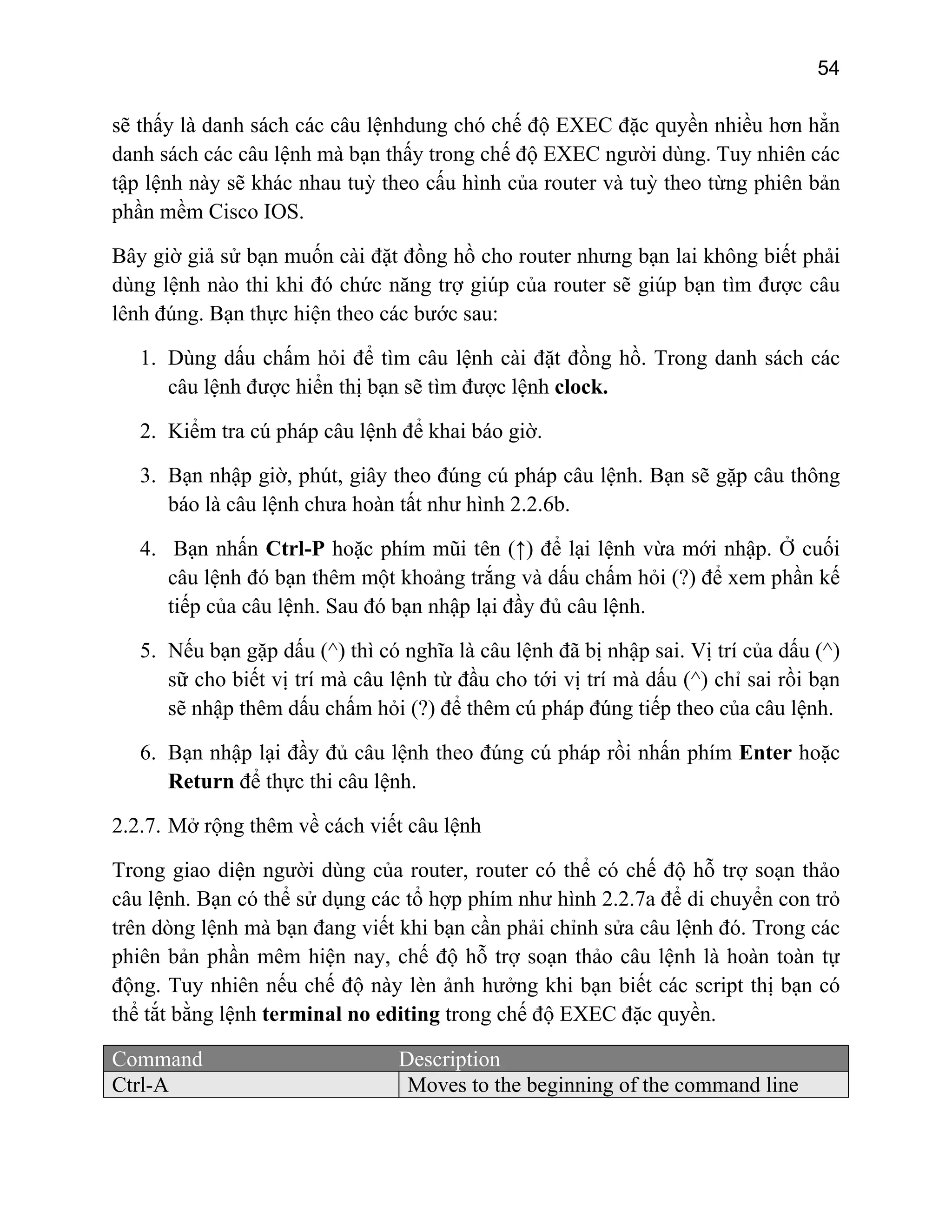 54

sẽ thấy là danh sách các câu lệnhdung chó chế độ EXEC đặc quyền nhiều hơn hẳn
danh sách các câu lệnh mà bạn thấy trong chế độ EXEC người dùng. Tuy nhiên các
tập lệnh này sẽ khác nhau tuỳ theo cấu hình của router và tuỳ theo từng phiên bản
phần mềm Cisco IOS.
Bây giờ giả sử bạn muốn cài đặt đồng hồ cho router nhưng bạn lai không biết phải
dùng lệnh nào thi khi đó chức năng trợ giúp của router sẽ giúp bạn tìm được câu
lênh đúng. Bạn thực hiện theo các bước sau:
1. Dùng dấu chấm hỏi để tìm câu lệnh cài đặt đồng hồ. Trong danh sách các
câu lệnh được hiển thị bạn sẽ tìm được lệnh clock.
2. Kiểm tra cú pháp câu lệnh để khai báo giờ.
3. Bạn nhập giờ, phút, giây theo đúng cú pháp câu lệnh. Bạn sẽ gặp câu thông
báo là câu lệnh chưa hoàn tất như hình 2.2.6b.
4. Bạn nhấn Ctrl-P hoặc phím mũi tên (↑) để lại lệnh vừa mới nhập. Ở cuối
câu lệnh đó bạn thêm một khoảng trắng và dấu chấm hỏi (?) để xem phần kế
tiếp của câu lệnh. Sau đó bạn nhập lại đầy đủ câu lệnh.
5. Nếu bạn gặp dấu (^) thì có nghĩa là câu lệnh đã bị nhập sai. Vị trí của dấu (^)
sữ cho biết vị trí mà câu lệnh từ đầu cho tới vị trí mà dấu (^) chỉ sai rồi bạn
sẽ nhập thêm dấu chấm hỏi (?) để thêm cú pháp đúng tiếp theo của câu lệnh.
6. Bạn nhập lại đầy đủ câu lệnh theo đúng cú pháp rồi nhấn phím Enter hoặc
Return để thực thi câu lệnh.
2.2.7. Mở rộng thêm về cách viết câu lệnh
Trong giao diện người dùng của router, router có thể có chế độ hỗ trợ soạn thảo
câu lệnh. Bạn có thể sử dụng các tổ hợp phím như hình 2.2.7a để di chuyển con trỏ
trên dòng lệnh mà bạn đang viết khi bạn cần phải chỉnh sửa câu lệnh đó. Trong các
phiên bản phần mêm hiện nay, chế độ hỗ trợ soạn thảo câu lệnh là hoàn toàn tự
động. Tuy nhiên nếu chế độ này lèn ảnh hưởng khi bạn biết các script thị bạn có
thể tắt bằng lệnh terminal no editing trong chế độ EXEC đặc quyền.
Command
Ctrl-A

Description
Moves to the beginning of the command line

 