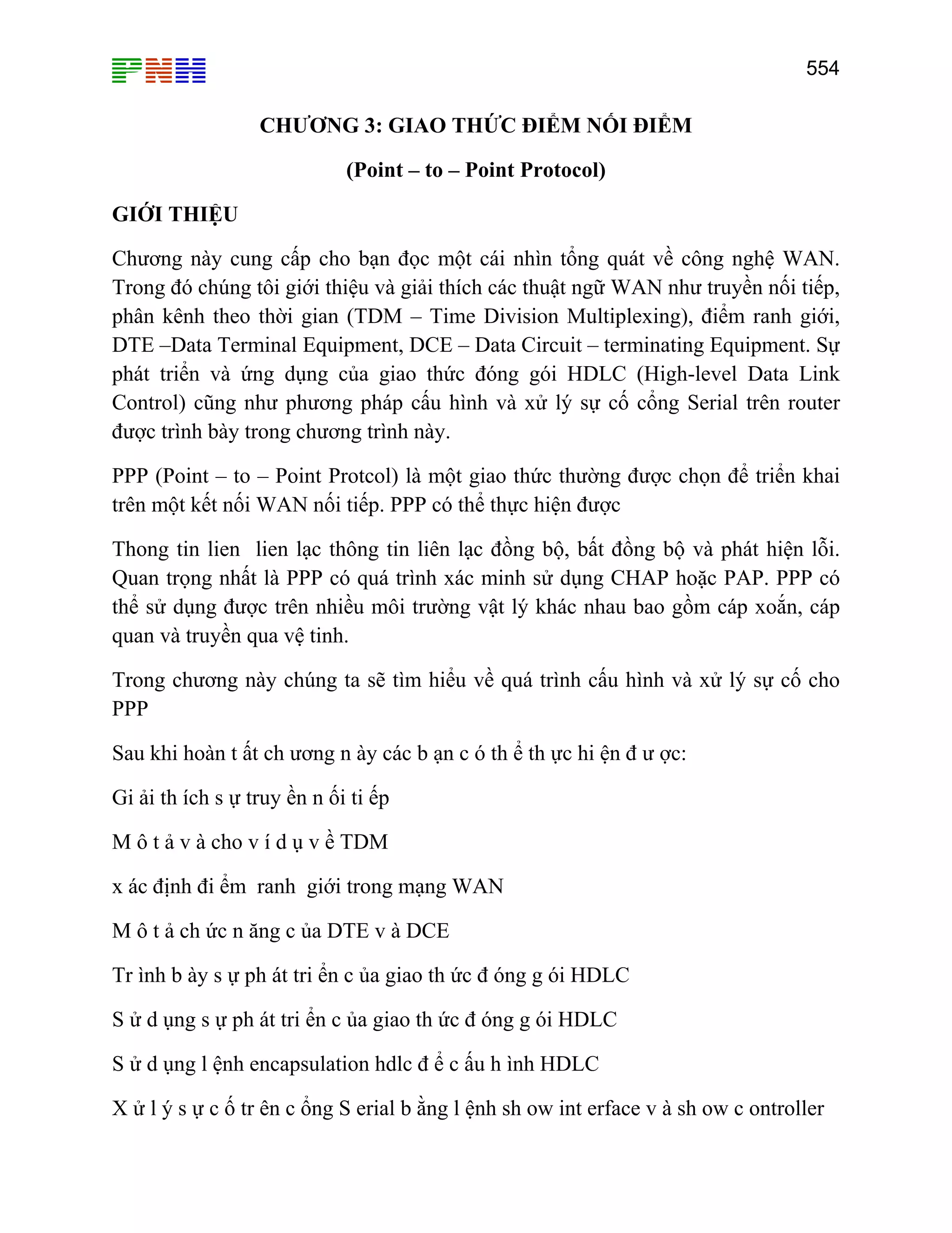 554

CHƯƠNG 3: GIAO THỨC ĐIỂM NỐI ĐIỂM
(Point – to – Point Protocol)
GIỚI THIỆU
Chương này cung cấp cho bạn đọc một cái nhìn tổng quát về công nghệ WAN.
Trong đó chúng tôi giới thiệu và giải thích các thuật ngữ WAN như truyền nối tiếp,
phân kênh theo thời gian (TDM – Time Division Multiplexing), điểm ranh giới,
DTE –Data Terminal Equipment, DCE – Data Circuit – terminating Equipment. Sự
phát triển và ứng dụng của giao thức đóng gói HDLC (High-level Data Link
Control) cũng như phương pháp cấu hình và xử lý sự cố cổng Serial trên router
được trình bày trong chương trình này.
PPP (Point – to – Point Protcol) là một giao thức thường được chọn để triển khai
trên một kết nối WAN nối tiếp. PPP có thể thực hiện được
Thong tin lien lien lạc thông tin liên lạc đồng bộ, bất đồng bộ và phát hiện lỗi.
Quan trọng nhất là PPP có quá trình xác minh sử dụng CHAP hoặc PAP. PPP có
thể sử dụng được trên nhiều môi trường vật lý khác nhau bao gồm cáp xoắn, cáp
quan và truyền qua vệ tinh.
Trong chương này chúng ta sẽ tìm hiểu về quá trình cấu hình và xử lý sự cố cho
PPP
Sau khi hoàn t ất ch ương n ày các b ạn c ó th ể th ực hi ện đ ư ợc:
Gi ải th ích s ự truy ền n ối ti ếp
M ô t ả v à cho v í d ụ v ề TDM
x ác định đi ểm ranh giới trong mạng WAN
M ô t ả ch ức n ăng c ủa DTE v à DCE
Tr ình b ày s ự ph át tri ển c ủa giao th ức đ óng g ói HDLC
S ử d ụng s ự ph át tri ển c ủa giao th ức đ óng g ói HDLC
S ử d ụng l ệnh encapsulation hdlc đ ể c ấu h ình HDLC
X ử l ý s ự c ố tr ên c ổng S erial b ằng l ệnh sh ow int erface v à sh ow c ontroller

 