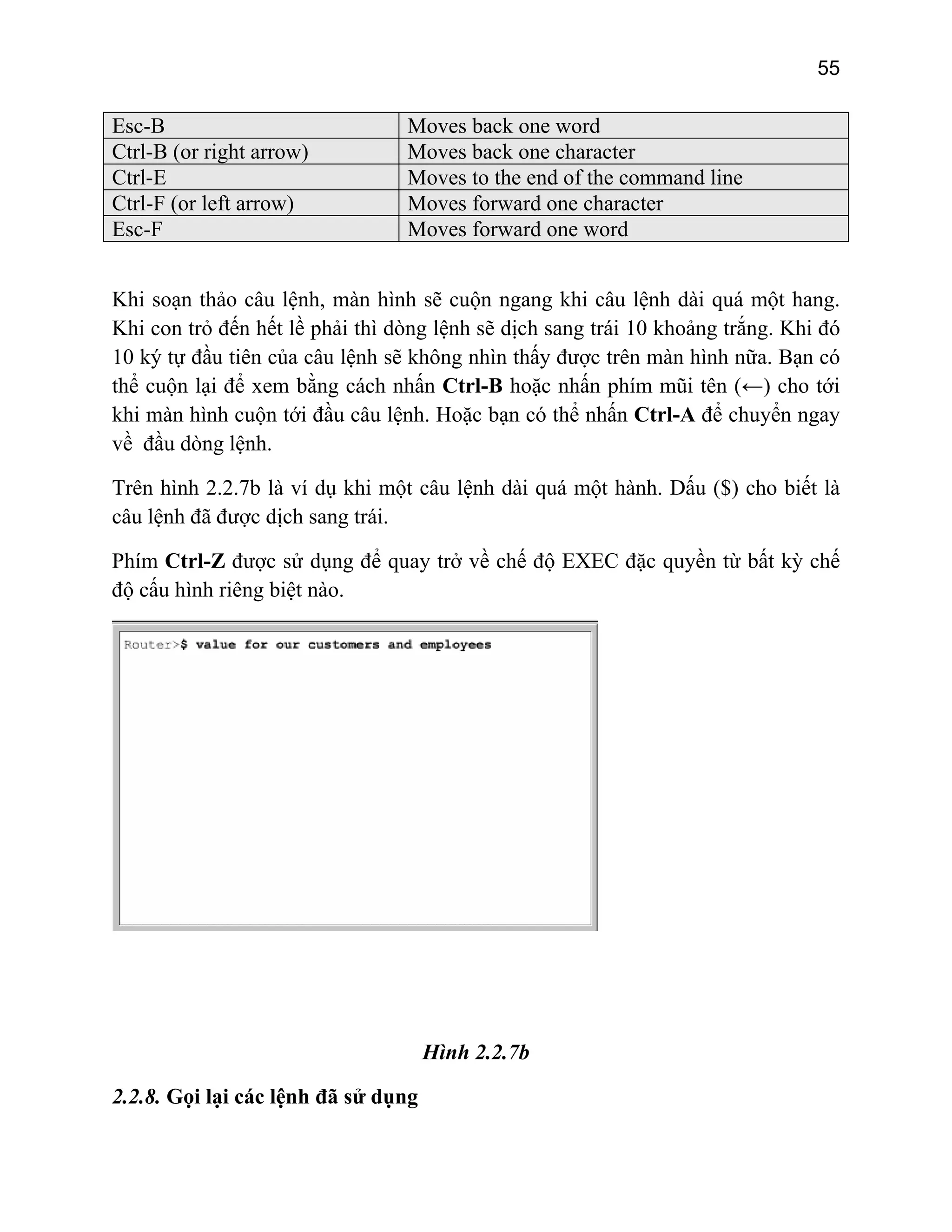 55

Esc-B
Ctrl-B (or right arrow)
Ctrl-E
Ctrl-F (or left arrow)
Esc-F

Moves back one word
Moves back one character
Moves to the end of the command line
Moves forward one character
Moves forward one word

Khi soạn thảo câu lệnh, màn hình sẽ cuộn ngang khi câu lệnh dài quá một hang.
Khi con trỏ đến hết lề phải thì dòng lệnh sẽ dịch sang trái 10 khoảng trắng. Khi đó
10 ký tự đầu tiên của câu lệnh sẽ không nhìn thấy được trên màn hình nữa. Bạn có
thể cuộn lại để xem bằng cách nhấn Ctrl-B hoặc nhấn phím mũi tên (←) cho tới
khi màn hình cuộn tới đầu câu lệnh. Hoặc bạn có thể nhấn Ctrl-A để chuyển ngay
về đầu dòng lệnh.
Trên hình 2.2.7b là ví dụ khi một câu lệnh dài quá một hành. Dấu ($) cho biết là
câu lệnh đã được dịch sang trái.
Phím Ctrl-Z được sử dụng để quay trở về chế độ EXEC đặc quyền từ bất kỳ chế
độ cấu hình riêng biệt nào.

Hình 2.2.7b
2.2.8. Gọi lại các lệnh đã sử dụng

 