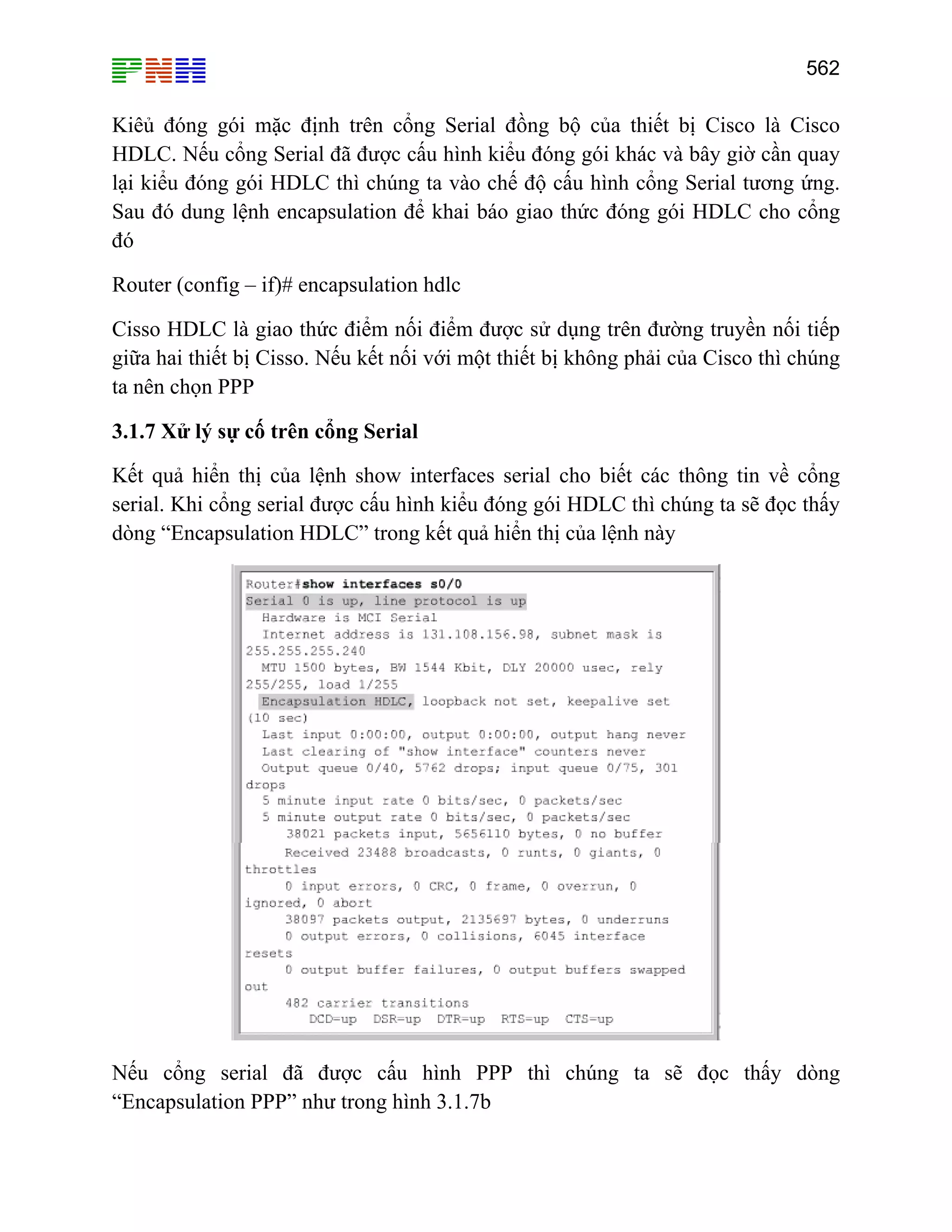 562

Kiêủ đóng gói mặc định trên cổng Serial đồng bộ của thiết bị Cisco là Cisco
HDLC. Nếu cổng Serial đã được cấu hình kiểu đóng gói khác và bây giờ cần quay
lại kiểu đóng gói HDLC thì chúng ta vào chế độ cấu hình cổng Serial tương ứng.
Sau đó dung lệnh encapsulation để khai báo giao thức đóng gói HDLC cho cổng
đó
Router (config – if)# encapsulation hdlc
Cisso HDLC là giao thức điểm nối điểm được sử dụng trên đường truyền nối tiếp
giữa hai thiết bị Cisso. Nếu kết nối với một thiết bị không phải của Cisco thì chúng
ta nên chọn PPP
3.1.7 Xử lý sự cố trên cổng Serial
Kết quả hiển thị của lệnh show interfaces serial cho biết các thông tin về cổng
serial. Khi cổng serial được cấu hình kiểu đóng gói HDLC thì chúng ta sẽ đọc thấy
dòng “Encapsulation HDLC” trong kết quả hiển thị của lệnh này

Nếu cổng serial đã được cấu hình PPP thì chúng ta sẽ đọc thấy dòng
“Encapsulation PPP” như trong hình 3.1.7b

 
