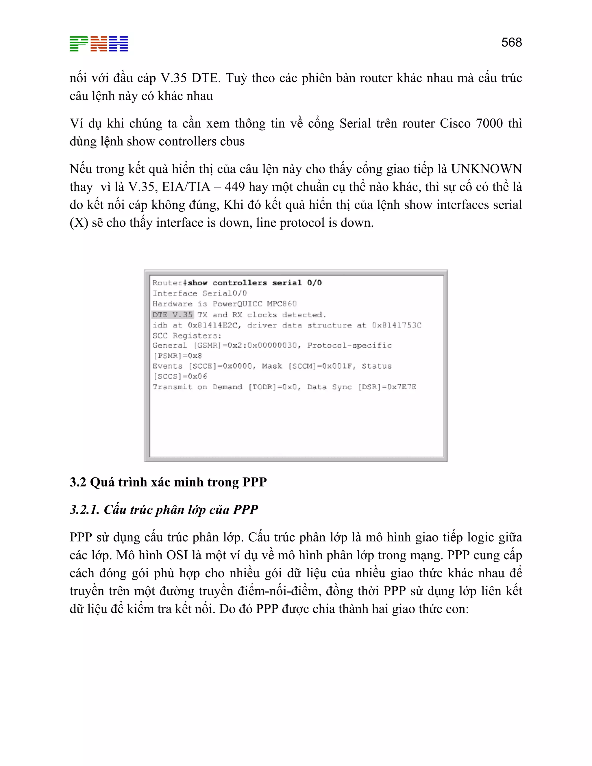 568

nối với đầu cáp V.35 DTE. Tuỳ theo các phiên bản router khác nhau mà cấu trúc
câu lệnh này có khác nhau
Ví dụ khi chúng ta cần xem thông tin về cổng Serial trên router Cisco 7000 thì
dùng lệnh show controllers cbus
Nếu trong kết quả hiển thị của câu lện này cho thấy cổng giao tiếp là UNKNOWN
thay vì là V.35, EIA/TIA – 449 hay một chuẩn cụ thể nào khác, thì sự cố có thể là
do kết nối cáp không đúng, Khi đó kết quả hiển thị của lệnh show interfaces serial
(X) sẽ cho thấy interface is down, line protocol is down.

3.2 Quá trình xác minh trong PPP
3.2.1. Cấu trúc phân lớp của PPP
PPP sử dụng cấu trúc phân lớp. Cấu trúc phân lớp là mô hình giao tiếp logic giữa
các lớp. Mô hình OSI là một ví dụ về mô hình phân lớp trong mạng. PPP cung cấp
cách đóng gói phù hợp cho nhiều gói dữ liệu của nhiều giao thức khác nhau để
truyền trên một đường truyền điểm-nối-điểm, đồng thời PPP sử dụng lớp liên kết
dữ liệu để kiểm tra kết nối. Do đó PPP được chia thành hai giao thức con:

 