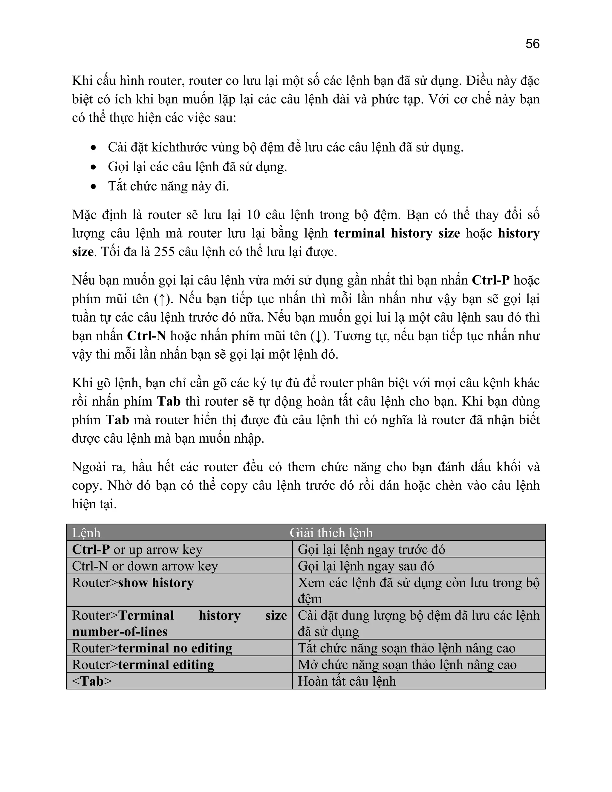 56

Khi cấu hình router, router co lưu lại một số các lệnh bạn đã sử dụng. Điều này đặc
biệt có ích khi bạn muốn lặp lại các câu lệnh dài và phức tạp. Với cơ chế này bạn
có thể thực hiện các việc sau:
• Cài đặt kíchthước vùng bộ đệm để lưu các câu lệnh đã sử dụng.
• Gọi lại các câu lệnh đã sử dụng.
• Tắt chức năng này đi.
Mặc định là router sẽ lưu lại 10 câu lệnh trong bộ đệm. Bạn có thể thay đổi số
lượng câu lệnh mà router lưu lại bằng lệnh terminal history size hoặc history
size. Tối đa là 255 câu lệnh có thể lưu lại được.
Nếu bạn muốn gọi lại câu lệnh vừa mới sử dụng gần nhất thì bạn nhấn Ctrl-P hoặc
phím mũi tên (↑). Nếu bạn tiếp tục nhấn thì mỗi lần nhấn như vậy bạn sẽ gọi lại
tuần tự các câu lệnh trước đó nữa. Nếu bạn muốn gọi lui lạ một câu lệnh sau đó thì
bạn nhấn Ctrl-N hoặc nhấn phím mũi tên (↓). Tương tự, nếu bạn tiếp tục nhấn như
vậy thi mỗi lần nhấn bạn sẽ gọi lại một lệnh đó.
Khi gõ lệnh, bạn chỉ cần gõ các ký tự đủ để router phân biệt với mọi câu kệnh khác
rồi nhấn phím Tab thì router sẽ tự động hoàn tất câu lệnh cho bạn. Khi bạn dùng
phím Tab mà router hiển thị được đủ câu lệnh thì có nghĩa là router đã nhận biết
được câu lệnh mà bạn muốn nhập.
Ngoài ra, hầu hết các router đều có them chức năng cho bạn đánh dấu khối và
copy. Nhờ đó bạn có thể copy câu lệnh trước đó rồi dán hoặc chèn vào câu lệnh
hiện tại.
Lệnh
Ctrl-P or up arrow key
Ctrl-N or down arrow key
Router>show history
Router>Terminal
history
number-of-lines
Router>terminal no editing
Router>terminal editing
<Tab>

Giải thích lệnh
Gọi lại lệnh ngay trước đó
Gọi lại lệnh ngay sau đó
Xem các lệnh đã sử dụng còn lưu trong bộ
đệm
size Cài đặt dung lượng bộ đệm đã lưu các lệnh
đã sử dụng
Tắt chức năng soạn thảo lệnh nâng cao
Mở chức năng soạn thảo lệnh nâng cao
Hoàn tất câu lệnh

 