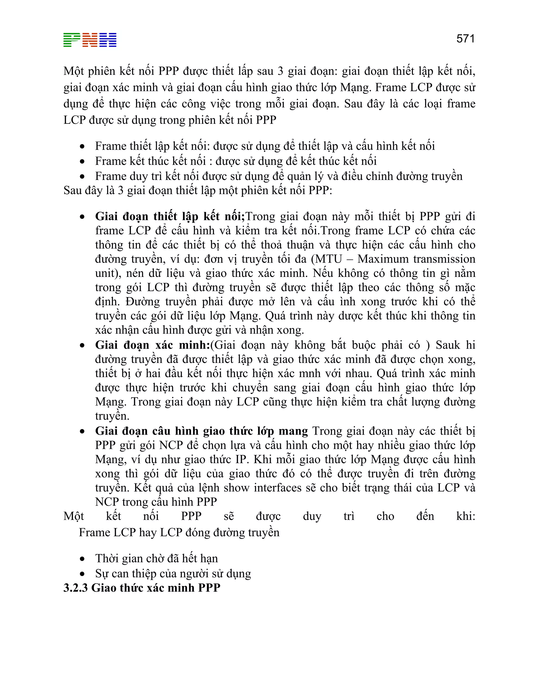 571

Một phiên kết nối PPP được thiết lấp sau 3 giai đoạn: giai đoạn thiết lập kết nối,
giai đoạn xác minh và giai đoạn cấu hình giao thức lớp Mạng. Frame LCP được sử
dụng để thực hiện các công việc trong mỗi giai đoạn. Sau đây là các loại frame
LCP được sử dụng trong phiên kết nối PPP
• Frame thiết lập kết nối: được sử dụng để thiết lập và cấu hình kết nối
• Frame kết thúc kết nối : được sử dụng để kết thúc kết nối
• Frame duy trì kết nối được sử dụng để quản lý và điều chỉnh đường truyền
Sau đây là 3 giai đoạn thiết lập một phiên kết nối PPP:
• Giai đoạn thiết lập kết nối;Trong giai đoạn này mỗi thiết bị PPP gửi đi
frame LCP để cấu hình và kiểm tra kết nối.Trong frame LCP có chứa các
thông tin để các thiết bị có thể thoả thuận và thực hiện các cấu hình cho
đường truyền, ví dụ: đơn vị truyền tối đa (MTU – Maximum transmission
unit), nén dữ liệu và giao thức xác minh. Nếu không có thông tin gì nằm
trong gói LCP thì đường truyền sẽ được thiết lập theo các thông số mặc
định. Đường truyền phải được mở lên và cấu ình xong trước khi có thể
truyền các gói dữ liệu lớp Mạng. Quá trình này dược kết thúc khi thông tin
xác nhận cấu hình được gửi và nhận xong.
• Giai đoạn xác minh:(Giai đoạn này không bắt buộc phải có ) Sauk hi
đường truyền đã được thiết lập và giao thức xác minh đã được chọn xong,
thiết bị ở hai đầu kết nối thực hiện xác mnh với nhau. Quá trình xác minh
được thực hiện trước khi chuyển sang giai đoạn cấu hình giao thức lớp
Mạng. Trong giai đoạn này LCP cũng thực hiện kiểm tra chất lượng đường
truyền.
• Giai đoạn câu hình giao thức lớp mang Trong giai đoạn này các thiết bị
PPP gửi gói NCP để chọn lựa và cấu hình cho một hay nhiều giao thức lớp
Mạng, ví dụ như giao thức IP. Khi mỗi giao thức lớp Mạng được cấu hình
xong thì gói dữ liệu của giao thức đó có thể được truyền đi trên đường
truyền. Kết quả của lệnh show interfaces sẽ cho biết trạng thái của LCP và
NCP trong cấu hình PPP
Một
kết
nối
PPP
sẽ
được
duy
trì
cho
đến
khi:
Frame LCP hay LCP đóng đường truyền
• Thời gian chờ đã hết hạn
• Sự can thiệp của người sử dụng
3.2.3 Giao thức xác minh PPP

 