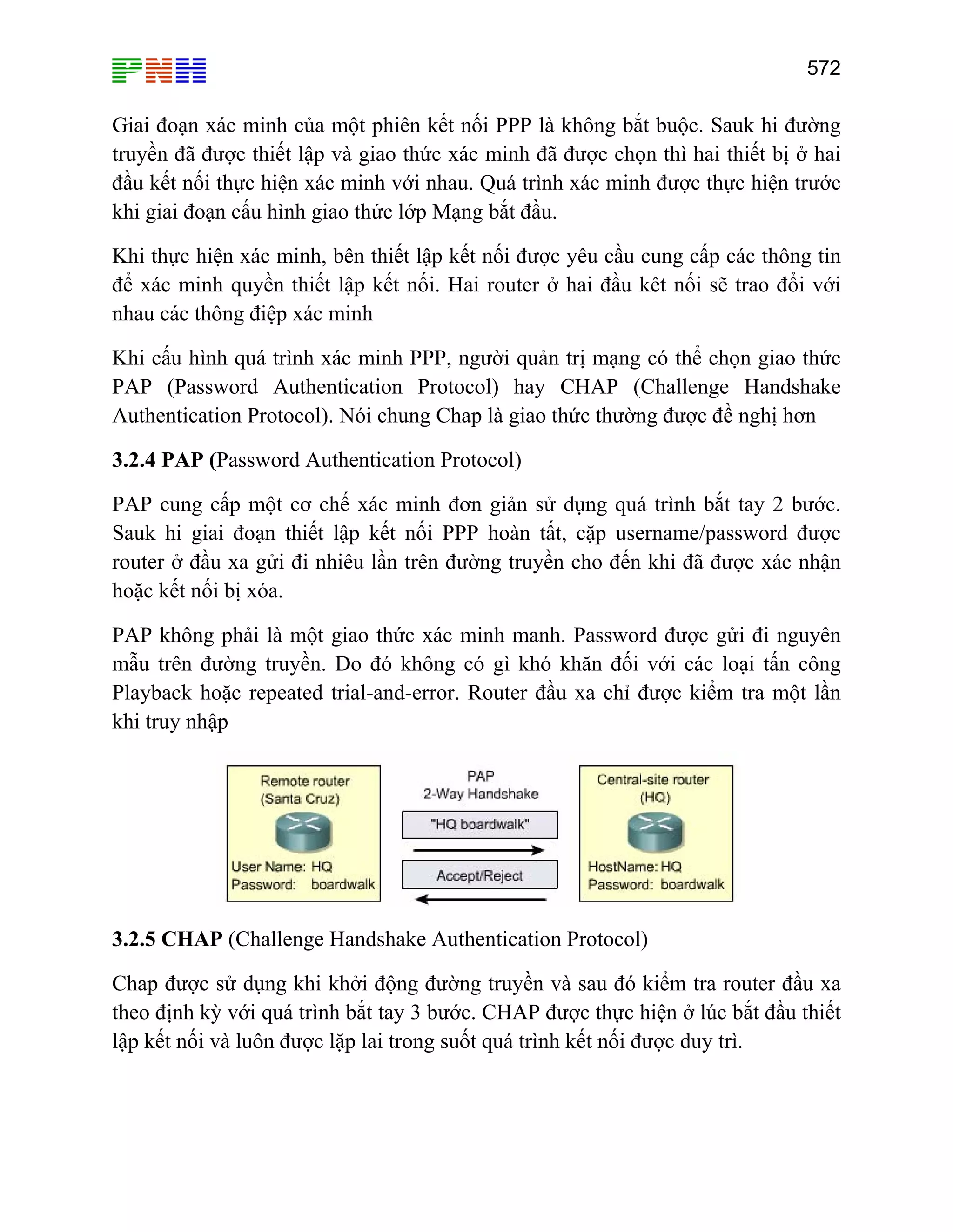 572

Giai đoạn xác minh của một phiên kết nối PPP là không bắt buộc. Sauk hi đường
truyền đã được thiết lập và giao thức xác minh đã được chọn thì hai thiết bị ở hai
đầu kết nối thực hiện xác minh với nhau. Quá trình xác minh được thực hiện trước
khi giai đoạn cấu hình giao thức lớp Mạng bắt đầu.
Khi thực hiện xác minh, bên thiết lập kết nối được yêu cầu cung cấp các thông tin
để xác minh quyền thiết lập kết nối. Hai router ở hai đầu kêt nối sẽ trao đổi với
nhau các thông điệp xác minh
Khi cấu hình quá trình xác minh PPP, người quản trị mạng có thể chọn giao thức
PAP (Password Authentication Protocol) hay CHAP (Challenge Handshake
Authentication Protocol). Nói chung Chap là giao thức thường được đề nghị hơn
3.2.4 PAP (Password Authentication Protocol)
PAP cung cấp một cơ chế xác minh đơn giản sử dụng quá trình bắt tay 2 bước.
Sauk hi giai đoạn thiết lập kết nối PPP hoàn tất, cặp username/password được
router ở đầu xa gửi đi nhiêu lần trên đường truyền cho đến khi đã được xác nhận
hoặc kết nối bị xóa.
PAP không phải là một giao thức xác minh manh. Password được gửi đi nguyên
mẫu trên đường truyền. Do đó không có gì khó khăn đối với các loại tấn công
Playback hoặc repeated trial-and-error. Router đầu xa chỉ được kiểm tra một lần
khi truy nhập

3.2.5 CHAP (Challenge Handshake Authentication Protocol)
Chap được sử dụng khi khởi động đường truyền và sau đó kiểm tra router đầu xa
theo định kỳ với quá trình bắt tay 3 bước. CHAP được thực hiện ở lúc bắt đầu thiết
lập kết nối và luôn được lặp lai trong suốt quá trình kết nối được duy trì.

 