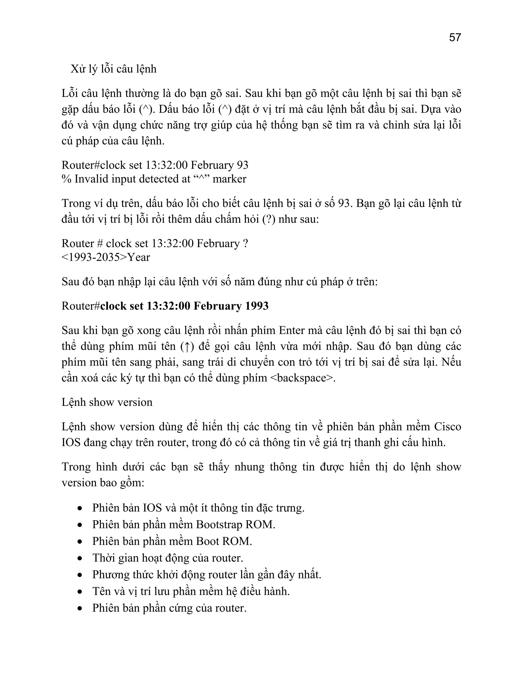 57

Xử lý lỗi câu lệnh
Lỗi câu lệnh thường là do bạn gõ sai. Sau khi bạn gõ một câu lệnh bị sai thì bạn sẽ
gặp dấu báo lỗi (^). Dấu báo lỗi (^) đặt ở vị trí mà câu lệnh bắt đầu bị sai. Dựa vào
đó và vận dụng chức năng trợ giúp của hệ thống bạn sẽ tìm ra và chỉnh sửa lại lỗi
cú pháp của câu lệnh.
Router#clock set 13:32:00 February 93
% Invalid input detected at “^” marker
Trong ví dụ trên, dấu báo lỗi cho biết câu lệnh bị sai ở số 93. Bạn gõ lại câu lệnh từ
đầu tới vị trí bị lỗi rồi thêm dấu chấm hỏi (?) như sau:
Router # clock set 13:32:00 February ?
<1993-2035>Year
Sau đó bạn nhập lại câu lệnh với số năm đúng như cú pháp ở trên:
Router#clock set 13:32:00 February 1993
Sau khi bạn gõ xong câu lệnh rồi nhấn phím Enter mà câu lệnh đó bị sai thì bạn có
thể dùng phím mũi tên (↑) để gọi câu lệnh vừa mới nhập. Sau đó bạn dùng các
phím mũi tên sang phải, sang trái di chuyển con trỏ tới vị trí bị sai để sửa lại. Nếu
cần xoá các ký tự thì bạn có thể dùng phím <backspace>.
Lệnh show version
Lệnh show version dùng để hiển thị các thông tin về phiên bản phần mềm Cisco
IOS đang chạy trên router, trong đó có cả thông tin về giá trị thanh ghi cấu hình.
Trong hình dưới các bạn sẽ thấy nhung thông tin được hiển thị do lệnh show
version bao gồm:
•
•
•
•
•
•
•

Phiên bản IOS và một ít thông tin đặc trưng.
Phiên bản phần mềm Bootstrap ROM.
Phiên bản phần mềm Boot ROM.
Thời gian hoạt động của router.
Phương thức khởi động router lần gần đây nhất.
Tên và vị trí lưu phần mềm hệ điều hành.
Phiên bản phần cứng của router.

 