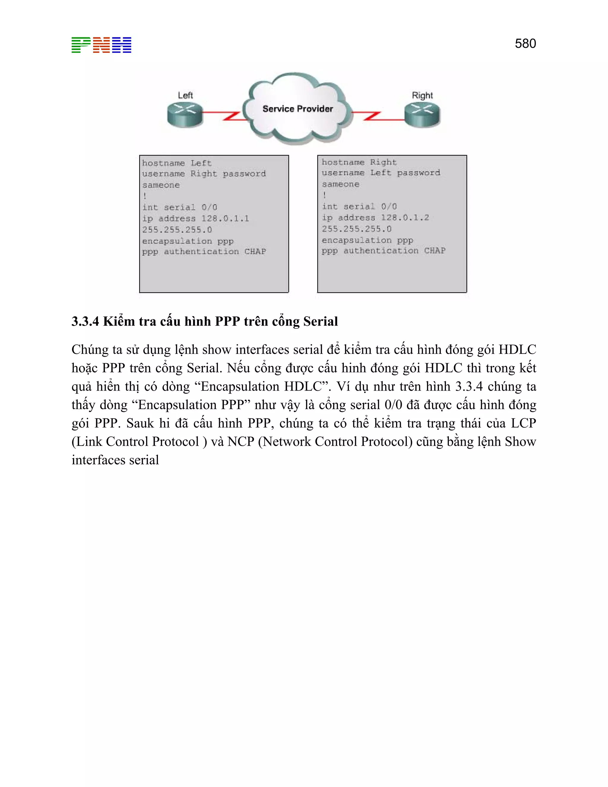 580

3.3.4 Kiểm tra cấu hình PPP trên cổng Serial
Chúng ta sử dụng lệnh show interfaces serial để kiểm tra cấu hình đóng gói HDLC
hoặc PPP trên cổng Serial. Nếu cổng được cấu hinh đóng gói HDLC thì trong kết
quả hiển thị có dòng “Encapsulation HDLC”. Ví dụ như trên hình 3.3.4 chúng ta
thấy dòng “Encapsulation PPP” như vậy là cổng serial 0/0 đã được cấu hình đóng
gói PPP. Sauk hi đã cấu hình PPP, chúng ta có thể kiểm tra trạng thái của LCP
(Link Control Protocol ) và NCP (Network Control Protocol) cũng bằng lệnh Show
interfaces serial

 
