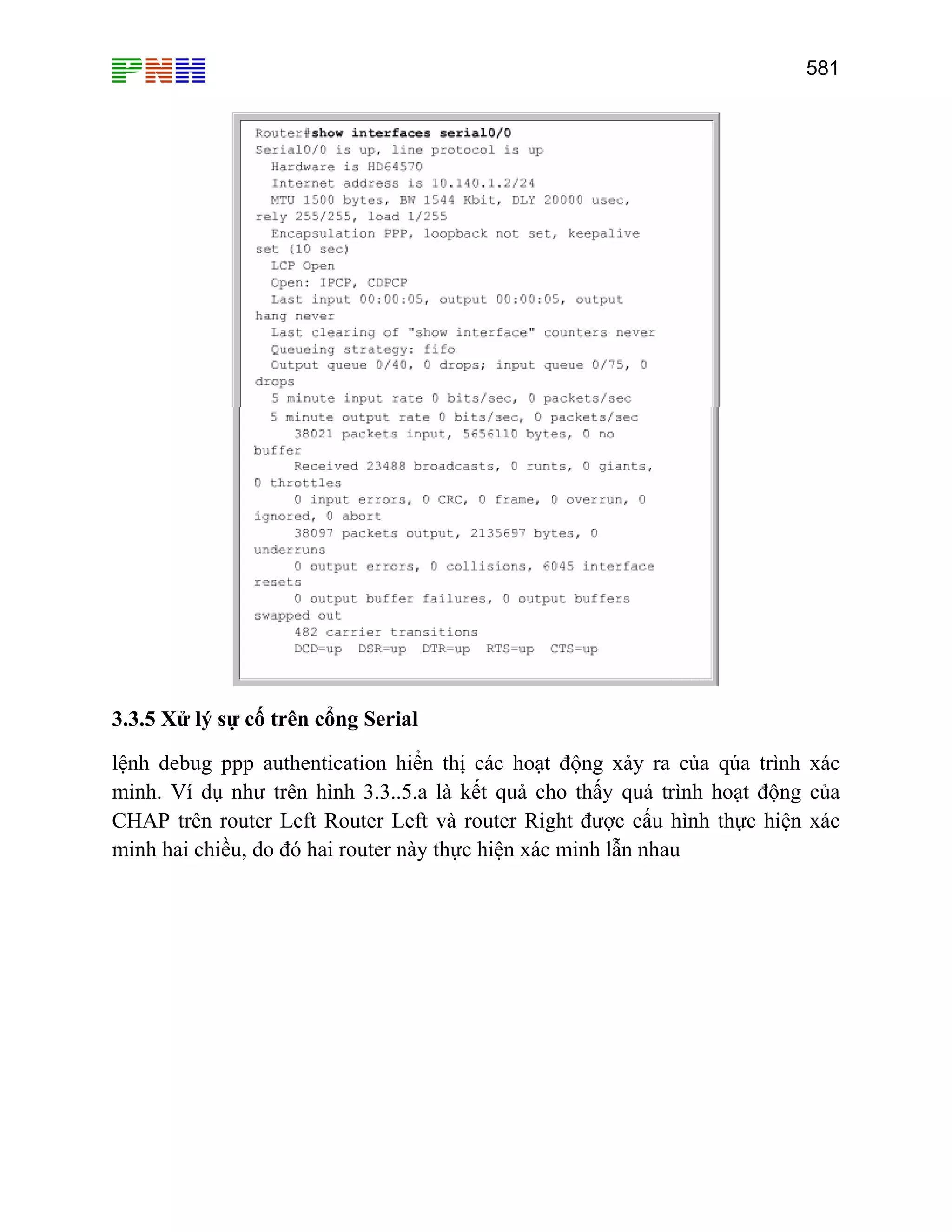 581

3.3.5 Xử lý sự cố trên cổng Serial
lệnh debug ppp authentication hiển thị các hoạt động xảy ra của qúa trình xác
minh. Ví dụ như trên hình 3.3..5.a là kết quả cho thấy quá trình hoạt động của
CHAP trên router Left Router Left và router Right được cấu hình thực hiện xác
minh hai chiều, do đó hai router này thực hiện xác minh lẫn nhau

 