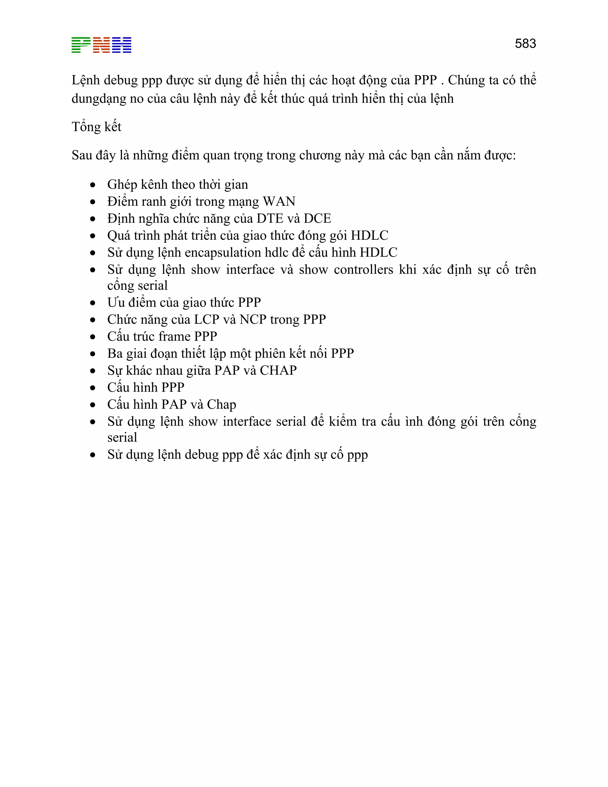 583

Lệnh debug ppp được sử dụng để hiển thị các hoạt động của PPP . Chúng ta có thể
dungdạng no của câu lệnh này để kết thúc quá trình hiển thị của lệnh
Tổng kết
Sau đây là những điểm quan trọng trong chương này mà các bạn cần nắm được:
•
•
•
•
•
•
•
•
•
•
•
•
•
•
•

Ghép kênh theo thời gian
Điểm ranh giới trong mạng WAN
Định nghĩa chức năng của DTE và DCE
Quá trình phát triển của giao thức đóng gói HDLC
Sử dụng lệnh encapsulation hdlc để cấu hình HDLC
Sử dụng lệnh show interface và show controllers khi xác định sự cố trên
cổng serial
Ưu điểm của giao thức PPP
Chức năng của LCP và NCP trong PPP
Cấu trúc frame PPP
Ba giai đoạn thiết lập một phiên kết nối PPP
Sự khác nhau giữa PAP và CHAP
Cấu hình PPP
Cấu hình PAP và Chap
Sử dụng lệnh show interface serial để kiểm tra cấu ình đóng gói trên cổng
serial
Sử dụng lệnh debug ppp để xác định sự cố ppp

 