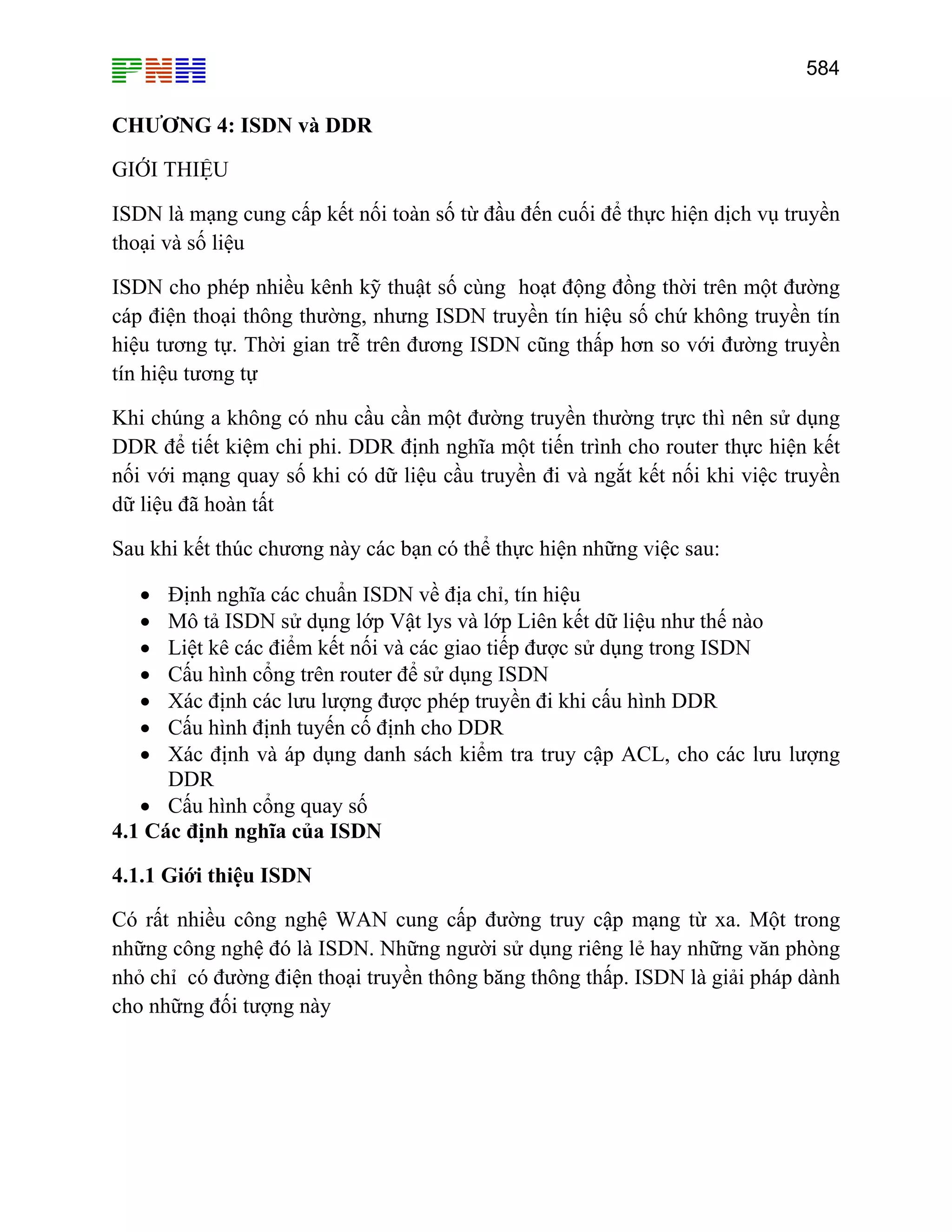 584

CHƯƠNG 4: ISDN và DDR
GIỚI THIỆU
ISDN là mạng cung cấp kết nối toàn số từ đầu đến cuối để thực hiện dịch vụ truyền
thoại và số liệu
ISDN cho phép nhiều kênh kỹ thuật số cùng hoạt động đồng thời trên một đường
cáp điện thoại thông thường, nhưng ISDN truyền tín hiệu số chứ không truyền tín
hiệu tương tự. Thời gian trễ trên đương ISDN cũng thấp hơn so với đường truyền
tín hiệu tương tự
Khi chúng a không có nhu cầu cần một đường truyền thường trực thì nên sử dụng
DDR để tiết kiệm chi phi. DDR định nghĩa một tiến trình cho router thực hiện kết
nối với mạng quay số khi có dữ liệu cầu truyền đi và ngắt kết nối khi việc truyền
dữ liệu đã hoàn tất
Sau khi kết thúc chương này các bạn có thể thực hiện những việc sau:
Định nghĩa các chuẩn ISDN về địa chỉ, tín hiệu
Mô tả ISDN sử dụng lớp Vật lys và lớp Liên kết dữ liệu như thế nào
Liệt kê các điểm kết nối và các giao tiếp được sử dụng trong ISDN
Cấu hình cổng trên router để sử dụng ISDN
Xác định các lưu lượng được phép truyền đi khi cấu hình DDR
Cấu hình định tuyến cố định cho DDR
Xác định và áp dụng danh sách kiểm tra truy cập ACL, cho các lưu lượng
DDR
• Cấu hình cổng quay số
4.1 Các định nghĩa của ISDN
•
•
•
•
•
•
•

4.1.1 Giới thiệu ISDN
Có rất nhiều công nghệ WAN cung cấp đường truy cập mạng từ xa. Một trong
những công nghệ đó là ISDN. Những người sử dụng riêng lẻ hay những văn phòng
nhỏ chỉ có đường điện thoại truyền thông băng thông thấp. ISDN là giải pháp dành
cho những đối tượng này

 