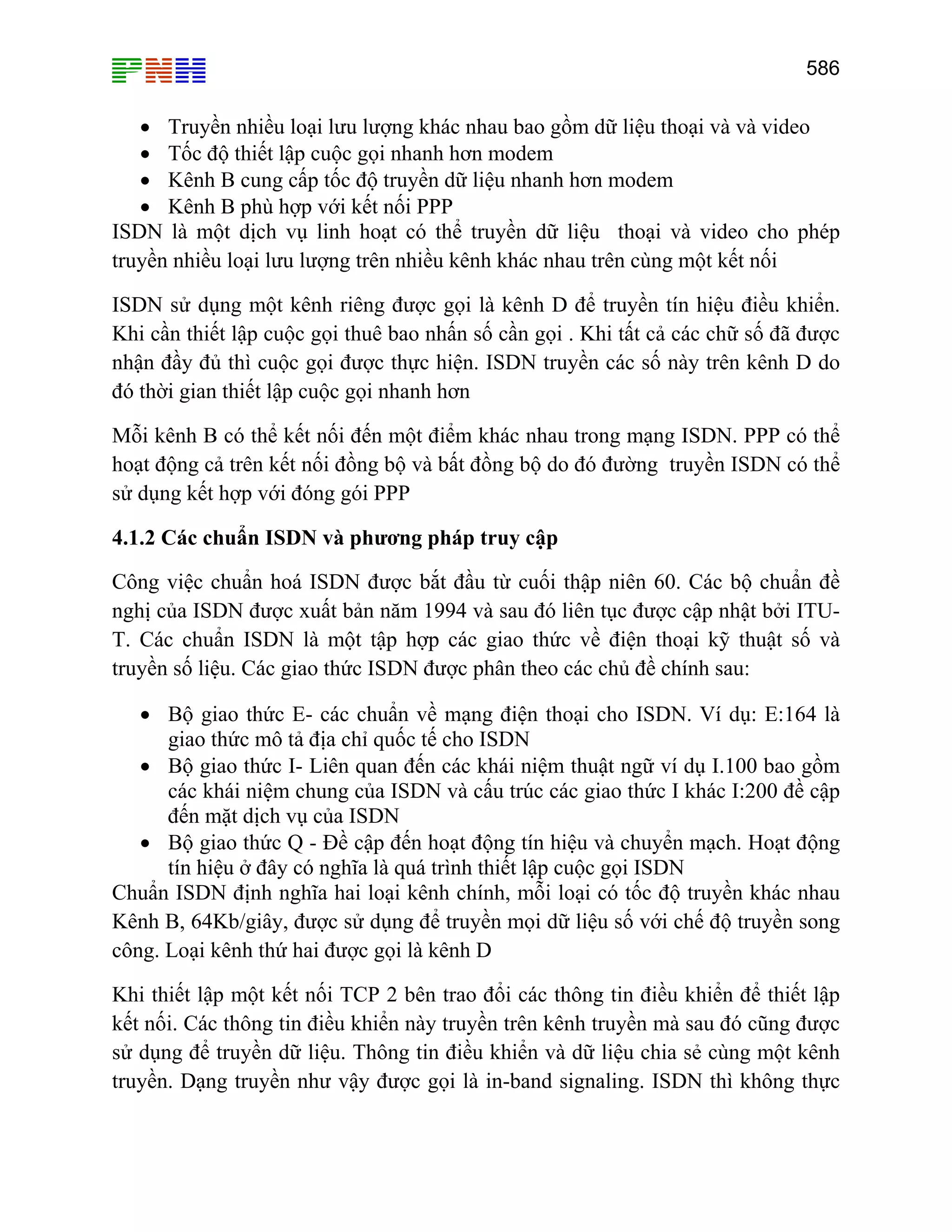 586

• Truyền nhiều loại lưu lượng khác nhau bao gồm dữ liệu thoại và và video
• Tốc độ thiết lập cuộc gọi nhanh hơn modem
• Kênh B cung cấp tốc độ truyền dữ liệu nhanh hơn modem
• Kênh B phù hợp với kết nối PPP
ISDN là một dịch vụ linh hoạt có thể truyền dữ liệu thoại và video cho phép
truyền nhiều loại lưu lượng trên nhiều kênh khác nhau trên cùng một kết nối
ISDN sử dụng một kênh riêng được gọi là kênh D để truyền tín hiệu điều khiển.
Khi cần thiết lập cuộc gọi thuê bao nhấn số cần gọi . Khi tất cả các chữ số đã được
nhận đầy đủ thì cuộc gọi được thực hiện. ISDN truyền các số này trên kênh D do
đó thời gian thiết lập cuộc gọi nhanh hơn
Mỗi kênh B có thể kết nối đến một điểm khác nhau trong mạng ISDN. PPP có thể
hoạt động cả trên kết nối đồng bộ và bất đồng bộ do đó đường truyền ISDN có thể
sử dụng kết hợp với đóng gói PPP
4.1.2 Các chuẩn ISDN và phương pháp truy cập
Công việc chuẩn hoá ISDN được bắt đầu từ cuối thập niên 60. Các bộ chuẩn đề
nghị của ISDN được xuất bản năm 1994 và sau đó liên tục được cập nhật bởi ITUT. Các chuẩn ISDN là một tập hợp các giao thức về điện thoại kỹ thuật số và
truyền số liệu. Các giao thức ISDN được phân theo các chủ đề chính sau:
• Bộ giao thức E- các chuẩn về mạng điện thoại cho ISDN. Ví dụ: E:164 là
giao thức mô tả địa chỉ quốc tế cho ISDN
• Bộ giao thức I- Liên quan đến các khái niệm thuật ngữ ví dụ I.100 bao gồm
các khái niệm chung của ISDN và cấu trúc các giao thức I khác I:200 đề cập
đến mặt dịch vụ của ISDN
• Bộ giao thức Q - Đề cập đến hoạt động tín hiệu và chuyển mạch. Hoạt động
tín hiệu ở đây có nghĩa là quá trình thiết lập cuộc gọi ISDN
Chuẩn ISDN định nghĩa hai loại kênh chính, mỗi loại có tốc độ truyền khác nhau
Kênh B, 64Kb/giây, được sử dụng để truyền mọi dữ liệu số với chế độ truyền song
công. Loại kênh thứ hai được gọi là kênh D
Khi thiết lập một kết nối TCP 2 bên trao đổi các thông tin điều khiển để thiết lập
kết nối. Các thông tin điều khiển này truyền trên kênh truyền mà sau đó cũng được
sử dụng để truyền dữ liệu. Thông tin điều khiển và dữ liệu chia sẻ cùng một kênh
truyền. Dạng truyền như vậy được gọi là in-band signaling. ISDN thì không thực

 