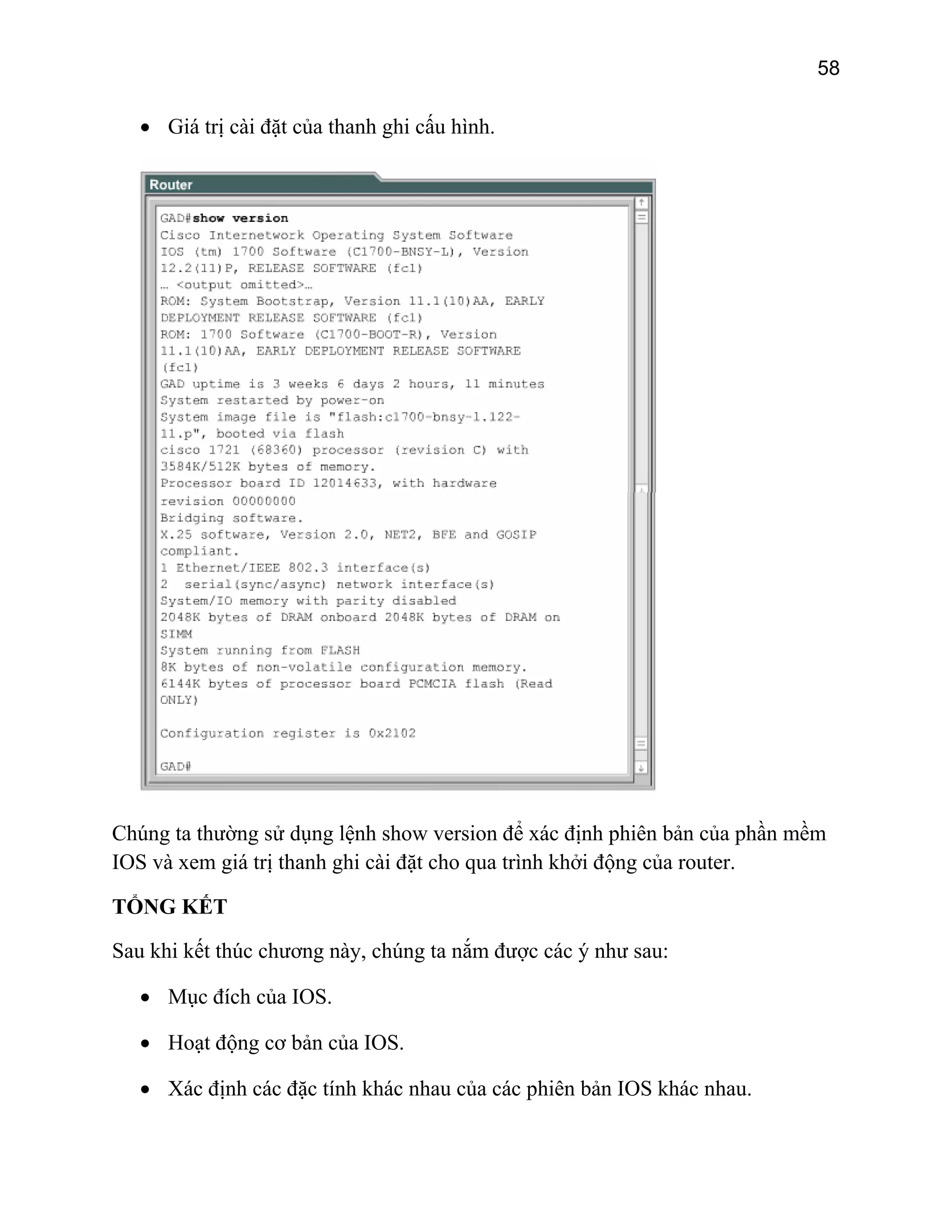 58

• Giá trị cài đặt của thanh ghi cấu hình.

Chúng ta thường sử dụng lệnh show version để xác định phiên bản của phần mềm
IOS và xem giá trị thanh ghi cài đặt cho qua trình khởi động của router.
TỔNG KẾT
Sau khi kết thúc chương này, chúng ta nắm được các ý như sau:
• Mục đích của IOS.
• Hoạt động cơ bản của IOS.
• Xác định các đặc tính khác nhau của các phiên bản IOS khác nhau.

 