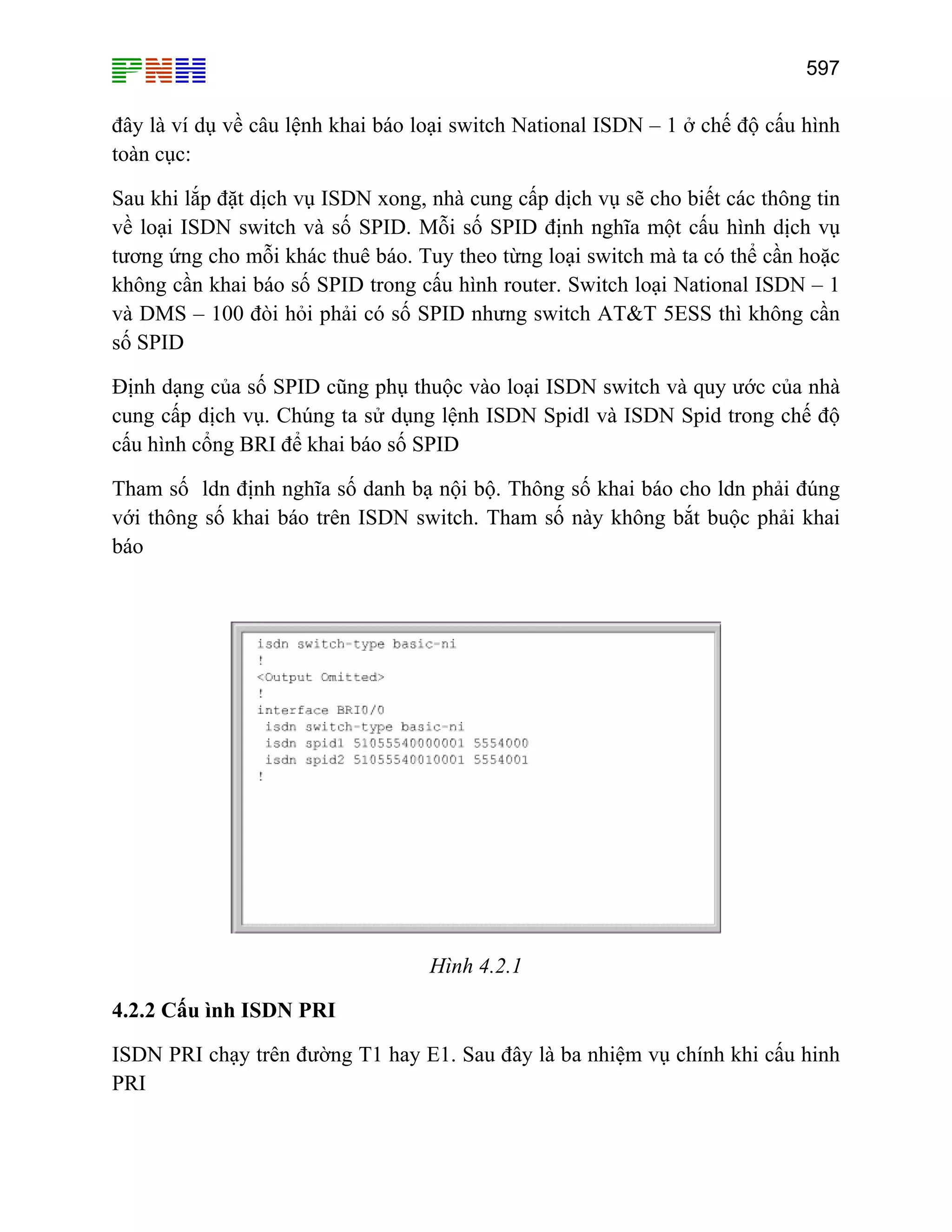 597

đây là ví dụ về câu lệnh khai báo loại switch National ISDN – 1 ở chế độ cấu hình
toàn cục:
Sau khi lắp đặt dịch vụ ISDN xong, nhà cung cấp dịch vụ sẽ cho biết các thông tin
về loại ISDN switch và số SPID. Mỗi số SPID định nghĩa một cấu hình dịch vụ
tương ứng cho mỗi khác thuê báo. Tuy theo từng loại switch mà ta có thể cần hoặc
không cần khai báo số SPID trong cấu hình router. Switch loại National ISDN – 1
và DMS – 100 đòi hỏi phải có số SPID nhưng switch AT&T 5ESS thì không cần
số SPID
Định dạng của số SPID cũng phụ thuộc vào loại ISDN switch và quy ước của nhà
cung cấp dịch vụ. Chúng ta sử dụng lệnh ISDN Spidl và ISDN Spid trong chế độ
cấu hình cổng BRI để khai báo số SPID
Tham số ldn định nghĩa số danh bạ nội bộ. Thông số khai báo cho ldn phải đúng
với thông số khai báo trên ISDN switch. Tham số này không bắt buộc phải khai
báo

Hình 4.2.1
4.2.2 Cấu ình ISDN PRI
ISDN PRI chạy trên đường T1 hay E1. Sau đây là ba nhiệm vụ chính khi cấu hinh
PRI

 
