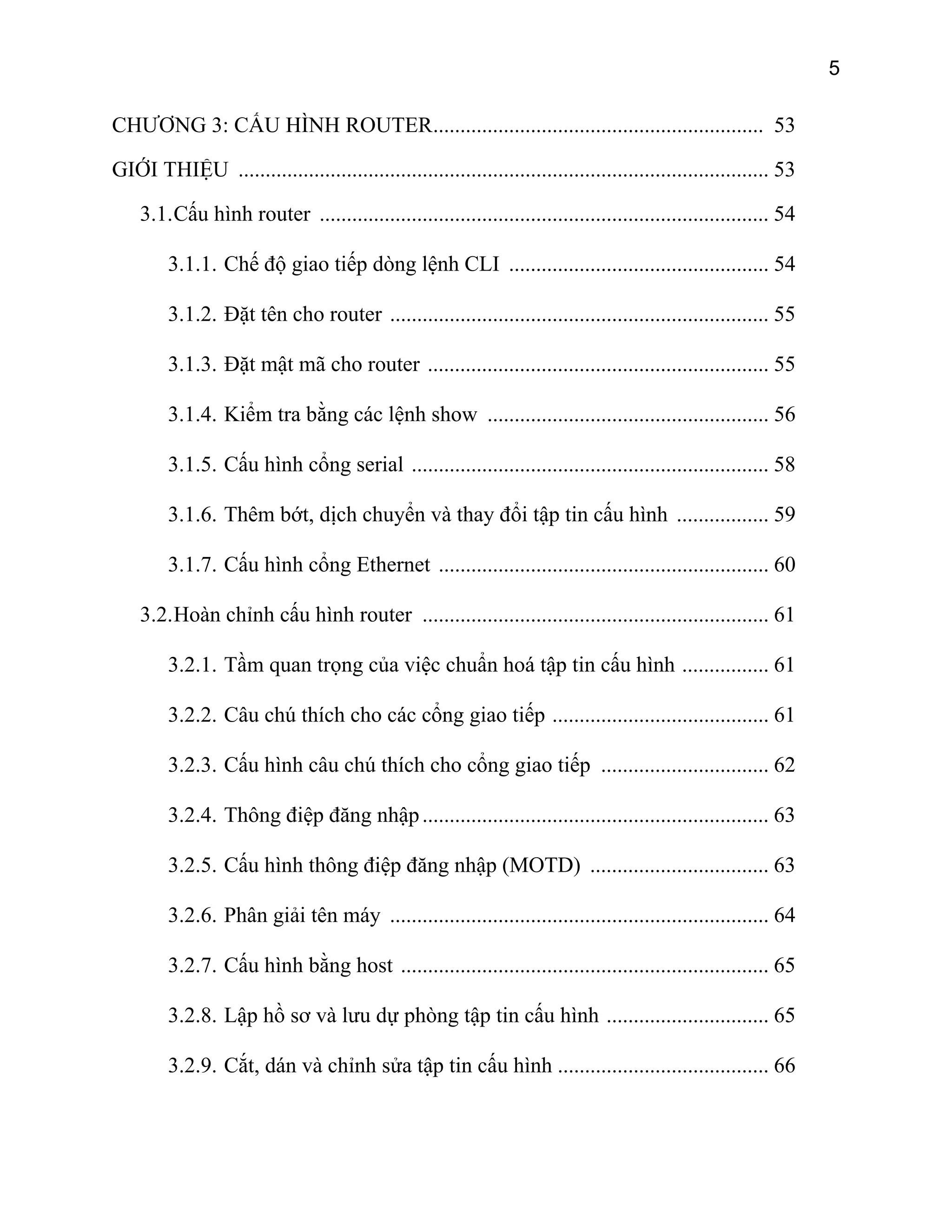 5

CHƯƠNG 3: CẤU HÌNH ROUTER............................................................. 53
GIỚI THIỆU .................................................................................................. 53
3.1. Cấu hình router ................................................................................... 54
3.1.1. Chế độ giao tiếp dòng lệnh CLI ................................................ 54
3.1.2. Đặt tên cho router ...................................................................... 55
3.1.3. Đặt mật mã cho router ............................................................... 55
3.1.4. Kiểm tra bằng các lệnh show .................................................... 56
3.1.5. Cấu hình cổng serial .................................................................. 58
3.1.6. Thêm bớt, dịch chuyển và thay đổi tập tin cấu hình ................. 59
3.1.7. Cấu hình cổng Ethernet ............................................................. 60
3.2. Hoàn chỉnh cấu hình router ................................................................ 61
3.2.1. Tầm quan trọng của việc chuẩn hoá tập tin cấu hình ................ 61
3.2.2. Câu chú thích cho các cổng giao tiếp ........................................ 61
3.2.3. Cấu hình câu chú thích cho cổng giao tiếp ............................... 62
3.2.4. Thông điệp đăng nhập ................................................................ 63
3.2.5. Cấu hình thông điệp đăng nhập (MOTD) ................................. 63
3.2.6. Phân giải tên máy ...................................................................... 64
3.2.7. Cấu hình bằng host .................................................................... 65
3.2.8. Lập hồ sơ và lưu dự phòng tập tin cấu hình .............................. 65
3.2.9. Cắt, dán và chỉnh sửa tập tin cấu hình ....................................... 66

 
