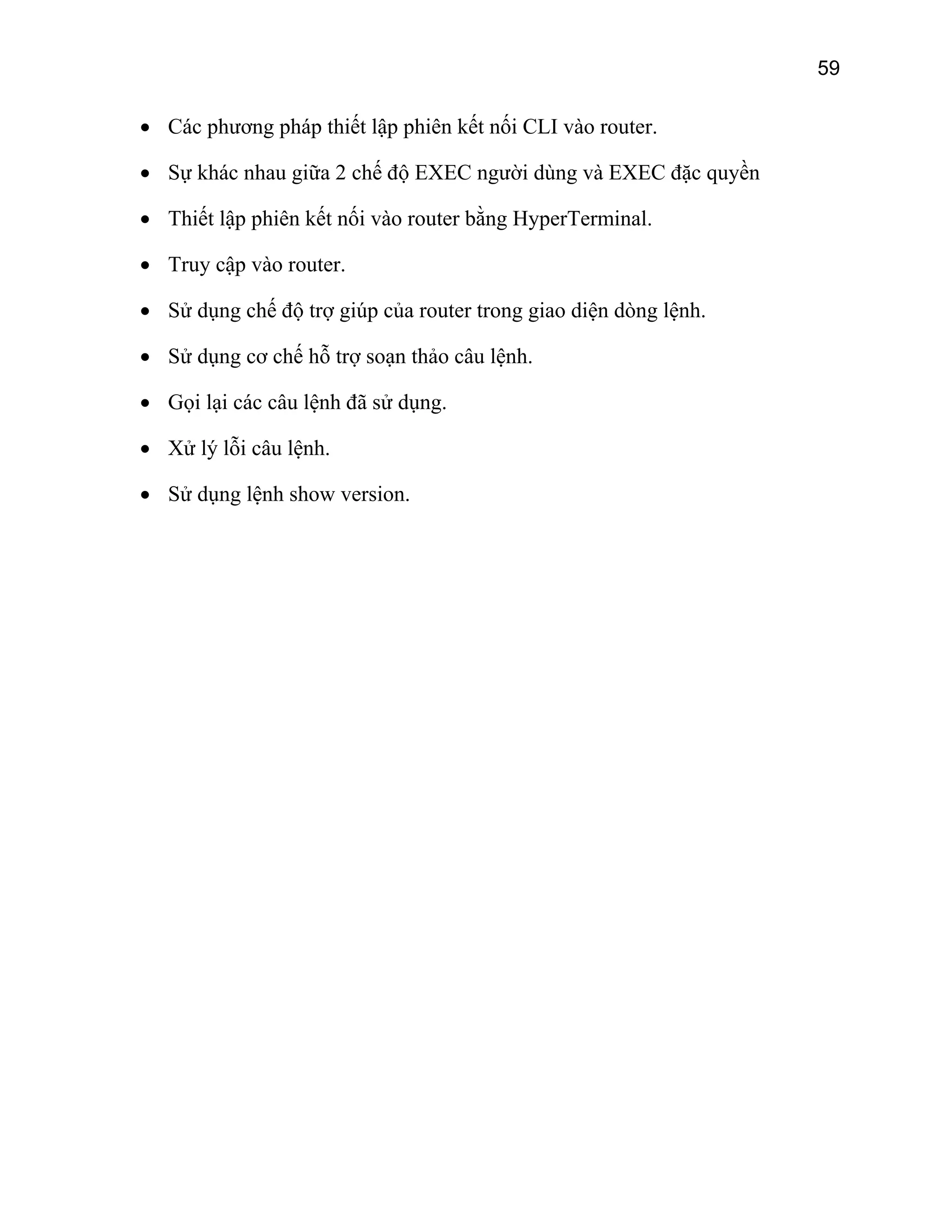 59

• Các phương pháp thiết lập phiên kết nối CLI vào router.
• Sự khác nhau giữa 2 chế độ EXEC người dùng và EXEC đặc quyền
• Thiết lập phiên kết nối vào router bằng HyperTerminal.
• Truy cập vào router.
• Sử dụng chế độ trợ giúp của router trong giao diện dòng lệnh.
• Sử dụng cơ chế hỗ trợ soạn thảo câu lệnh.
• Gọi lại các câu lệnh đã sử dụng.
• Xử lý lỗi câu lệnh.
• Sử dụng lệnh show version.

 