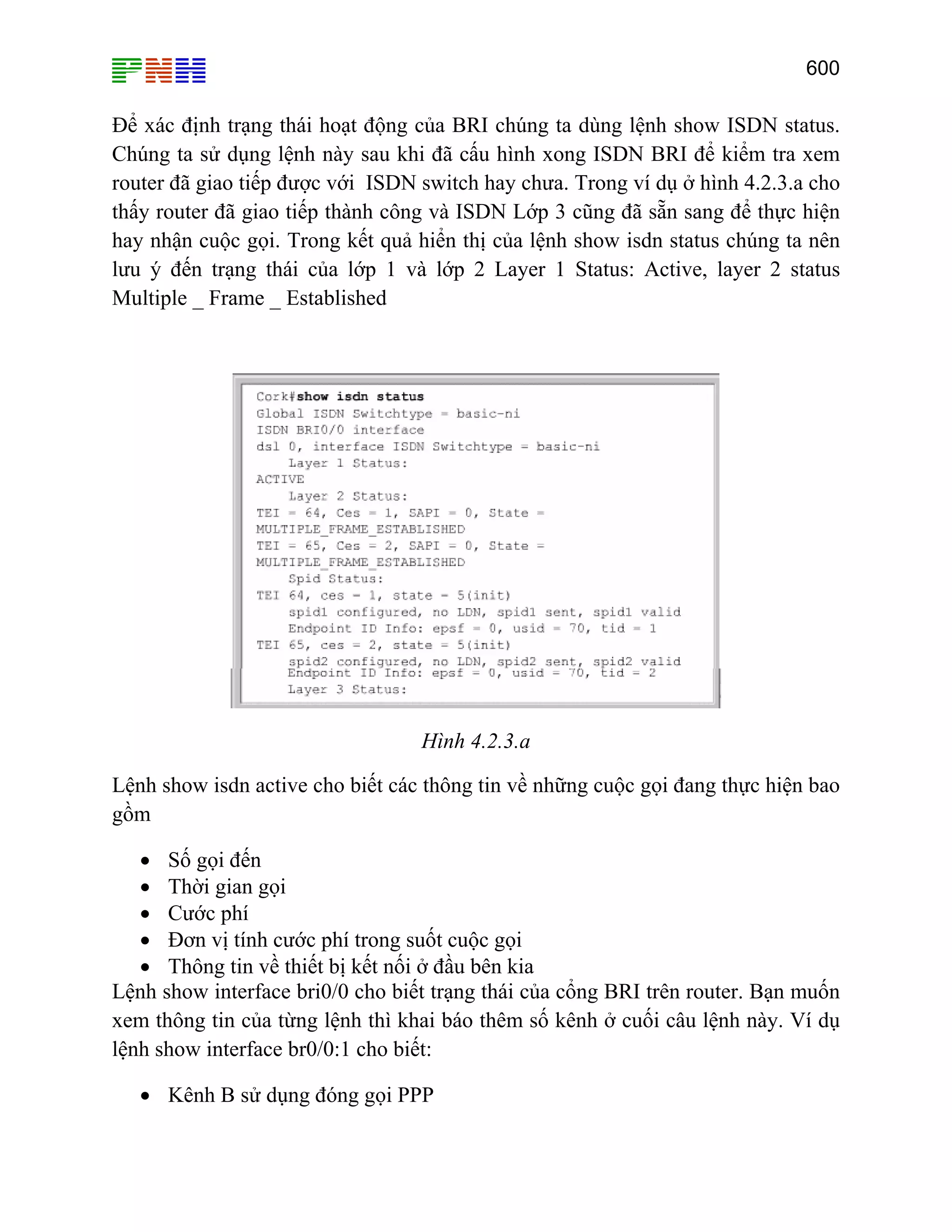600

Để xác định trạng thái hoạt động của BRI chúng ta dùng lệnh show ISDN status.
Chúng ta sử dụng lệnh này sau khi đã cấu hình xong ISDN BRI để kiểm tra xem
router đã giao tiếp được với ISDN switch hay chưa. Trong ví dụ ở hình 4.2.3.a cho
thấy router đã giao tiếp thành công và ISDN Lớp 3 cũng đã sẵn sang để thực hiện
hay nhận cuộc gọi. Trong kết quả hiển thị của lệnh show isdn status chúng ta nên
lưu ý đến trạng thái của lớp 1 và lớp 2 Layer 1 Status: Active, layer 2 status
Multiple _ Frame _ Established

Hình 4.2.3.a
Lệnh show isdn active cho biết các thông tin về những cuộc gọi đang thực hiện bao
gồm
• Số gọi đến
• Thời gian gọi
• Cước phí
• Đơn vị tính cước phí trong suốt cuộc gọi
• Thông tin về thiết bị kết nối ở đầu bên kia
Lệnh show interface bri0/0 cho biết trạng thái của cổng BRI trên router. Bạn muốn
xem thông tin của từng lệnh thì khai báo thêm số kênh ở cuối câu lệnh này. Ví dụ
lệnh show interface br0/0:1 cho biết:
• Kênh B sử dụng đóng gọi PPP

 