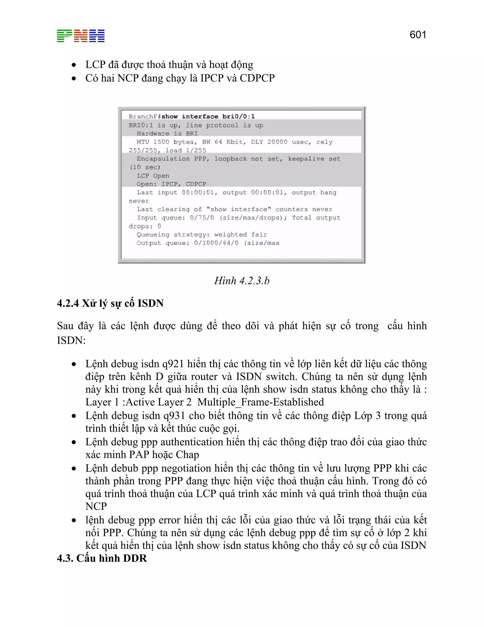 601

• LCP đã được thoả thuận và hoạt động
• Có hai NCP đang chạy là IPCP và CDPCP

Hình 4.2.3.b
4.2.4 Xử lý sự cố ISDN
Sau đây là các lệnh được dùng để theo dõi và phát hiện sự cố trong cấu hình
ISDN:
• Lệnh debug isdn q921 hiển thị các thông tin về lớp liên kết dữ liệu các thông
điệp trên kênh D giữa router và ISDN switch. Chúng ta nên sử dụng lệnh
này khi trong kết quả hiển thị của lệnh show isdn status không cho thấy là :
Layer 1 :Active Layer 2 Multiple_Frame-Established
• Lệnh debug isdn q931 cho biết thông tin về các thông điệp Lớp 3 trong quá
trình thiết lập và kết thúc cuộc gọi.
• Lệnh debug ppp authentication hiển thị các thông điệp trao đổi của giao thức
xác minh PAP hoặc Chap
• Lệnh debub ppp negotiation hiển thị các thông tin về lưu lượng PPP khi các
thành phần trong PPP đang thực hiện việc thoả thuận cấu hình. Trong đó có
quá trình thoả thuận của LCP quá trình xác minh và quá trình thoả thuận của
NCP
• lệnh debug ppp error hiển thị các lỗi của giao thức và lỗi trạng thái của kết
nối PPP. Chúng ta nên sử dụng các lệnh debug ppp để tìm sự cố ở lớp 2 khi
kết quả hiển thị của lệnh show isdn status không cho thấy có sự cố của ISDN
4.3. Cấu hình DDR

 